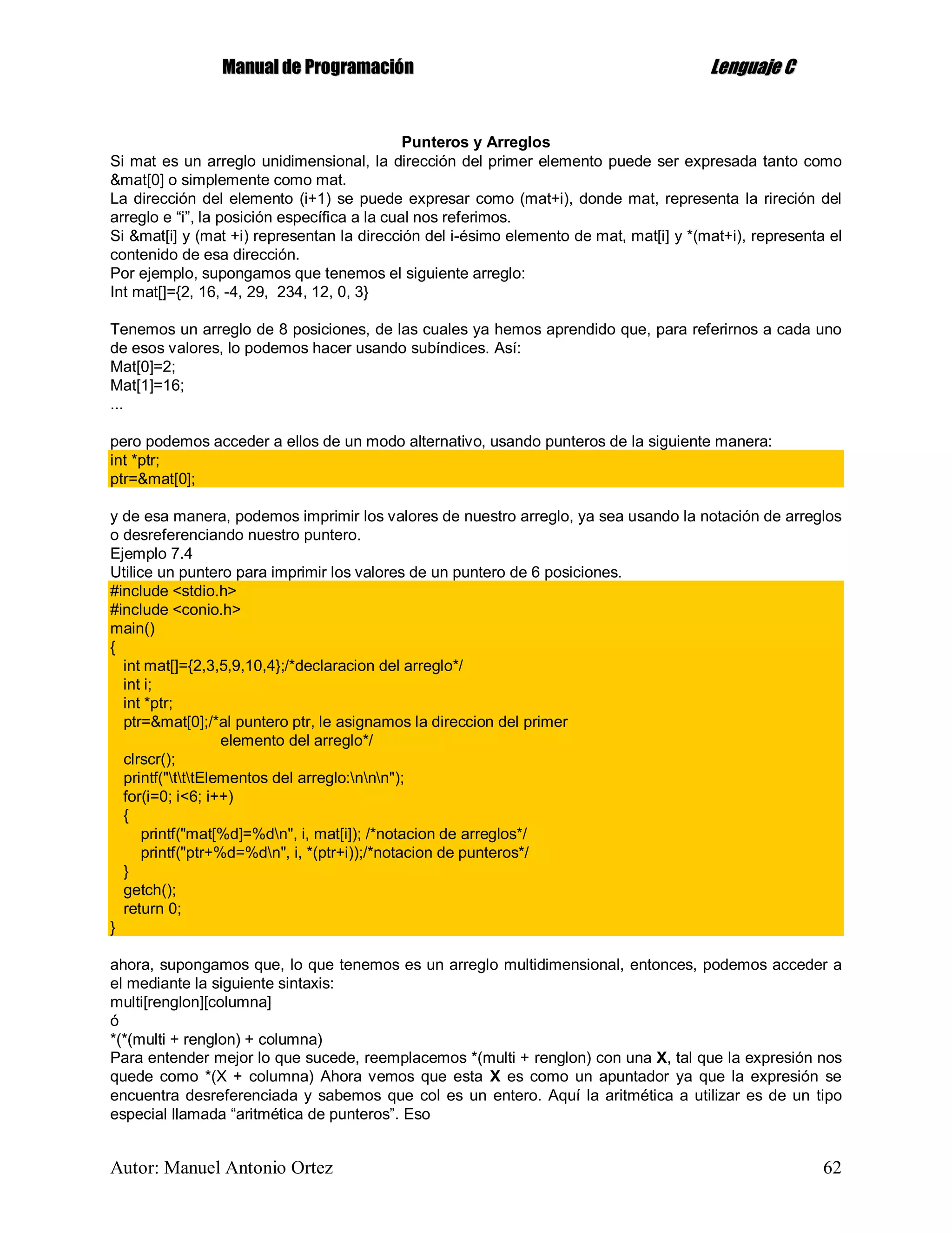 MMaannuuaall ddee PPrrooggrraammaacciióónn LLeenngguuaajjee CC
Autor: Manuel Antonio Ortez 62
Punteros y Arreglos
Si mat es un arreglo unidimensional, la dirección del primer elemento puede ser expresada tanto como
&mat[0] o simplemente como mat.
La dirección del elemento (i+1) se puede expresar como (mat+i), donde mat, representa la rireción del
arreglo e “i”, la posición específica a la cual nos referimos.
Si &mat[i] y (mat +i) representan la dirección del i-ésimo elemento de mat, mat[i] y *(mat+i), representa el
contenido de esa dirección.
Por ejemplo, supongamos que tenemos el siguiente arreglo:
Int mat[]={2, 16, -4, 29, 234, 12, 0, 3}
Tenemos un arreglo de 8 posiciones, de las cuales ya hemos aprendido que, para referirnos a cada uno
de esos valores, lo podemos hacer usando subíndices. Así:
Mat[0]=2;
Mat[1]=16;
...
pero podemos acceder a ellos de un modo alternativo, usando punteros de la siguiente manera:
int *ptr;
ptr=&mat[0];
y de esa manera, podemos imprimir los valores de nuestro arreglo, ya sea usando la notación de arreglos
o desreferenciando nuestro puntero.
Ejemplo 7.4
Utilice un puntero para imprimir los valores de un puntero de 6 posiciones.
#include <stdio.h>
#include <conio.h>
main()
{
int mat[]={2,3,5,9,10,4};/*declaracion del arreglo*/
int i;
int *ptr;
ptr=&mat[0];/*al puntero ptr, le asignamos la direccion del primer
elemento del arreglo*/
clrscr();
printf("tttElementos del arreglo:nnn");
for(i=0; i<6; i++)
{
printf("mat[%d]=%dn", i, mat[i]); /*notacion de arreglos*/
printf("ptr+%d=%dn", i, *(ptr+i));/*notacion de punteros*/
}
getch();
return 0;
}
ahora, supongamos que, lo que tenemos es un arreglo multidimensional, entonces, podemos acceder a
el mediante la siguiente sintaxis:
multi[renglon][columna]
ó
*(*(multi + renglon) + columna)
Para entender mejor lo que sucede, reemplacemos *(multi + renglon) con una X, tal que la expresión nos
quede como *(X + columna) Ahora vemos que esta X es como un apuntador ya que la expresión se
encuentra desreferenciada y sabemos que col es un entero. Aquí la aritmética a utilizar es de un tipo
especial llamada “aritmética de punteros”. Eso
 