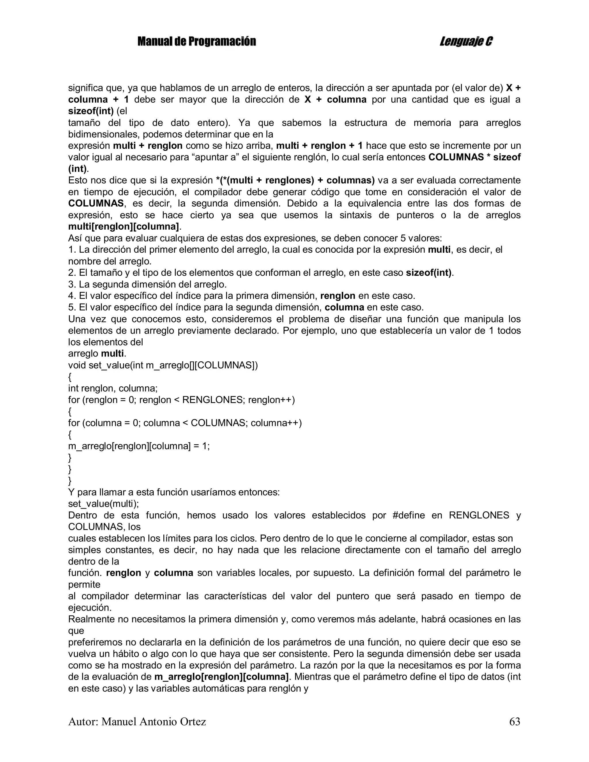 MMaannuuaall ddee PPrrooggrraammaacciióónn LLeenngguuaajjee CC
Autor: Manuel Antonio Ortez 63
significa que, ya que hablamos de un arreglo de enteros, la dirección a ser apuntada por (el valor de) X +
columna + 1 debe ser mayor que la dirección de X + columna por una cantidad que es igual a
sizeof(int) (el
tamaño del tipo de dato entero). Ya que sabemos la estructura de memoria para arreglos
bidimensionales, podemos determinar que en la
expresión multi + renglon como se hizo arriba, multi + renglon + 1 hace que esto se incremente por un
valor igual al necesario para “apuntar a” el siguiente renglón, lo cual sería entonces COLUMNAS * sizeof
(int).
Esto nos dice que si la expresión *(*(multi + renglones) + columnas) va a ser evaluada correctamente
en tiempo de ejecución, el compilador debe generar código que tome en consideración el valor de
COLUMNAS, es decir, la segunda dimensión. Debido a la equivalencia entre las dos formas de
expresión, esto se hace cierto ya sea que usemos la sintaxis de punteros o la de arreglos
multi[renglon][columna].
Así que para evaluar cualquiera de estas dos expresiones, se deben conocer 5 valores:
1. La dirección del primer elemento del arreglo, la cual es conocida por la expresión multi, es decir, el
nombre del arreglo.
2. El tamaño y el tipo de los elementos que conforman el arreglo, en este caso sizeof(int).
3. La segunda dimensión del arreglo.
4. El valor específico del índice para la primera dimensión, renglon en este caso.
5. El valor específico del índice para la segunda dimensión, columna en este caso.
Una vez que conocemos esto, consideremos el problema de diseñar una función que manipula los
elementos de un arreglo previamente declarado. Por ejemplo, uno que establecería un valor de 1 todos
los elementos del
arreglo multi.
void set_value(int m_arreglo[][COLUMNAS])
{
int renglon, columna;
for (renglon = 0; renglon < RENGLONES; renglon++)
{
for (columna = 0; columna < COLUMNAS; columna++)
{
m_arreglo[renglon][columna] = 1;
}
}
}
Y para llamar a esta función usaríamos entonces:
set_value(multi);
Dentro de esta función, hemos usado los valores establecidos por #define en RENGLONES y
COLUMNAS, los
cuales establecen los límites para los ciclos. Pero dentro de lo que le concierne al compilador, estas son
simples constantes, es decir, no hay nada que les relacione directamente con el tamaño del arreglo
dentro de la
función. renglon y columna son variables locales, por supuesto. La definición formal del parámetro le
permite
al compilador determinar las características del valor del puntero que será pasado en tiempo de
ejecución.
Realmente no necesitamos la primera dimensión y, como veremos más adelante, habrá ocasiones en las
que
preferiremos no declararla en la definición de los parámetros de una función, no quiere decir que eso se
vuelva un hábito o algo con lo que haya que ser consistente. Pero la segunda dimensión debe ser usada
como se ha mostrado en la expresión del parámetro. La razón por la que la necesitamos es por la forma
de la evaluación de m_arreglo[renglon][columna]. Mientras que el parámetro define el tipo de datos (int
en este caso) y las variables automáticas para renglón y
 