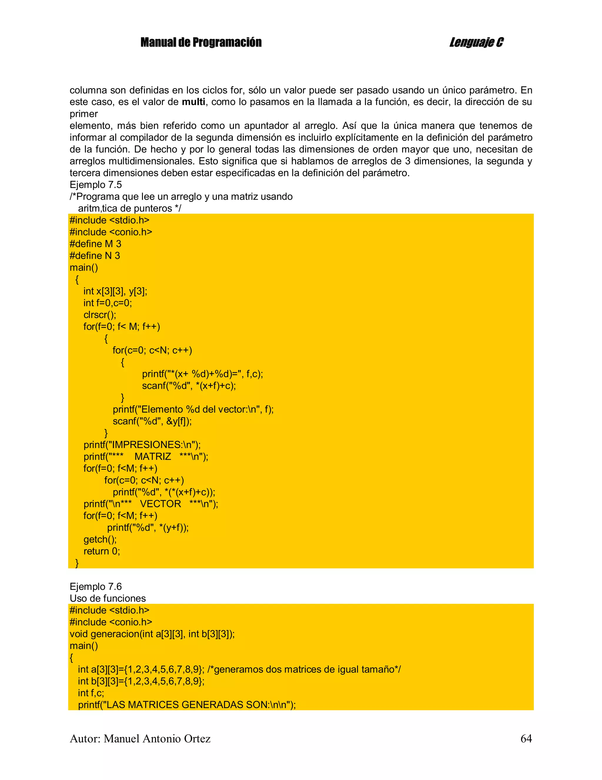 MMaannuuaall ddee PPrrooggrraammaacciióónn LLeenngguuaajjee CC
Autor: Manuel Antonio Ortez 64
columna son definidas en los ciclos for, sólo un valor puede ser pasado usando un único parámetro. En
este caso, es el valor de multi, como lo pasamos en la llamada a la función, es decir, la dirección de su
primer
elemento, más bien referido como un apuntador al arreglo. Así que la única manera que tenemos de
informar al compilador de la segunda dimensión es incluirlo explícitamente en la definición del parámetro
de la función. De hecho y por lo general todas las dimensiones de orden mayor que uno, necesitan de
arreglos multidimensionales. Esto significa que si hablamos de arreglos de 3 dimensiones, la segunda y
tercera dimensiones deben estar especificadas en la definición del parámetro.
Ejemplo 7.5
/*Programa que lee un arreglo y una matriz usando
aritm‚tica de punteros */
#include <stdio.h>
#include <conio.h>
#define M 3
#define N 3
main()
{
int x[3][3], y[3];
int f=0,c=0;
clrscr();
for(f=0; f< M; f++)
{
for(c=0; c<N; c++)
{
printf("*(x+ %d)+%d)=", f,c);
scanf("%d", *(x+f)+c);
}
printf("Elemento %d del vector:n", f);
scanf("%d", &y[f]);
}
printf("IMPRESIONES:n");
printf("*** MATRIZ ***n");
for(f=0; f<M; f++)
for(c=0; c<N; c++)
printf("%d", *(*(x+f)+c));
printf("n*** VECTOR ***n");
for(f=0; f<M; f++)
printf("%d", *(y+f));
getch();
return 0;
}
Ejemplo 7.6
Uso de funciones
#include <stdio.h>
#include <conio.h>
void generacion(int a[3][3], int b[3][3]);
main()
{
int a[3][3]={1,2,3,4,5,6,7,8,9}; /*generamos dos matrices de igual tamaño*/
int b[3][3]={1,2,3,4,5,6,7,8,9};
int f,c;
printf("LAS MATRICES GENERADAS SON:nn");
 