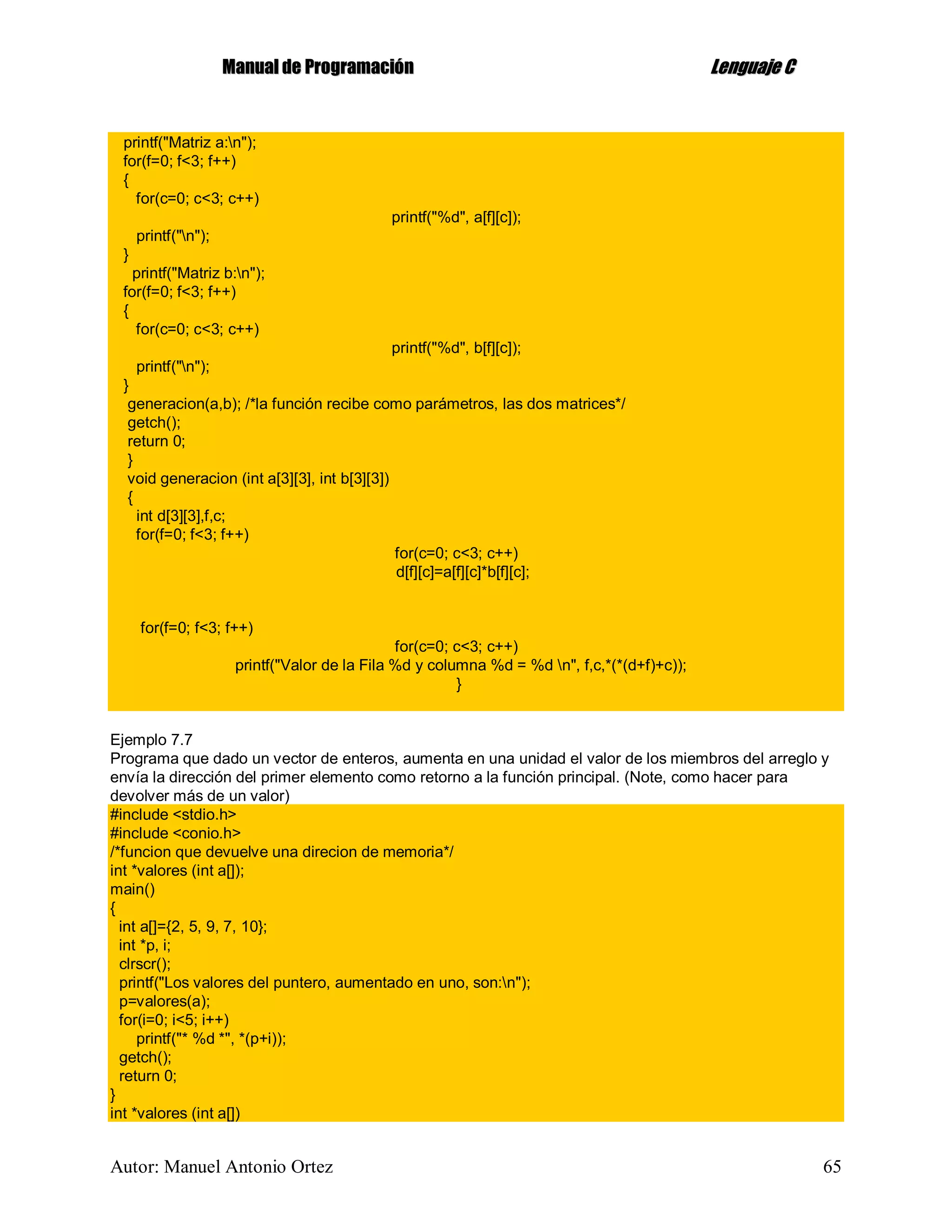 MMaannuuaall ddee PPrrooggrraammaacciióónn LLeenngguuaajjee CC
Autor: Manuel Antonio Ortez 65
printf("Matriz a:n");
for(f=0; f<3; f++)
{
for(c=0; c<3; c++)
printf("%d", a[f][c]);
printf("n");
}
printf("Matriz b:n");
for(f=0; f<3; f++)
{
for(c=0; c<3; c++)
printf("%d", b[f][c]);
printf("n");
}
generacion(a,b); /*la función recibe como parámetros, las dos matrices*/
getch();
return 0;
}
void generacion (int a[3][3], int b[3][3])
{
int d[3][3],f,c;
for(f=0; f<3; f++)
for(c=0; c<3; c++)
d[f][c]=a[f][c]*b[f][c];
for(f=0; f<3; f++)
for(c=0; c<3; c++)
printf("Valor de la Fila %d y columna %d = %d n", f,c,*(*(d+f)+c));
}
Ejemplo 7.7
Programa que dado un vector de enteros, aumenta en una unidad el valor de los miembros del arreglo y
envía la dirección del primer elemento como retorno a la función principal. (Note, como hacer para
devolver más de un valor)
#include <stdio.h>
#include <conio.h>
/*funcion que devuelve una direcion de memoria*/
int *valores (int a[]);
main()
{
int a[]={2, 5, 9, 7, 10};
int *p, i;
clrscr();
printf("Los valores del puntero, aumentado en uno, son:n");
p=valores(a);
for(i=0; i<5; i++)
printf("* %d *", *(p+i));
getch();
return 0;
}
int *valores (int a[])
 
