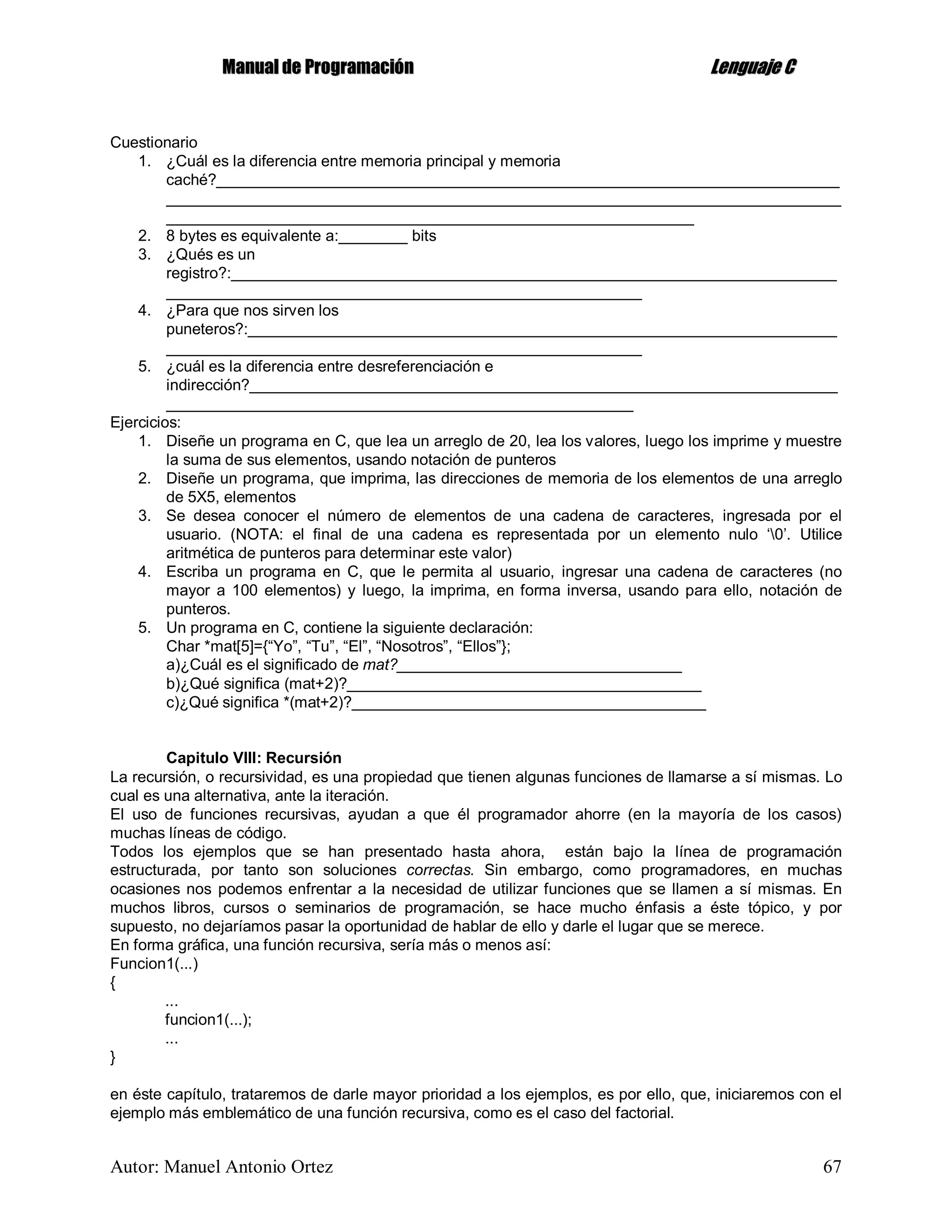 MMaannuuaall ddee PPrrooggrraammaacciióónn LLeenngguuaajjee CC
Autor: Manuel Antonio Ortez 67
Cuestionario
1. ¿Cuál es la diferencia entre memoria principal y memoria
caché?________________________________________________________________________
______________________________________________________________________________
_____________________________________________________________
2. 8 bytes es equivalente a:________ bits
3. ¿Qués es un
registro?:______________________________________________________________________
_______________________________________________________
4. ¿Para que nos sirven los
puneteros?:____________________________________________________________________
_______________________________________________________
5. ¿cuál es la diferencia entre desreferenciación e
indirección?____________________________________________________________________
______________________________________________________
Ejercicios:
1. Diseñe un programa en C, que lea un arreglo de 20, lea los valores, luego los imprime y muestre
la suma de sus elementos, usando notación de punteros
2. Diseñe un programa, que imprima, las direcciones de memoria de los elementos de una arreglo
de 5X5, elementos
3. Se desea conocer el número de elementos de una cadena de caracteres, ingresada por el
usuario. (NOTA: el final de una cadena es representada por un elemento nulo ‘0’. Utilice
aritmética de punteros para determinar este valor)
4. Escriba un programa en C, que le permita al usuario, ingresar una cadena de caracteres (no
mayor a 100 elementos) y luego, la imprima, en forma inversa, usando para ello, notación de
punteros.
5. Un programa en C, contiene la siguiente declaración:
Char *mat[5]={“Yo”, “Tu”, “El”, “Nosotros”, “Ellos”};
a)¿Cuál es el significado de mat?_________________________________
b)¿Qué significa (mat+2)?_________________________________________
c)¿Qué significa *(mat+2)?_________________________________________
Capitulo VIII: Recursión
La recursión, o recursividad, es una propiedad que tienen algunas funciones de llamarse a sí mismas. Lo
cual es una alternativa, ante la iteración.
El uso de funciones recursivas, ayudan a que él programador ahorre (en la mayoría de los casos)
muchas líneas de código.
Todos los ejemplos que se han presentado hasta ahora, están bajo la línea de programación
estructurada, por tanto son soluciones correctas. Sin embargo, como programadores, en muchas
ocasiones nos podemos enfrentar a la necesidad de utilizar funciones que se llamen a sí mismas. En
muchos libros, cursos o seminarios de programación, se hace mucho énfasis a éste tópico, y por
supuesto, no dejaríamos pasar la oportunidad de hablar de ello y darle el lugar que se merece.
En forma gráfica, una función recursiva, sería más o menos así:
Funcion1(...)
{
...
funcion1(...);
...
}
en éste capítulo, trataremos de darle mayor prioridad a los ejemplos, es por ello, que, iniciaremos con el
ejemplo más emblemático de una función recursiva, como es el caso del factorial.
 
