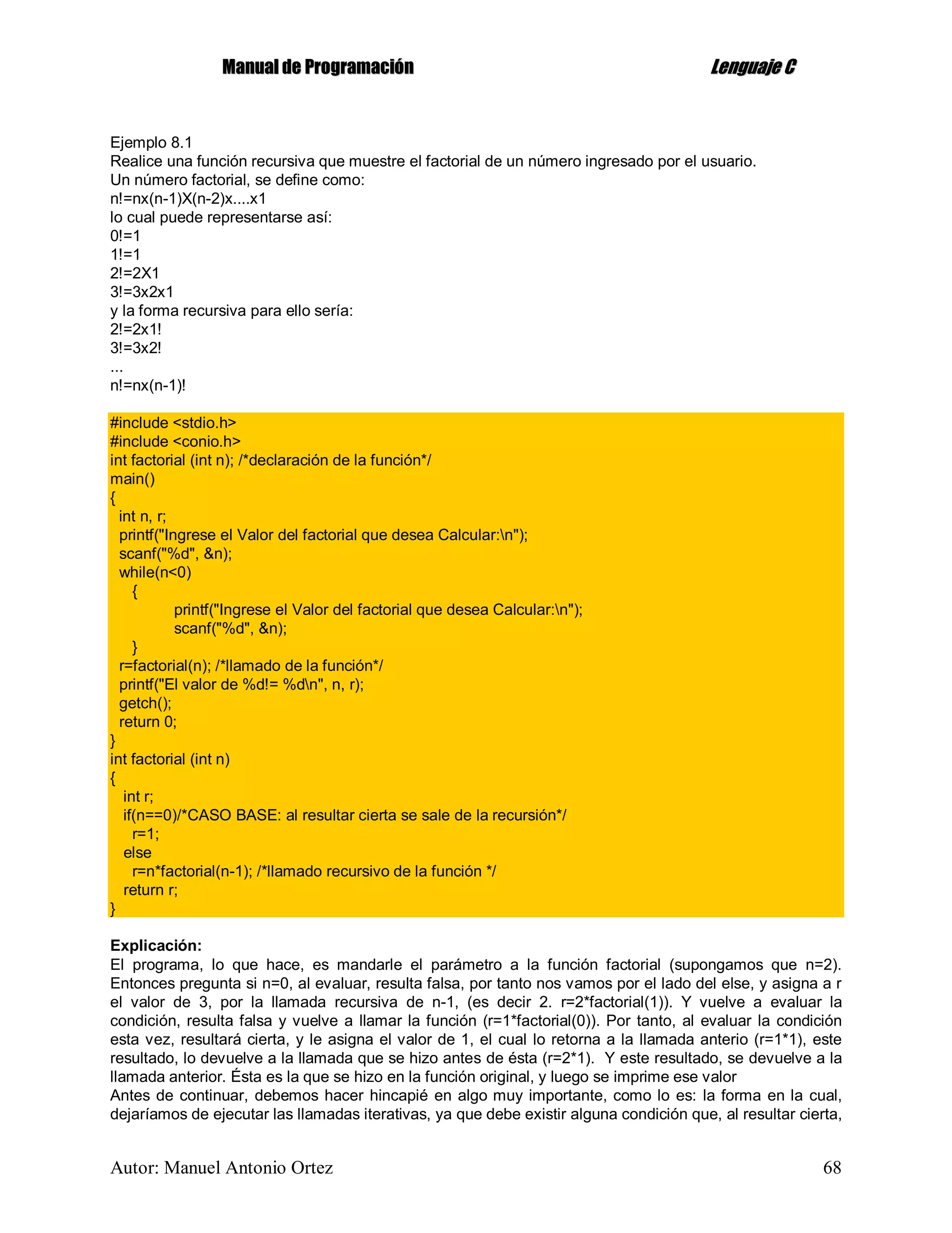 MMaannuuaall ddee PPrrooggrraammaacciióónn LLeenngguuaajjee CC
Autor: Manuel Antonio Ortez 68
Ejemplo 8.1
Realice una función recursiva que muestre el factorial de un número ingresado por el usuario.
Un número factorial, se define como:
n!=nx(n-1)X(n-2)x....x1
lo cual puede representarse así:
0!=1
1!=1
2!=2X1
3!=3x2x1
y la forma recursiva para ello sería:
2!=2x1!
3!=3x2!
...
n!=nx(n-1)!
#include <stdio.h>
#include <conio.h>
int factorial (int n); /*declaración de la función*/
main()
{
int n, r;
printf("Ingrese el Valor del factorial que desea Calcular:n");
scanf("%d", &n);
while(n<0)
{
printf("Ingrese el Valor del factorial que desea Calcular:n");
scanf("%d", &n);
}
r=factorial(n); /*llamado de la función*/
printf("El valor de %d!= %dn", n, r);
getch();
return 0;
}
int factorial (int n)
{
int r;
if(n==0)/*CASO BASE: al resultar cierta se sale de la recursión*/
r=1;
else
r=n*factorial(n-1); /*llamado recursivo de la función */
return r;
}
Explicación:
El programa, lo que hace, es mandarle el parámetro a la función factorial (supongamos que n=2).
Entonces pregunta si n=0, al evaluar, resulta falsa, por tanto nos vamos por el lado del else, y asigna a r
el valor de 3, por la llamada recursiva de n-1, (es decir 2. r=2*factorial(1)). Y vuelve a evaluar la
condición, resulta falsa y vuelve a llamar la función (r=1*factorial(0)). Por tanto, al evaluar la condición
esta vez, resultará cierta, y le asigna el valor de 1, el cual lo retorna a la llamada anterio (r=1*1), este
resultado, lo devuelve a la llamada que se hizo antes de ésta (r=2*1). Y este resultado, se devuelve a la
llamada anterior. Ésta es la que se hizo en la función original, y luego se imprime ese valor
Antes de continuar, debemos hacer hincapié en algo muy importante, como lo es: la forma en la cual,
dejaríamos de ejecutar las llamadas iterativas, ya que debe existir alguna condición que, al resultar cierta,
 