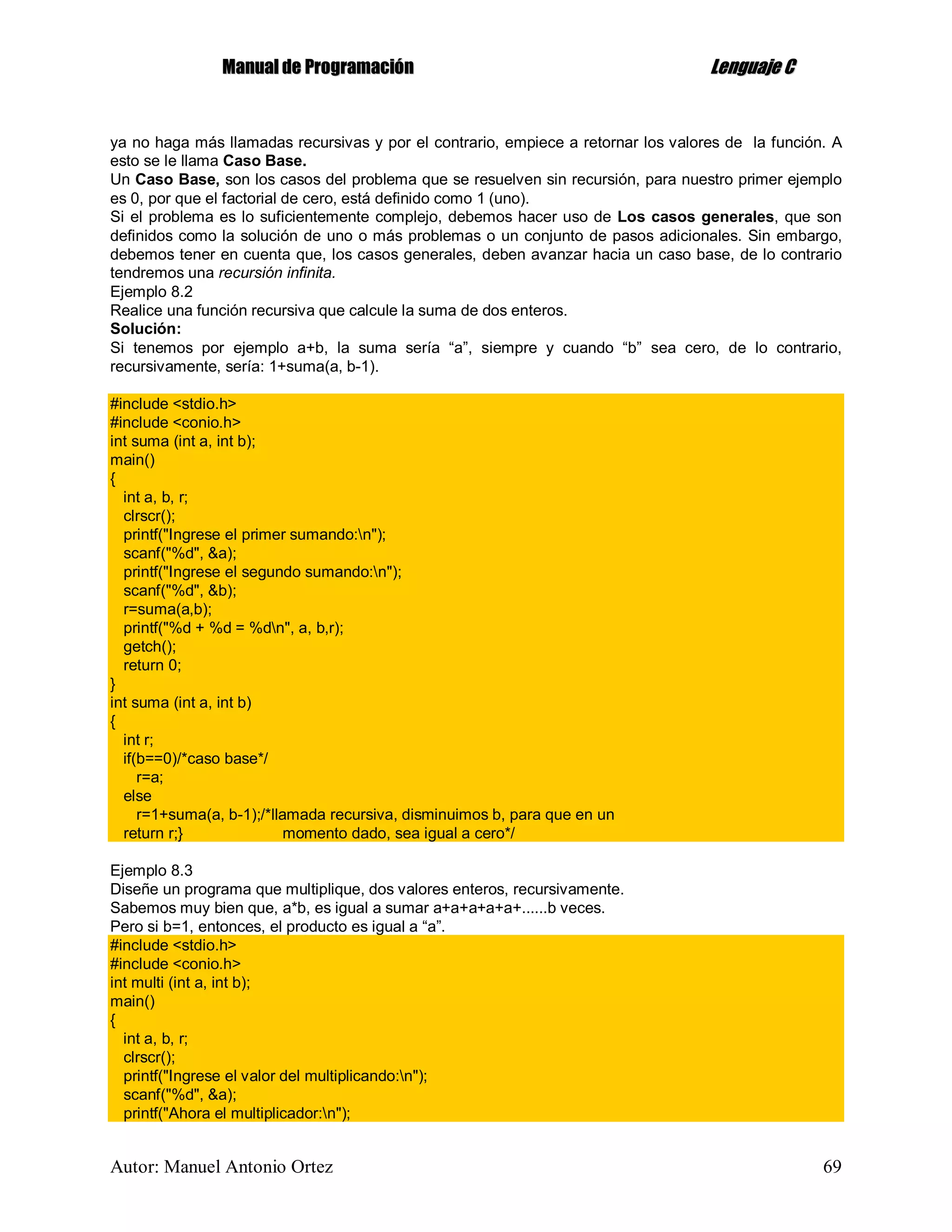 MMaannuuaall ddee PPrrooggrraammaacciióónn LLeenngguuaajjee CC
Autor: Manuel Antonio Ortez 69
ya no haga más llamadas recursivas y por el contrario, empiece a retornar los valores de la función. A
esto se le llama Caso Base.
Un Caso Base, son los casos del problema que se resuelven sin recursión, para nuestro primer ejemplo
es 0, por que el factorial de cero, está definido como 1 (uno).
Si el problema es lo suficientemente complejo, debemos hacer uso de Los casos generales, que son
definidos como la solución de uno o más problemas o un conjunto de pasos adicionales. Sin embargo,
debemos tener en cuenta que, los casos generales, deben avanzar hacia un caso base, de lo contrario
tendremos una recursión infinita.
Ejemplo 8.2
Realice una función recursiva que calcule la suma de dos enteros.
Solución:
Si tenemos por ejemplo a+b, la suma sería “a”, siempre y cuando “b” sea cero, de lo contrario,
recursivamente, sería: 1+suma(a, b-1).
#include <stdio.h>
#include <conio.h>
int suma (int a, int b);
main()
{
int a, b, r;
clrscr();
printf("Ingrese el primer sumando:n");
scanf("%d", &a);
printf("Ingrese el segundo sumando:n");
scanf("%d", &b);
r=suma(a,b);
printf("%d + %d = %dn", a, b,r);
getch();
return 0;
}
int suma (int a, int b)
{
int r;
if(b==0)/*caso base*/
r=a;
else
r=1+suma(a, b-1);/*llamada recursiva, disminuimos b, para que en un
return r;} momento dado, sea igual a cero*/
Ejemplo 8.3
Diseñe un programa que multiplique, dos valores enteros, recursivamente.
Sabemos muy bien que, a*b, es igual a sumar a+a+a+a+a+......b veces.
Pero si b=1, entonces, el producto es igual a “a”.
#include <stdio.h>
#include <conio.h>
int multi (int a, int b);
main()
{
int a, b, r;
clrscr();
printf("Ingrese el valor del multiplicando:n");
scanf("%d", &a);
printf("Ahora el multiplicador:n");
 