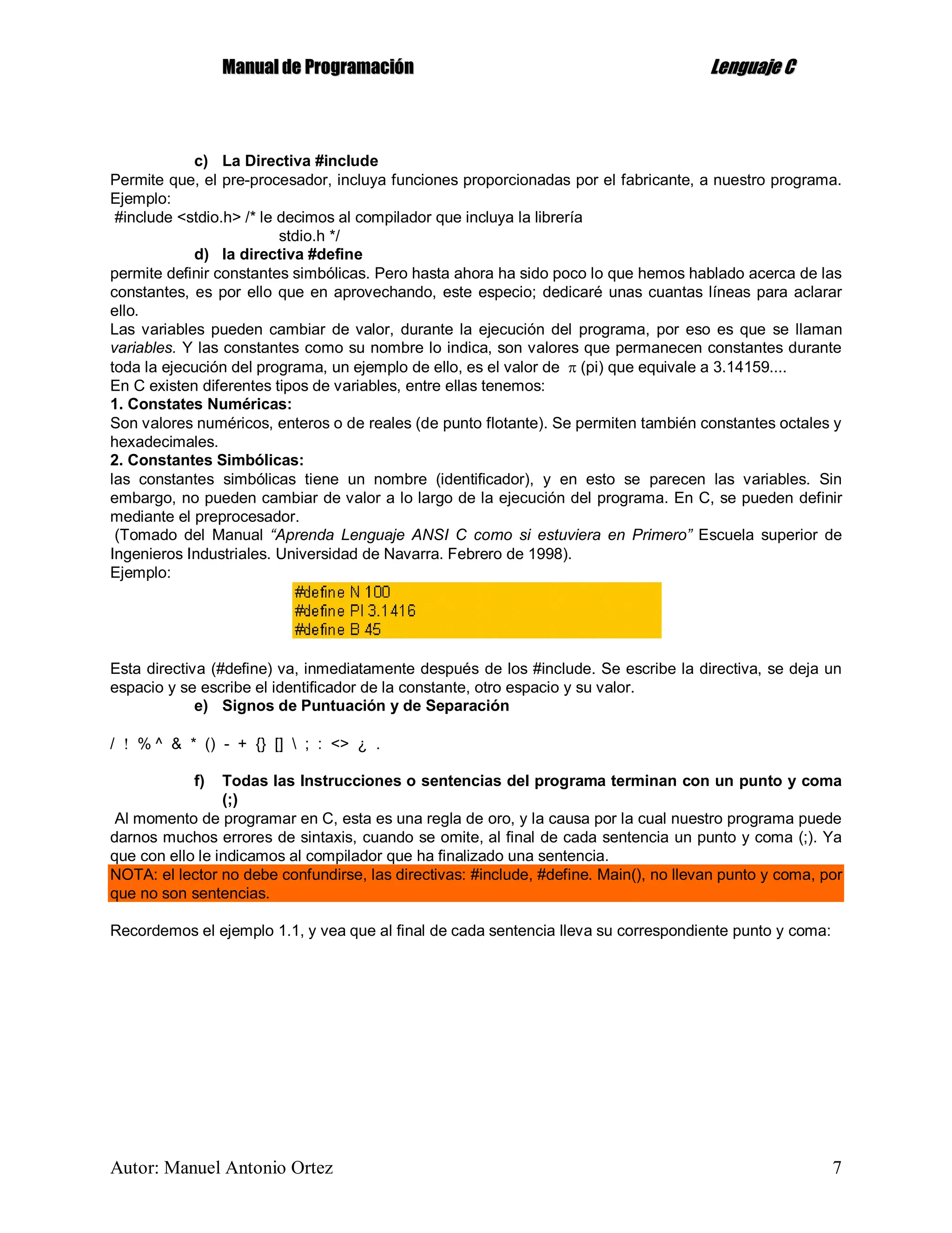 MMaannuuaall ddee PPrrooggrraammaacciióónn LLeenngguuaajjee CC
Autor: Manuel Antonio Ortez 7
c) La Directiva #include
Permite que, el pre-procesador, incluya funciones proporcionadas por el fabricante, a nuestro programa.
Ejemplo:
#include <stdio.h> /* le decimos al compilador que incluya la librería
stdio.h */
d) la directiva #define
permite definir constantes simbólicas. Pero hasta ahora ha sido poco lo que hemos hablado acerca de las
constantes, es por ello que en aprovechando, este especio; dedicaré unas cuantas líneas para aclarar
ello.
Las variables pueden cambiar de valor, durante la ejecución del programa, por eso es que se llaman
variables. Y las constantes como su nombre lo indica, son valores que permanecen constantes durante
toda la ejecución del programa, un ejemplo de ello, es el valor de  (pi) que equivale a 3.14159....
En C existen diferentes tipos de variables, entre ellas tenemos:
1. Constates Numéricas:
Son valores numéricos, enteros o de reales (de punto flotante). Se permiten también constantes octales y
hexadecimales.
2. Constantes Simbólicas:
las constantes simbólicas tiene un nombre (identificador), y en esto se parecen las variables. Sin
embargo, no pueden cambiar de valor a lo largo de la ejecución del programa. En C, se pueden definir
mediante el preprocesador.
(Tomado del Manual “Aprenda Lenguaje ANSI C como si estuviera en Primero” Escuela superior de
Ingenieros Industriales. Universidad de Navarra. Febrero de 1998).
Ejemplo:
Esta directiva (#define) va, inmediatamente después de los #include. Se escribe la directiva, se deja un
espacio y se escribe el identificador de la constante, otro espacio y su valor.
e) Signos de Puntuación y de Separación
/  % ^ & * () - + {} []  ; : <> ¿ .
f) Todas las Instrucciones o sentencias del programa terminan con un punto y coma
(;)
Al momento de programar en C, esta es una regla de oro, y la causa por la cual nuestro programa puede
darnos muchos errores de sintaxis, cuando se omite, al final de cada sentencia un punto y coma (;). Ya
que con ello le indicamos al compilador que ha finalizado una sentencia.
NOTA: el lector no debe confundirse, las directivas: #include, #define. Main(), no llevan punto y coma, por
que no son sentencias.
Recordemos el ejemplo 1.1, y vea que al final de cada sentencia lleva su correspondiente punto y coma:
 