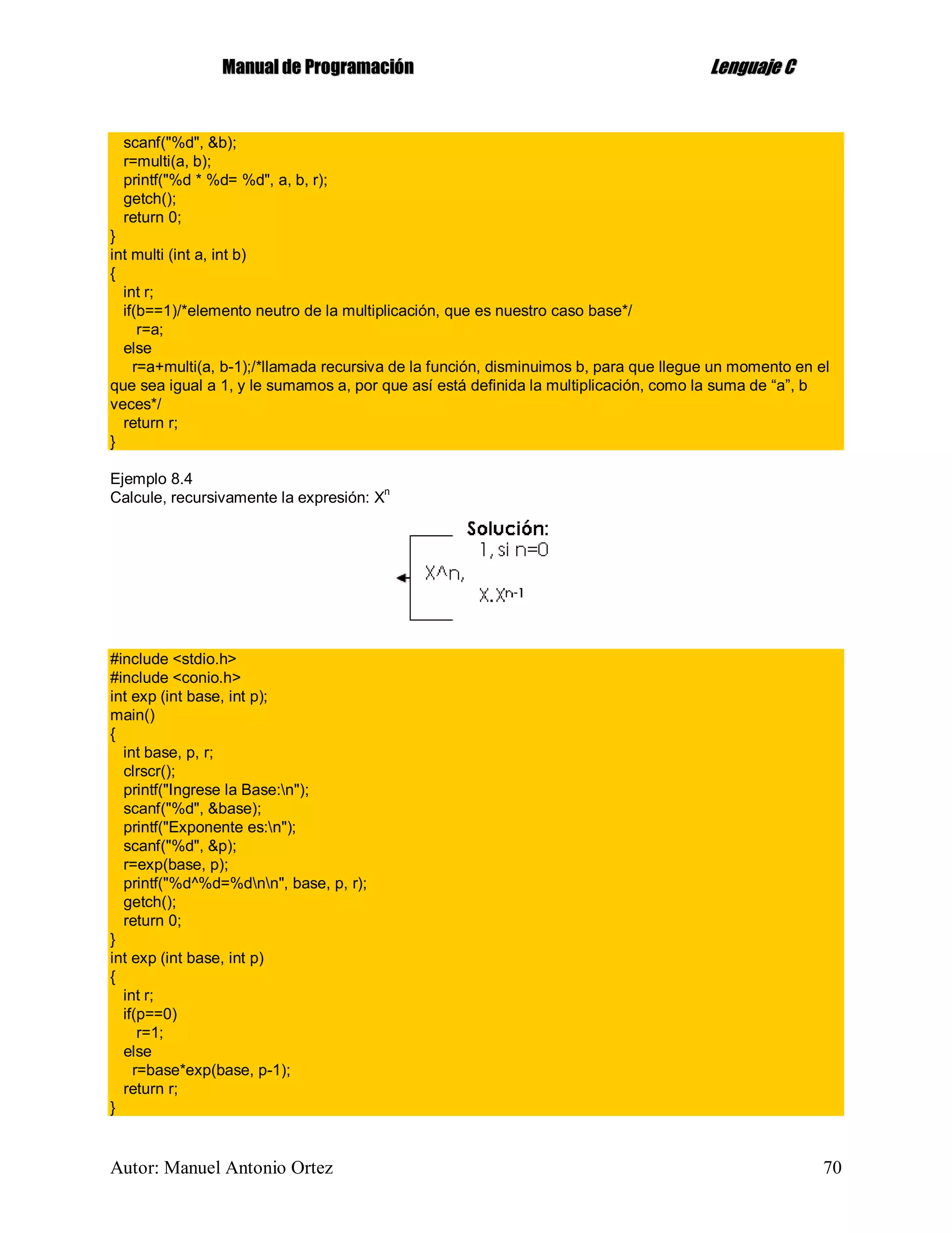MMaannuuaall ddee PPrrooggrraammaacciióónn LLeenngguuaajjee CC
Autor: Manuel Antonio Ortez 70
scanf("%d", &b);
r=multi(a, b);
printf("%d * %d= %d", a, b, r);
getch();
return 0;
}
int multi (int a, int b)
{
int r;
if(b==1)/*elemento neutro de la multiplicación, que es nuestro caso base*/
r=a;
else
r=a+multi(a, b-1);/*llamada recursiva de la función, disminuimos b, para que llegue un momento en el
que sea igual a 1, y le sumamos a, por que así está definida la multiplicación, como la suma de “a”, b
veces*/
return r;
}
Ejemplo 8.4
Calcule, recursivamente la expresión: Xn
#include <stdio.h>
#include <conio.h>
int exp (int base, int p);
main()
{
int base, p, r;
clrscr();
printf("Ingrese la Base:n");
scanf("%d", &base);
printf("Exponente es:n");
scanf("%d", &p);
r=exp(base, p);
printf("%d^%d=%dnn", base, p, r);
getch();
return 0;
}
int exp (int base, int p)
{
int r;
if(p==0)
r=1;
else
r=base*exp(base, p-1);
return r;
}
 