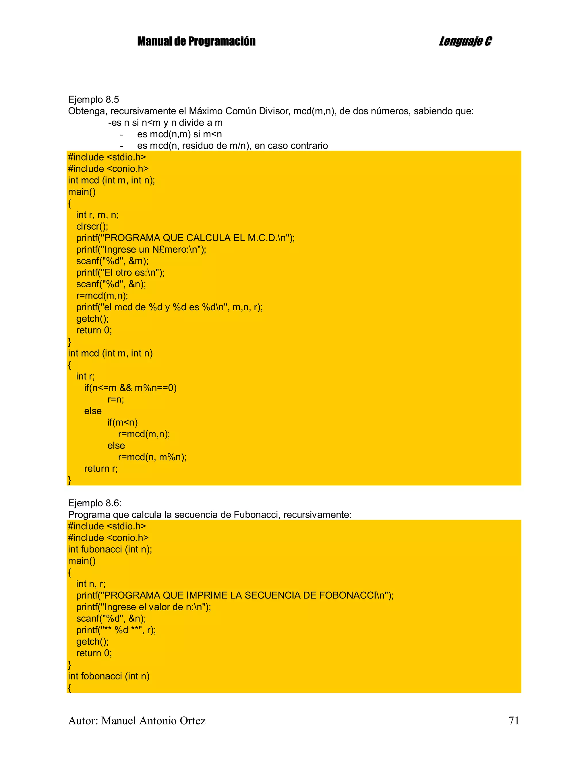 MMaannuuaall ddee PPrrooggrraammaacciióónn LLeenngguuaajjee CC
Autor: Manuel Antonio Ortez 71
Ejemplo 8.5
Obtenga, recursivamente el Máximo Común Divisor, mcd(m,n), de dos números, sabiendo que:
-es n si n<m y n divide a m
- es mcd(n,m) si m<n
- es mcd(n, residuo de m/n), en caso contrario
#include <stdio.h>
#include <conio.h>
int mcd (int m, int n);
main()
{
int r, m, n;
clrscr();
printf("PROGRAMA QUE CALCULA EL M.C.D.n");
printf("Ingrese un N£mero:n");
scanf("%d", &m);
printf("El otro es:n");
scanf("%d", &n);
r=mcd(m,n);
printf("el mcd de %d y %d es %dn", m,n, r);
getch();
return 0;
}
int mcd (int m, int n)
{
int r;
if(n<=m && m%n==0)
r=n;
else
if(m<n)
r=mcd(m,n);
else
r=mcd(n, m%n);
return r;
}
Ejemplo 8.6:
Programa que calcula la secuencia de Fubonacci, recursivamente:
#include <stdio.h>
#include <conio.h>
int fubonacci (int n);
main()
{
int n, r;
printf("PROGRAMA QUE IMPRIME LA SECUENCIA DE FOBONACCIn");
printf("Ingrese el valor de n:n");
scanf("%d", &n);
printf("** %d **", r);
getch();
return 0;
}
int fobonacci (int n)
{
 