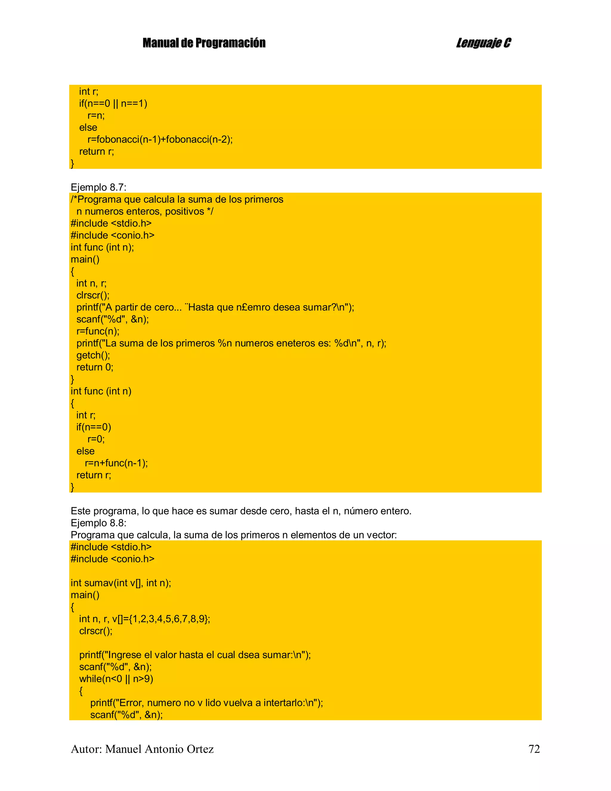 MMaannuuaall ddee PPrrooggrraammaacciióónn LLeenngguuaajjee CC
Autor: Manuel Antonio Ortez 72
int r;
if(n==0 || n==1)
r=n;
else
r=fobonacci(n-1)+fobonacci(n-2);
return r;
}
Ejemplo 8.7:
/*Programa que calcula la suma de los primeros
n numeros enteros, positivos */
#include <stdio.h>
#include <conio.h>
int func (int n);
main()
{
int n, r;
clrscr();
printf("A partir de cero... ¨Hasta que n£emro desea sumar?n");
scanf("%d", &n);
r=func(n);
printf("La suma de los primeros %n numeros eneteros es: %dn", n, r);
getch();
return 0;
}
int func (int n)
{
int r;
if(n==0)
r=0;
else
r=n+func(n-1);
return r;
}
Este programa, lo que hace es sumar desde cero, hasta el n, número entero.
Ejemplo 8.8:
Programa que calcula, la suma de los primeros n elementos de un vector:
#include <stdio.h>
#include <conio.h>
int sumav(int v[], int n);
main()
{
int n, r, v[]={1,2,3,4,5,6,7,8,9};
clrscr();
printf("Ingrese el valor hasta el cual dsea sumar:n");
scanf("%d", &n);
while(n<0 || n>9)
{
printf("Error, numero no v lido vuelva a intertarlo:n");
scanf("%d", &n);
 