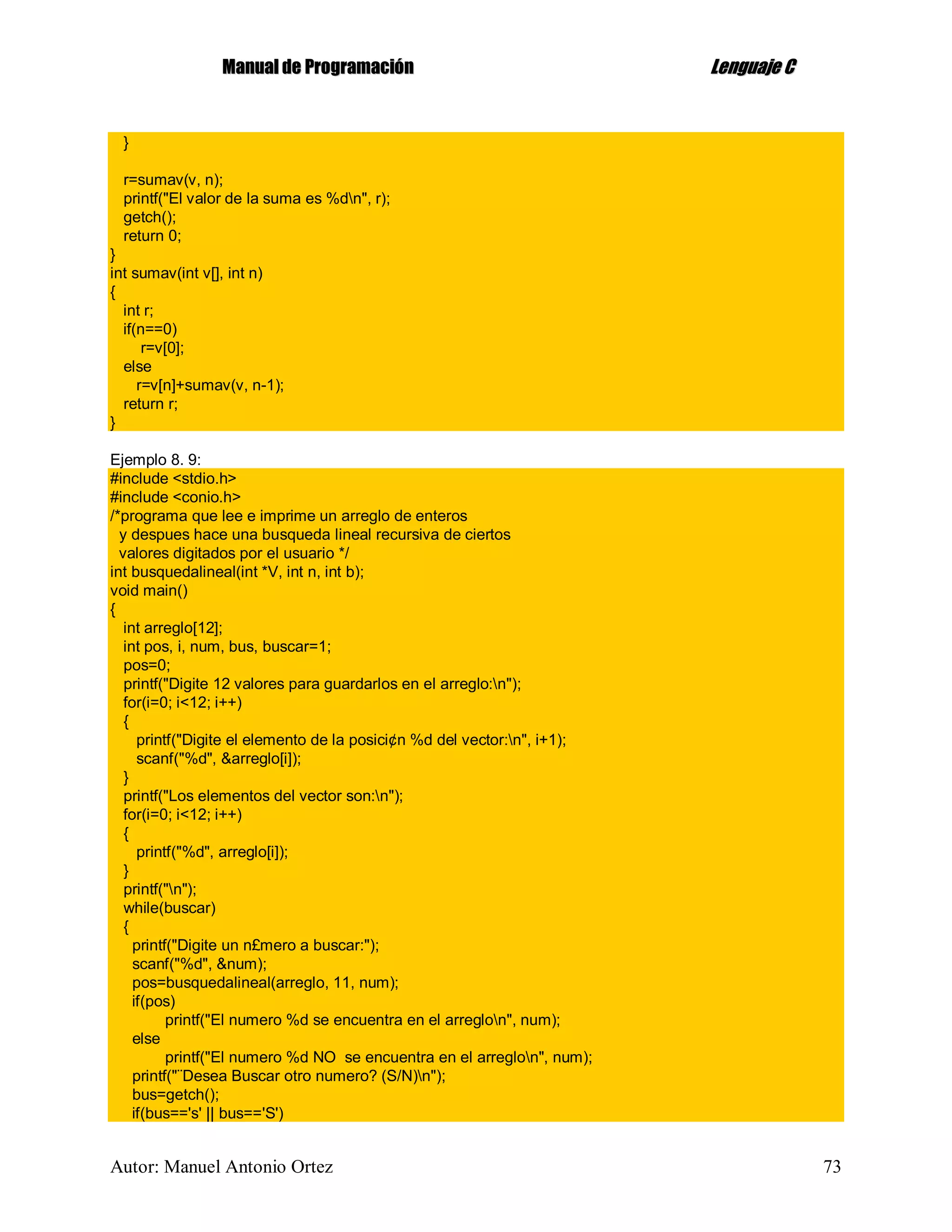 MMaannuuaall ddee PPrrooggrraammaacciióónn LLeenngguuaajjee CC
Autor: Manuel Antonio Ortez 73
}
r=sumav(v, n);
printf("El valor de la suma es %dn", r);
getch();
return 0;
}
int sumav(int v[], int n)
{
int r;
if(n==0)
r=v[0];
else
r=v[n]+sumav(v, n-1);
return r;
}
Ejemplo 8. 9:
#include <stdio.h>
#include <conio.h>
/*programa que lee e imprime un arreglo de enteros
y despues hace una busqueda lineal recursiva de ciertos
valores digitados por el usuario */
int busquedalineal(int *V, int n, int b);
void main()
{
int arreglo[12];
int pos, i, num, bus, buscar=1;
pos=0;
printf("Digite 12 valores para guardarlos en el arreglo:n");
for(i=0; i<12; i++)
{
printf("Digite el elemento de la posici¢n %d del vector:n", i+1);
scanf("%d", &arreglo[i]);
}
printf("Los elementos del vector son:n");
for(i=0; i<12; i++)
{
printf("%d", arreglo[i]);
}
printf("n");
while(buscar)
{
printf("Digite un n£mero a buscar:");
scanf("%d", &num);
pos=busquedalineal(arreglo, 11, num);
if(pos)
printf("El numero %d se encuentra en el arreglon", num);
else
printf("El numero %d NO se encuentra en el arreglon", num);
printf("¨Desea Buscar otro numero? (S/N)n");
bus=getch();
if(bus=='s' || bus=='S')
 