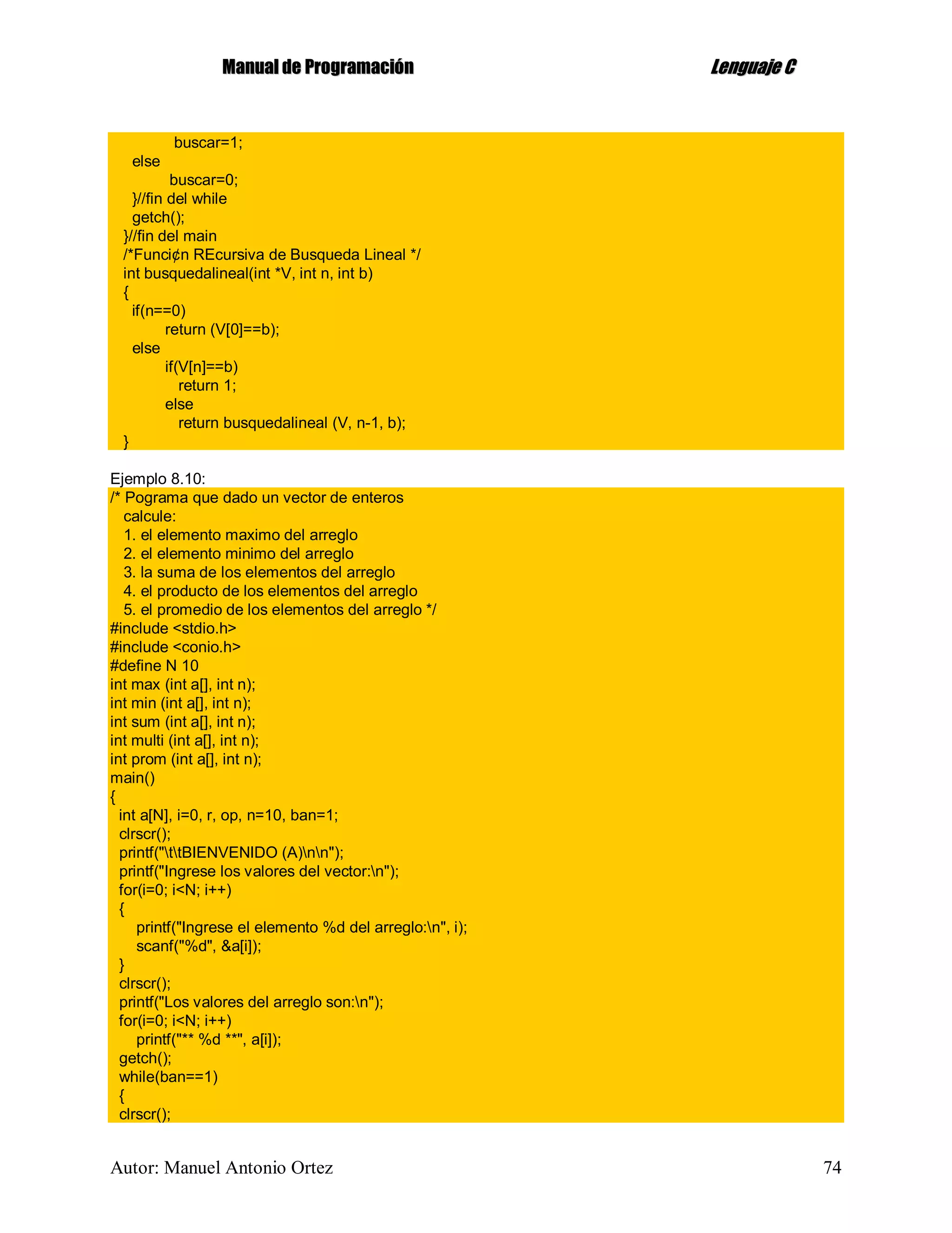 MMaannuuaall ddee PPrrooggrraammaacciióónn LLeenngguuaajjee CC
Autor: Manuel Antonio Ortez 74
buscar=1;
else
buscar=0;
}//fin del while
getch();
}//fin del main
/*Funci¢n REcursiva de Busqueda Lineal */
int busquedalineal(int *V, int n, int b)
{
if(n==0)
return (V[0]==b);
else
if(V[n]==b)
return 1;
else
return busquedalineal (V, n-1, b);
}
Ejemplo 8.10:
/* Pograma que dado un vector de enteros
calcule:
1. el elemento maximo del arreglo
2. el elemento minimo del arreglo
3. la suma de los elementos del arreglo
4. el producto de los elementos del arreglo
5. el promedio de los elementos del arreglo */
#include <stdio.h>
#include <conio.h>
#define N 10
int max (int a[], int n);
int min (int a[], int n);
int sum (int a[], int n);
int multi (int a[], int n);
int prom (int a[], int n);
main()
{
int a[N], i=0, r, op, n=10, ban=1;
clrscr();
printf("ttBIENVENIDO (A)nn");
printf("Ingrese los valores del vector:n");
for(i=0; i<N; i++)
{
printf("Ingrese el elemento %d del arreglo:n", i);
scanf("%d", &a[i]);
}
clrscr();
printf("Los valores del arreglo son:n");
for(i=0; i<N; i++)
printf("** %d **", a[i]);
getch();
while(ban==1)
{
clrscr();
 