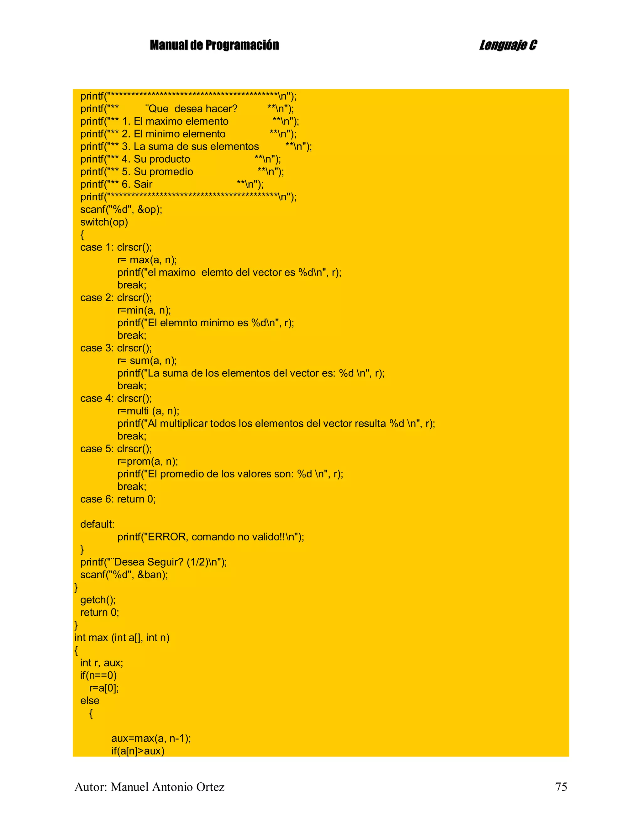 MMaannuuaall ddee PPrrooggrraammaacciióónn LLeenngguuaajjee CC
Autor: Manuel Antonio Ortez 75
printf("*****************************************n");
printf("** ¨Que desea hacer? **n");
printf("** 1. El maximo elemento **n");
printf("** 2. El minimo elemento **n");
printf("** 3. La suma de sus elementos **n");
printf("** 4. Su producto **n");
printf("** 5. Su promedio **n");
printf("** 6. Sair **n");
printf("*****************************************n");
scanf("%d", &op);
switch(op)
{
case 1: clrscr();
r= max(a, n);
printf("el maximo elemto del vector es %dn", r);
break;
case 2: clrscr();
r=min(a, n);
printf("El elemnto minimo es %dn", r);
break;
case 3: clrscr();
r= sum(a, n);
printf("La suma de los elementos del vector es: %d n", r);
break;
case 4: clrscr();
r=multi (a, n);
printf("Al multiplicar todos los elementos del vector resulta %d n", r);
break;
case 5: clrscr();
r=prom(a, n);
printf("El promedio de los valores son: %d n", r);
break;
case 6: return 0;
default:
printf("ERROR, comando no valido!!n");
}
printf("¨Desea Seguir? (1/2)n");
scanf("%d", &ban);
}
getch();
return 0;
}
int max (int a[], int n)
{
int r, aux;
if(n==0)
r=a[0];
else
{
aux=max(a, n-1);
if(a[n]>aux)
 