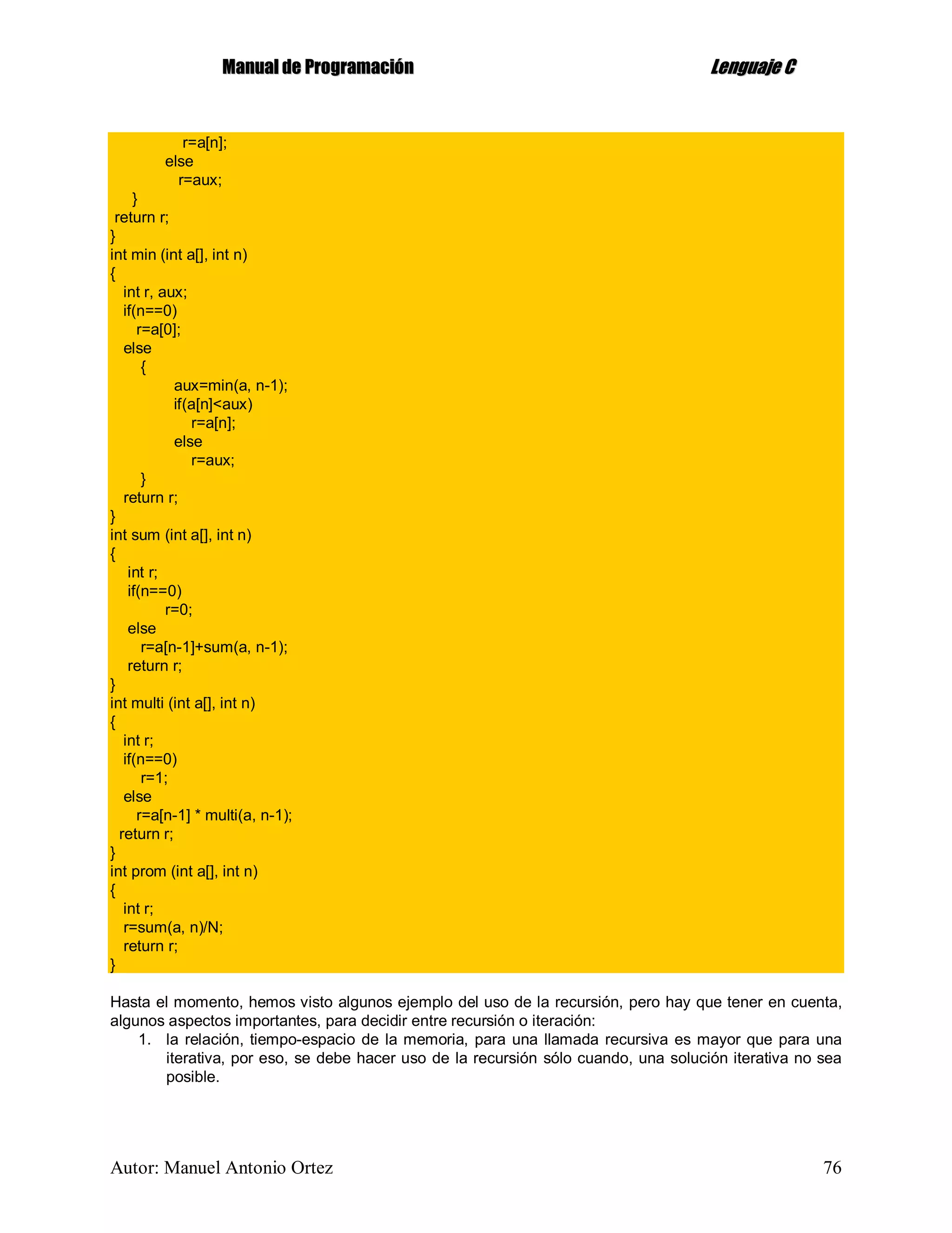 MMaannuuaall ddee PPrrooggrraammaacciióónn LLeenngguuaajjee CC
Autor: Manuel Antonio Ortez 76
r=a[n];
else
r=aux;
}
return r;
}
int min (int a[], int n)
{
int r, aux;
if(n==0)
r=a[0];
else
{
aux=min(a, n-1);
if(a[n]<aux)
r=a[n];
else
r=aux;
}
return r;
}
int sum (int a[], int n)
{
int r;
if(n==0)
r=0;
else
r=a[n-1]+sum(a, n-1);
return r;
}
int multi (int a[], int n)
{
int r;
if(n==0)
r=1;
else
r=a[n-1] * multi(a, n-1);
return r;
}
int prom (int a[], int n)
{
int r;
r=sum(a, n)/N;
return r;
}
Hasta el momento, hemos visto algunos ejemplo del uso de la recursión, pero hay que tener en cuenta,
algunos aspectos importantes, para decidir entre recursión o iteración:
1. la relación, tiempo-espacio de la memoria, para una llamada recursiva es mayor que para una
iterativa, por eso, se debe hacer uso de la recursión sólo cuando, una solución iterativa no sea
posible.
 