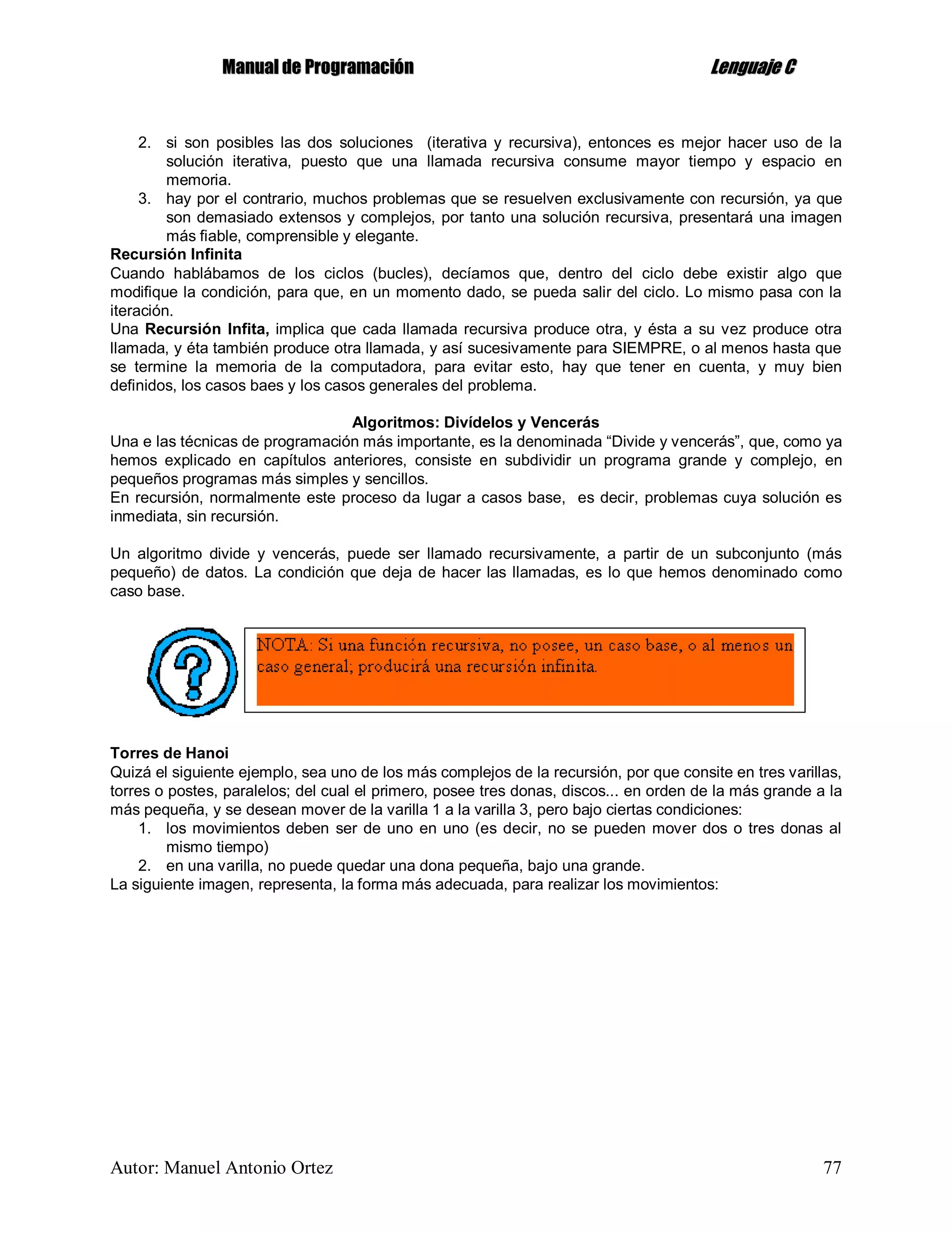 MMaannuuaall ddee PPrrooggrraammaacciióónn LLeenngguuaajjee CC
Autor: Manuel Antonio Ortez 77
2. si son posibles las dos soluciones (iterativa y recursiva), entonces es mejor hacer uso de la
solución iterativa, puesto que una llamada recursiva consume mayor tiempo y espacio en
memoria.
3. hay por el contrario, muchos problemas que se resuelven exclusivamente con recursión, ya que
son demasiado extensos y complejos, por tanto una solución recursiva, presentará una imagen
más fiable, comprensible y elegante.
Recursión Infinita
Cuando hablábamos de los ciclos (bucles), decíamos que, dentro del ciclo debe existir algo que
modifique la condición, para que, en un momento dado, se pueda salir del ciclo. Lo mismo pasa con la
iteración.
Una Recursión Infita, implica que cada llamada recursiva produce otra, y ésta a su vez produce otra
llamada, y éta también produce otra llamada, y así sucesivamente para SIEMPRE, o al menos hasta que
se termine la memoria de la computadora, para evitar esto, hay que tener en cuenta, y muy bien
definidos, los casos baes y los casos generales del problema.
Algoritmos: Divídelos y Vencerás
Una e las técnicas de programación más importante, es la denominada “Divide y vencerás”, que, como ya
hemos explicado en capítulos anteriores, consiste en subdividir un programa grande y complejo, en
pequeños programas más simples y sencillos.
En recursión, normalmente este proceso da lugar a casos base, es decir, problemas cuya solución es
inmediata, sin recursión.
Un algoritmo divide y vencerás, puede ser llamado recursivamente, a partir de un subconjunto (más
pequeño) de datos. La condición que deja de hacer las llamadas, es lo que hemos denominado como
caso base.
Torres de Hanoi
Quizá el siguiente ejemplo, sea uno de los más complejos de la recursión, por que consite en tres varillas,
torres o postes, paralelos; del cual el primero, posee tres donas, discos... en orden de la más grande a la
más pequeña, y se desean mover de la varilla 1 a la varilla 3, pero bajo ciertas condiciones:
1. los movimientos deben ser de uno en uno (es decir, no se pueden mover dos o tres donas al
mismo tiempo)
2. en una varilla, no puede quedar una dona pequeña, bajo una grande.
La siguiente imagen, representa, la forma más adecuada, para realizar los movimientos:
 