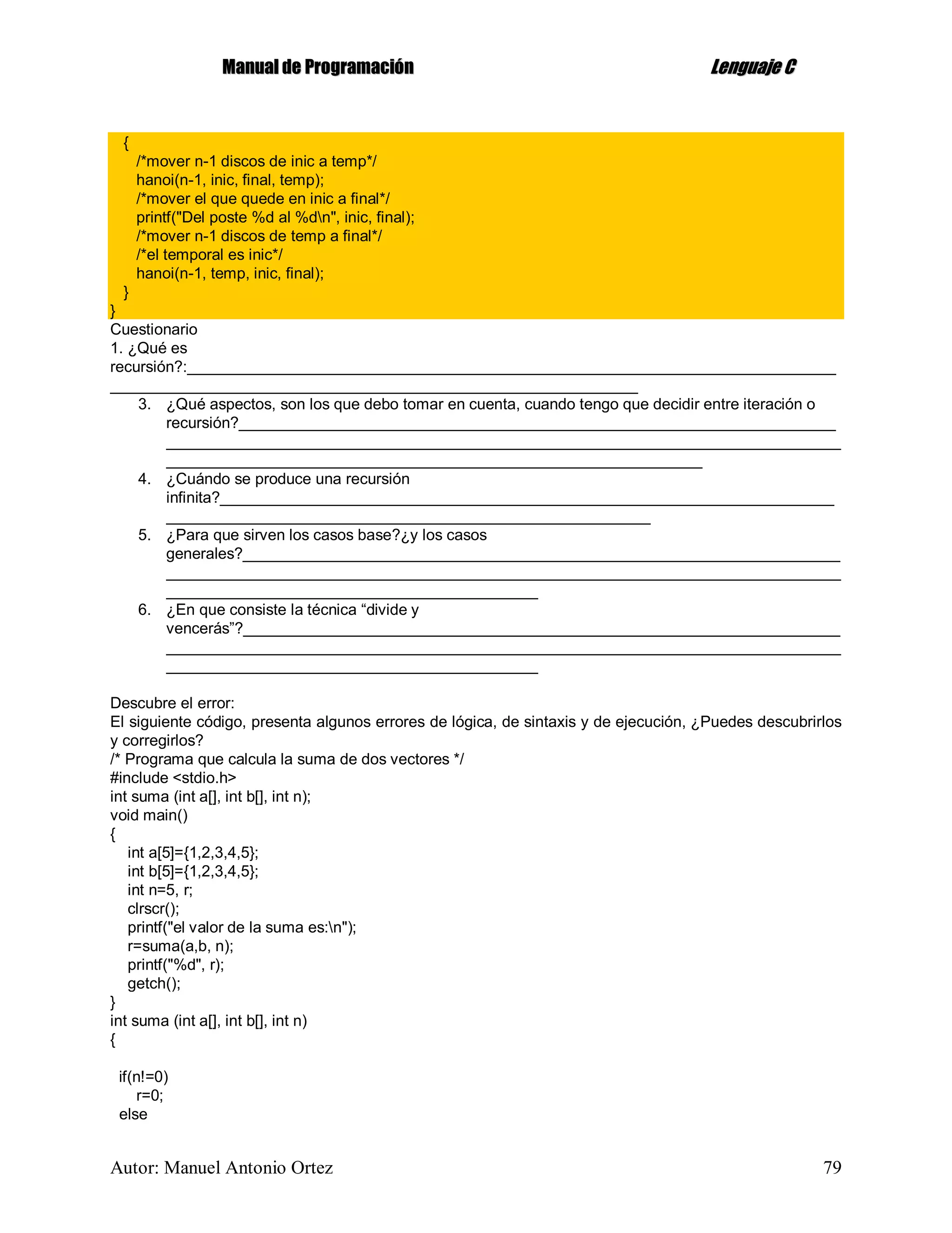 MMaannuuaall ddee PPrrooggrraammaacciióónn LLeenngguuaajjee CC
Autor: Manuel Antonio Ortez 79
{
/*mover n-1 discos de inic a temp*/
hanoi(n-1, inic, final, temp);
/*mover el que quede en inic a final*/
printf("Del poste %d al %dn", inic, final);
/*mover n-1 discos de temp a final*/
/*el temporal es inic*/
hanoi(n-1, temp, inic, final);
}
}
Cuestionario
1. ¿Qué es
recursión?:___________________________________________________________________________
_____________________________________________________________
3. ¿Qué aspectos, son los que debo tomar en cuenta, cuando tengo que decidir entre iteración o
recursión?_____________________________________________________________________
______________________________________________________________________________
______________________________________________________________
4. ¿Cuándo se produce una recursión
infinita?_______________________________________________________________________
________________________________________________________
5. ¿Para que sirven los casos base?¿y los casos
generales?_____________________________________________________________________
______________________________________________________________________________
___________________________________________
6. ¿En que consiste la técnica “divide y
vencerás”?_____________________________________________________________________
______________________________________________________________________________
___________________________________________
Descubre el error:
El siguiente código, presenta algunos errores de lógica, de sintaxis y de ejecución, ¿Puedes descubrirlos
y corregirlos?
/* Programa que calcula la suma de dos vectores */
#include <stdio.h>
int suma (int a[], int b[], int n);
void main()
{
int a[5]={1,2,3,4,5};
int b[5]={1,2,3,4,5};
int n=5, r;
clrscr();
printf("el valor de la suma es:n");
r=suma(a,b, n);
printf("%d", r);
getch();
}
int suma (int a[], int b[], int n)
{
if(n!=0)
r=0;
else
 