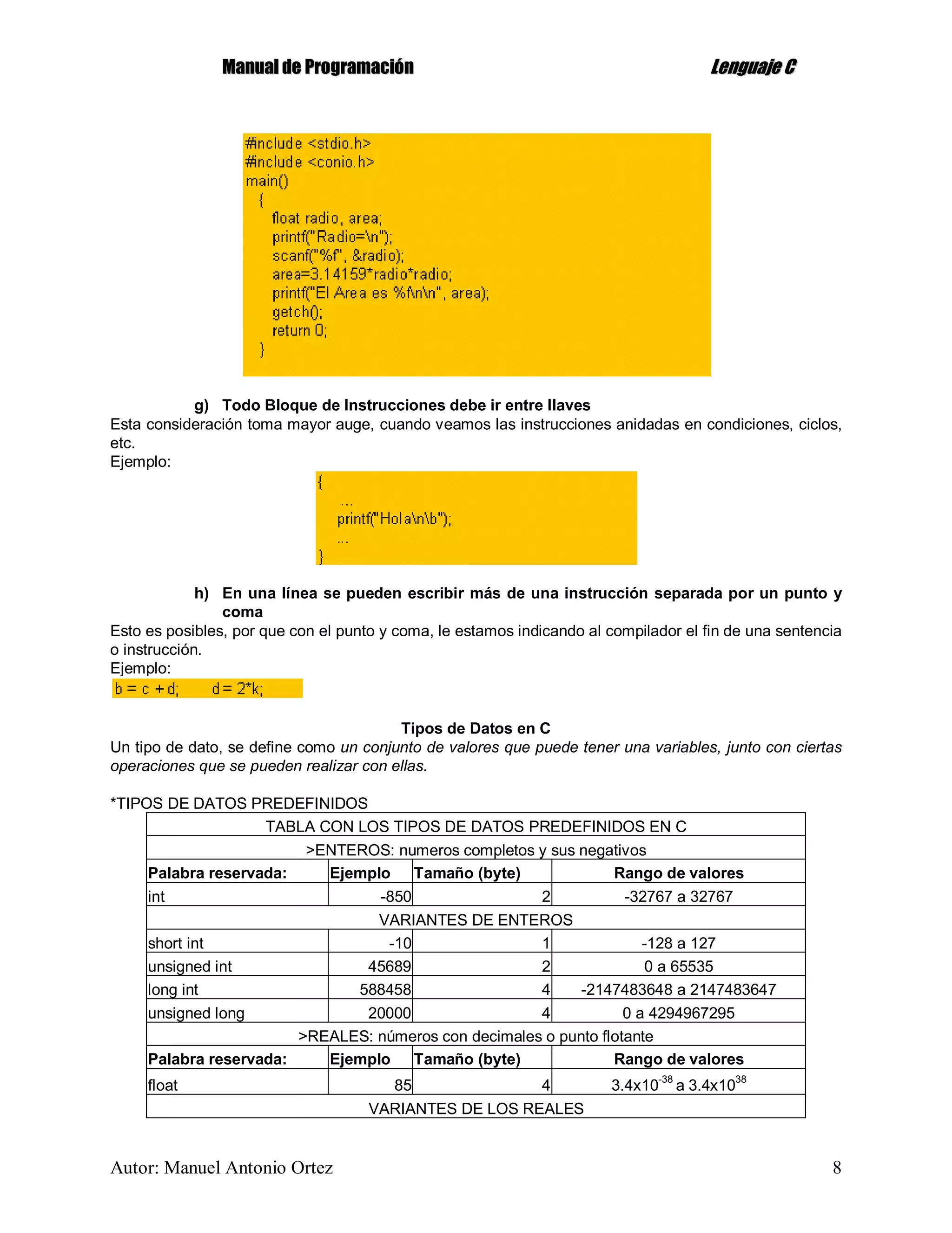 MMaannuuaall ddee PPrrooggrraammaacciióónn LLeenngguuaajjee CC
Autor: Manuel Antonio Ortez 8
g) Todo Bloque de Instrucciones debe ir entre llaves
Esta consideración toma mayor auge, cuando veamos las instrucciones anidadas en condiciones, ciclos,
etc.
Ejemplo:
h) En una línea se pueden escribir más de una instrucción separada por un punto y
coma
Esto es posibles, por que con el punto y coma, le estamos indicando al compilador el fin de una sentencia
o instrucción.
Ejemplo:
Tipos de Datos en C
Un tipo de dato, se define como un conjunto de valores que puede tener una variables, junto con ciertas
operaciones que se pueden realizar con ellas.
*TIPOS DE DATOS PREDEFINIDOS
TABLA CON LOS TIPOS DE DATOS PREDEFINIDOS EN C
>ENTEROS: numeros completos y sus negativos
Palabra reservada: Ejemplo Tamaño (byte) Rango de valores
int -850 2 -32767 a 32767
VARIANTES DE ENTEROS
short int -10 1 -128 a 127
unsigned int 45689 2 0 a 65535
long int 588458 4 -2147483648 a 2147483647
unsigned long 20000 4 0 a 4294967295
>REALES: números con decimales o punto flotante
Palabra reservada: Ejemplo Tamaño (byte) Rango de valores
float 85 4 3.4x10
-38
a 3.4x10
38
VARIANTES DE LOS REALES
 