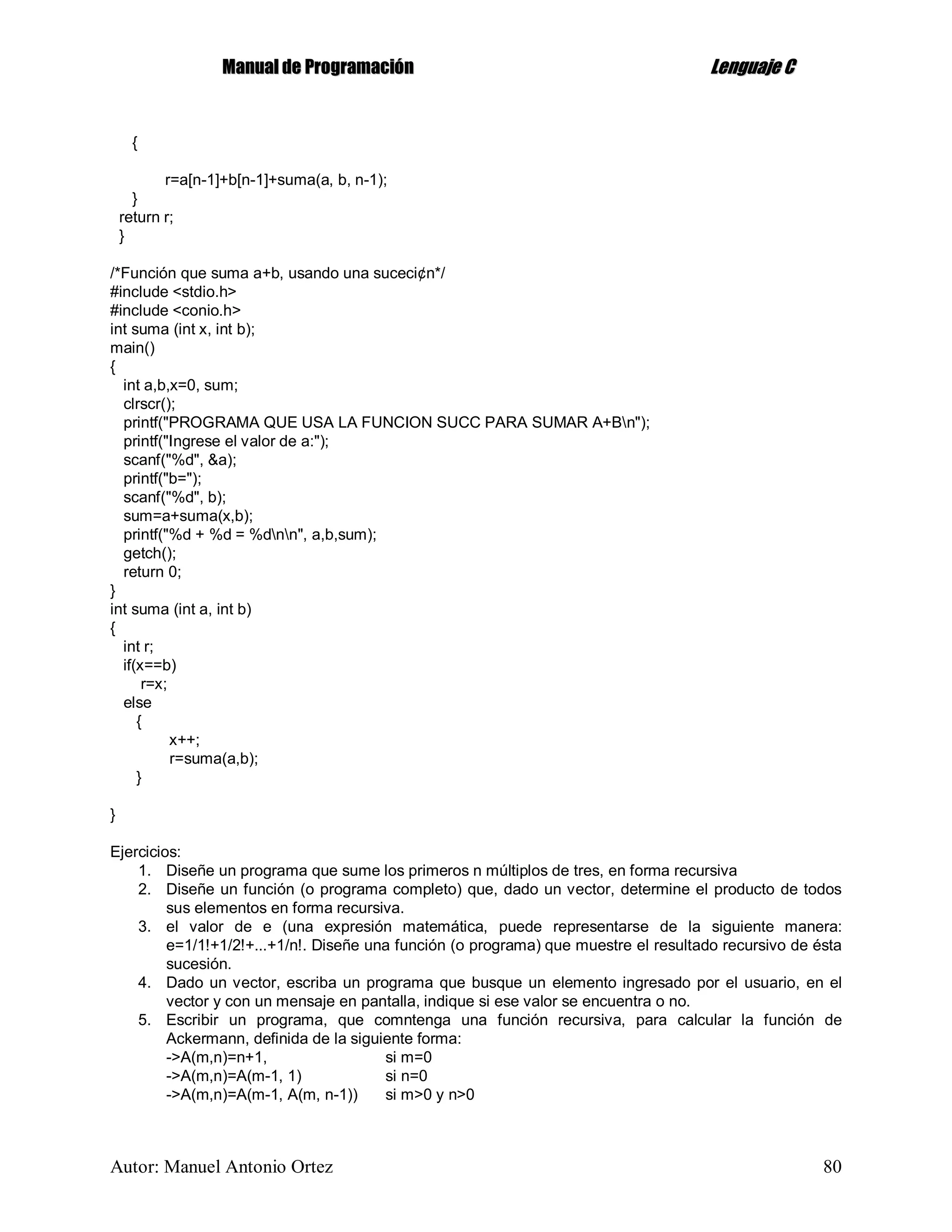 MMaannuuaall ddee PPrrooggrraammaacciióónn LLeenngguuaajjee CC
Autor: Manuel Antonio Ortez 80
{
r=a[n-1]+b[n-1]+suma(a, b, n-1);
}
return r;
}
/*Función que suma a+b, usando una suceci¢n*/
#include <stdio.h>
#include <conio.h>
int suma (int x, int b);
main()
{
int a,b,x=0, sum;
clrscr();
printf("PROGRAMA QUE USA LA FUNCION SUCC PARA SUMAR A+Bn");
printf("Ingrese el valor de a:");
scanf("%d", &a);
printf("b=");
scanf("%d", b);
sum=a+suma(x,b);
printf("%d + %d = %dnn", a,b,sum);
getch();
return 0;
}
int suma (int a, int b)
{
int r;
if(x==b)
r=x;
else
{
x++;
r=suma(a,b);
}
}
Ejercicios:
1. Diseñe un programa que sume los primeros n múltiplos de tres, en forma recursiva
2. Diseñe un función (o programa completo) que, dado un vector, determine el producto de todos
sus elementos en forma recursiva.
3. el valor de e (una expresión matemática, puede representarse de la siguiente manera:
e=1/1!+1/2!+...+1/n!. Diseñe una función (o programa) que muestre el resultado recursivo de ésta
sucesión.
4. Dado un vector, escriba un programa que busque un elemento ingresado por el usuario, en el
vector y con un mensaje en pantalla, indique si ese valor se encuentra o no.
5. Escribir un programa, que comntenga una función recursiva, para calcular la función de
Ackermann, definida de la siguiente forma:
->A(m,n)=n+1, si m=0
->A(m,n)=A(m-1, 1) si n=0
->A(m,n)=A(m-1, A(m, n-1)) si m>0 y n>0
 