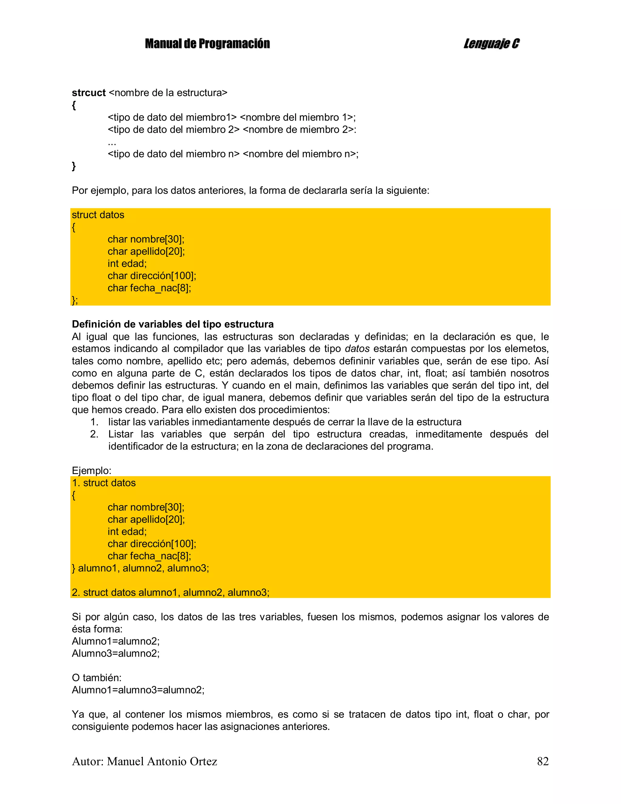 MMaannuuaall ddee PPrrooggrraammaacciióónn LLeenngguuaajjee CC
Autor: Manuel Antonio Ortez 82
strcuct <nombre de la estructura>
{
<tipo de dato del miembro1> <nombre del miembro 1>;
<tipo de dato del miembro 2> <nombre de miembro 2>:
...
<tipo de dato del miembro n> <nombre del miembro n>;
}
Por ejemplo, para los datos anteriores, la forma de declararla sería la siguiente:
struct datos
{
char nombre[30];
char apellido[20];
int edad;
char dirección[100];
char fecha_nac[8];
};
Definición de variables del tipo estructura
Al igual que las funciones, las estructuras son declaradas y definidas; en la declaración es que, le
estamos indicando al compilador que las variables de tipo datos estarán compuestas por los elemetos,
tales como nombre, apellido etc; pero además, debemos defininir variables que, serán de ese tipo. Así
como en alguna parte de C, están declarados los tipos de datos char, int, float; así también nosotros
debemos definir las estructuras. Y cuando en el main, definimos las variables que serán del tipo int, del
tipo float o del tipo char, de igual manera, debemos definir que variables serán del tipo de la estructura
que hemos creado. Para ello existen dos procedimientos:
1. listar las variables inmediantamente después de cerrar la llave de la estructura
2. Listar las variables que serpán del tipo estructura creadas, inmeditamente después del
identificador de la estructura; en la zona de declaraciones del programa.
Ejemplo:
1. struct datos
{
char nombre[30];
char apellido[20];
int edad;
char dirección[100];
char fecha_nac[8];
} alumno1, alumno2, alumno3;
2. struct datos alumno1, alumno2, alumno3;
Si por algún caso, los datos de las tres variables, fuesen los mismos, podemos asignar los valores de
ésta forma:
Alumno1=alumno2;
Alumno3=alumno2;
O también:
Alumno1=alumno3=alumno2;
Ya que, al contener los mismos miembros, es como si se tratacen de datos tipo int, float o char, por
consiguiente podemos hacer las asignaciones anteriores.
 