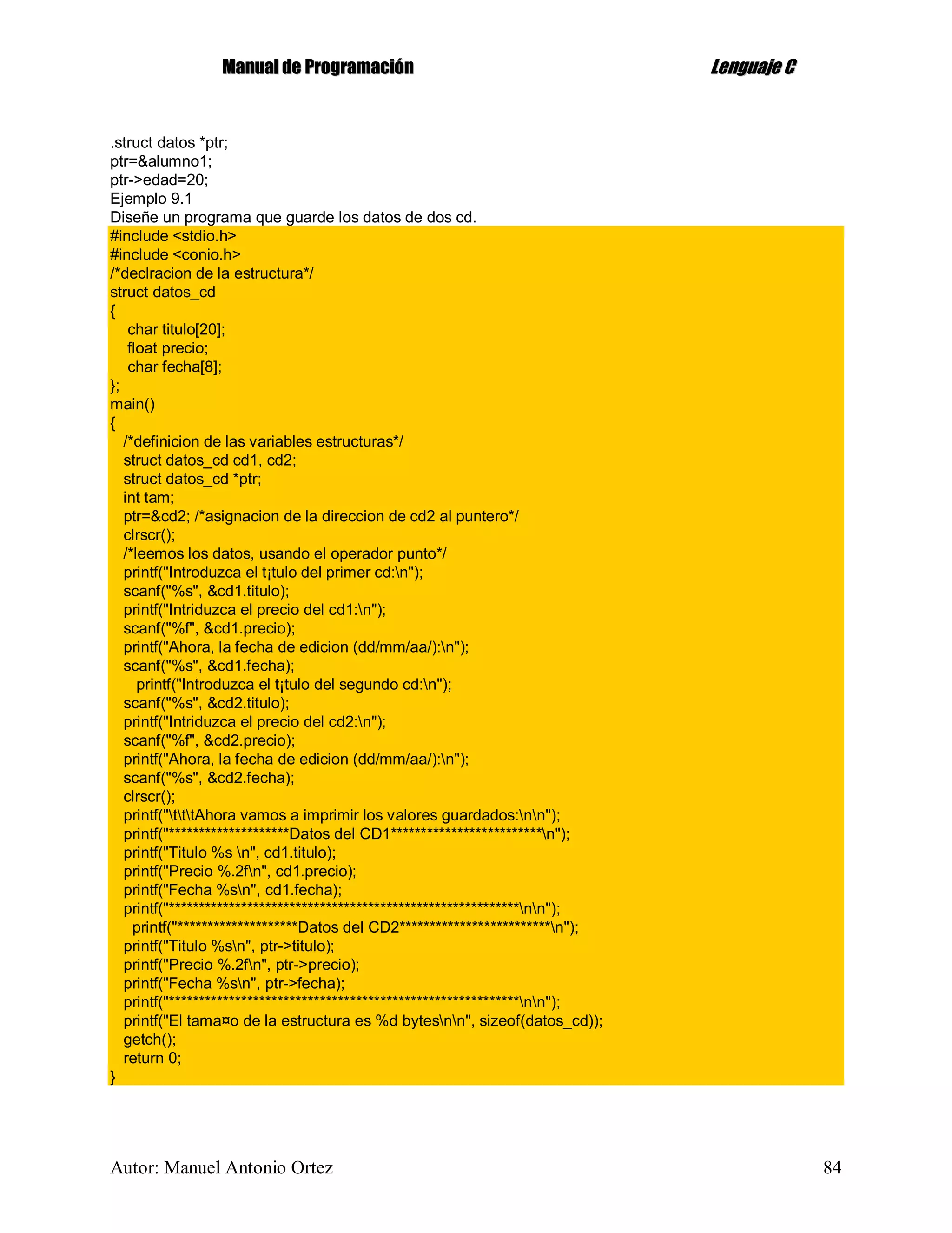 MMaannuuaall ddee PPrrooggrraammaacciióónn LLeenngguuaajjee CC
Autor: Manuel Antonio Ortez 84
.struct datos *ptr;
ptr=&alumno1;
ptr->edad=20;
Ejemplo 9.1
Diseñe un programa que guarde los datos de dos cd.
#include <stdio.h>
#include <conio.h>
/*declracion de la estructura*/
struct datos_cd
{
char titulo[20];
float precio;
char fecha[8];
};
main()
{
/*definicion de las variables estructuras*/
struct datos_cd cd1, cd2;
struct datos_cd *ptr;
int tam;
ptr=&cd2; /*asignacion de la direccion de cd2 al puntero*/
clrscr();
/*leemos los datos, usando el operador punto*/
printf("Introduzca el t¡tulo del primer cd:n");
scanf("%s", &cd1.titulo);
printf("Intriduzca el precio del cd1:n");
scanf("%f", &cd1.precio);
printf("Ahora, la fecha de edicion (dd/mm/aa/):n");
scanf("%s", &cd1.fecha);
printf("Introduzca el t¡tulo del segundo cd:n");
scanf("%s", &cd2.titulo);
printf("Intriduzca el precio del cd2:n");
scanf("%f", &cd2.precio);
printf("Ahora, la fecha de edicion (dd/mm/aa/):n");
scanf("%s", &cd2.fecha);
clrscr();
printf("tttAhora vamos a imprimir los valores guardados:nn");
printf("********************Datos del CD1*************************n");
printf("Titulo %s n", cd1.titulo);
printf("Precio %.2fn", cd1.precio);
printf("Fecha %sn", cd1.fecha);
printf("**********************************************************nn");
printf("********************Datos del CD2*************************n");
printf("Titulo %sn", ptr->titulo);
printf("Precio %.2fn", ptr->precio);
printf("Fecha %sn", ptr->fecha);
printf("**********************************************************nn");
printf("El tama¤o de la estructura es %d bytesnn", sizeof(datos_cd));
getch();
return 0;
}
 