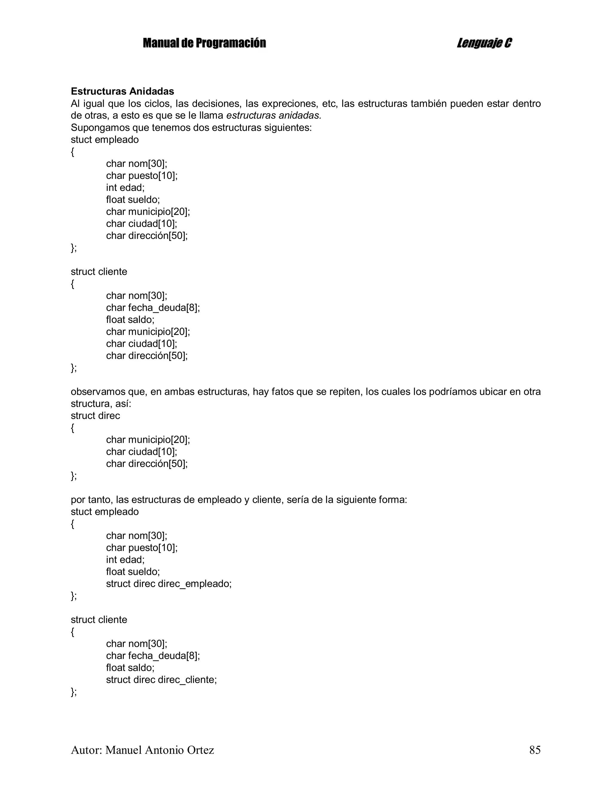 MMaannuuaall ddee PPrrooggrraammaacciióónn LLeenngguuaajjee CC
Autor: Manuel Antonio Ortez 85
Estructuras Anidadas
Al igual que los ciclos, las decisiones, las expreciones, etc, las estructuras también pueden estar dentro
de otras, a esto es que se le llama estructuras anidadas.
Supongamos que tenemos dos estructuras siguientes:
stuct empleado
{
char nom[30];
char puesto[10];
int edad;
float sueldo;
char municipio[20];
char ciudad[10];
char dirección[50];
};
struct cliente
{
char nom[30];
char fecha_deuda[8];
float saldo;
char municipio[20];
char ciudad[10];
char dirección[50];
};
observamos que, en ambas estructuras, hay fatos que se repiten, los cuales los podríamos ubicar en otra
structura, así:
struct direc
{
char municipio[20];
char ciudad[10];
char dirección[50];
};
por tanto, las estructuras de empleado y cliente, sería de la siguiente forma:
stuct empleado
{
char nom[30];
char puesto[10];
int edad;
float sueldo;
struct direc direc_empleado;
};
struct cliente
{
char nom[30];
char fecha_deuda[8];
float saldo;
struct direc direc_cliente;
};
 
