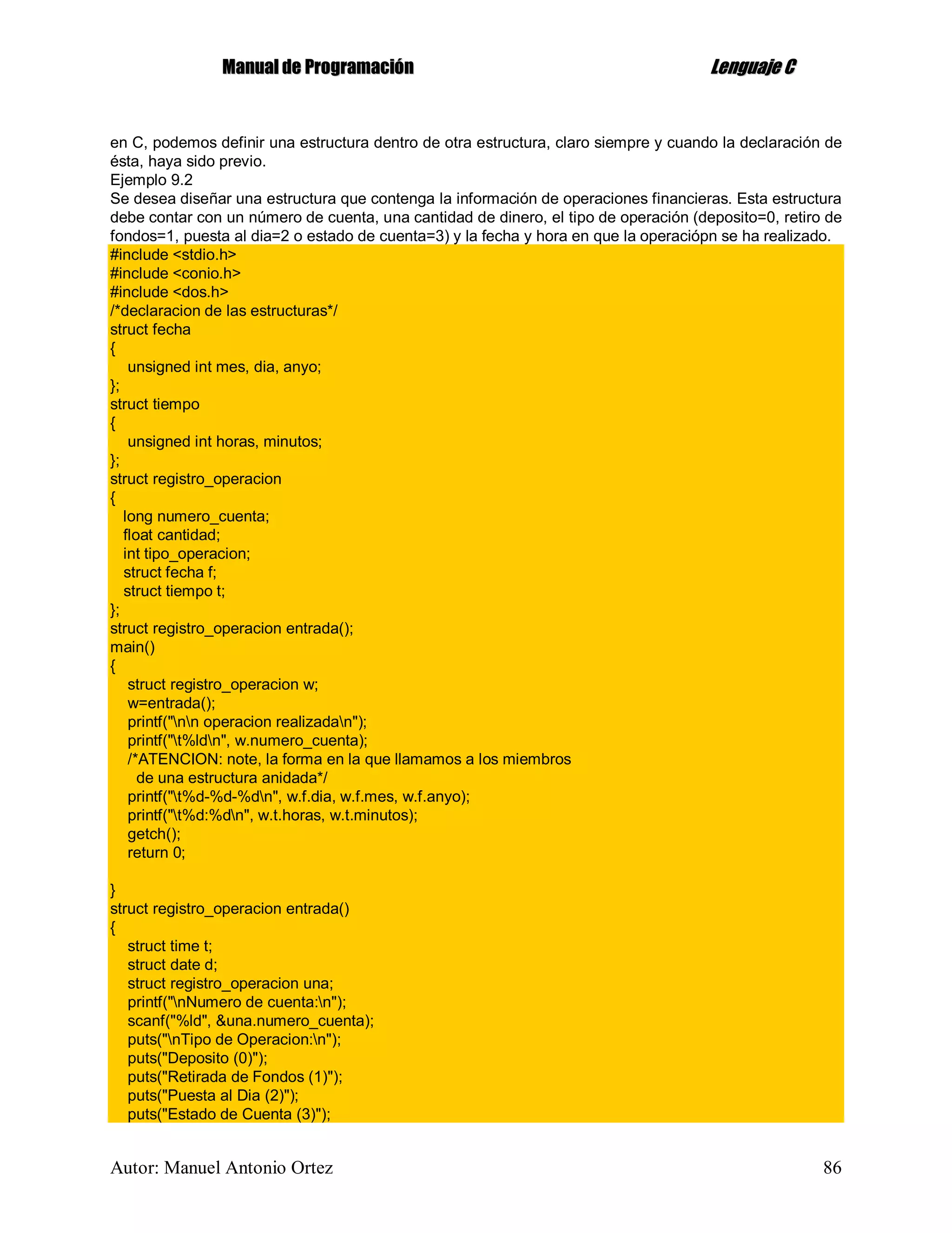 MMaannuuaall ddee PPrrooggrraammaacciióónn LLeenngguuaajjee CC
Autor: Manuel Antonio Ortez 86
en C, podemos definir una estructura dentro de otra estructura, claro siempre y cuando la declaración de
ésta, haya sido previo.
Ejemplo 9.2
Se desea diseñar una estructura que contenga la información de operaciones financieras. Esta estructura
debe contar con un número de cuenta, una cantidad de dinero, el tipo de operación (deposito=0, retiro de
fondos=1, puesta al dia=2 o estado de cuenta=3) y la fecha y hora en que la operaciópn se ha realizado.
#include <stdio.h>
#include <conio.h>
#include <dos.h>
/*declaracion de las estructuras*/
struct fecha
{
unsigned int mes, dia, anyo;
};
struct tiempo
{
unsigned int horas, minutos;
};
struct registro_operacion
{
long numero_cuenta;
float cantidad;
int tipo_operacion;
struct fecha f;
struct tiempo t;
};
struct registro_operacion entrada();
main()
{
struct registro_operacion w;
w=entrada();
printf("nn operacion realizadan");
printf("t%ldn", w.numero_cuenta);
/*ATENCION: note, la forma en la que llamamos a los miembros
de una estructura anidada*/
printf("t%d-%d-%dn", w.f.dia, w.f.mes, w.f.anyo);
printf("t%d:%dn", w.t.horas, w.t.minutos);
getch();
return 0;
}
struct registro_operacion entrada()
{
struct time t;
struct date d;
struct registro_operacion una;
printf("nNumero de cuenta:n");
scanf("%ld", &una.numero_cuenta);
puts("nTipo de Operacion:n");
puts("Deposito (0)");
puts("Retirada de Fondos (1)");
puts("Puesta al Dia (2)");
puts("Estado de Cuenta (3)");
 