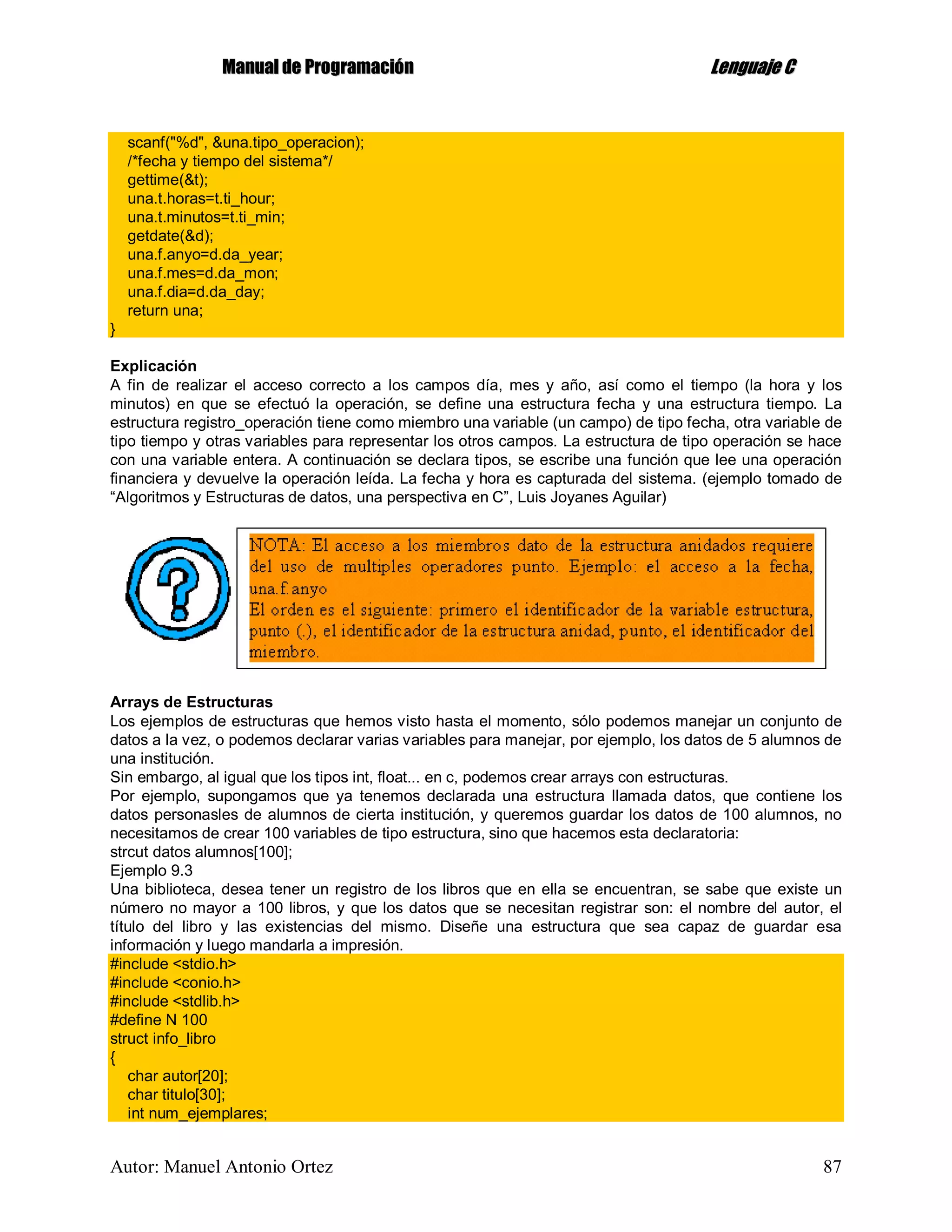 MMaannuuaall ddee PPrrooggrraammaacciióónn LLeenngguuaajjee CC
Autor: Manuel Antonio Ortez 87
scanf("%d", &una.tipo_operacion);
/*fecha y tiempo del sistema*/
gettime(&t);
una.t.horas=t.ti_hour;
una.t.minutos=t.ti_min;
getdate(&d);
una.f.anyo=d.da_year;
una.f.mes=d.da_mon;
una.f.dia=d.da_day;
return una;
}
Explicación
A fin de realizar el acceso correcto a los campos día, mes y año, así como el tiempo (la hora y los
minutos) en que se efectuó la operación, se define una estructura fecha y una estructura tiempo. La
estructura registro_operación tiene como miembro una variable (un campo) de tipo fecha, otra variable de
tipo tiempo y otras variables para representar los otros campos. La estructura de tipo operación se hace
con una variable entera. A continuación se declara tipos, se escribe una función que lee una operación
financiera y devuelve la operación leída. La fecha y hora es capturada del sistema. (ejemplo tomado de
“Algoritmos y Estructuras de datos, una perspectiva en C”, Luis Joyanes Aguilar)
Arrays de Estructuras
Los ejemplos de estructuras que hemos visto hasta el momento, sólo podemos manejar un conjunto de
datos a la vez, o podemos declarar varias variables para manejar, por ejemplo, los datos de 5 alumnos de
una institución.
Sin embargo, al igual que los tipos int, float... en c, podemos crear arrays con estructuras.
Por ejemplo, supongamos que ya tenemos declarada una estructura llamada datos, que contiene los
datos personasles de alumnos de cierta institución, y queremos guardar los datos de 100 alumnos, no
necesitamos de crear 100 variables de tipo estructura, sino que hacemos esta declaratoria:
strcut datos alumnos[100];
Ejemplo 9.3
Una biblioteca, desea tener un registro de los libros que en ella se encuentran, se sabe que existe un
número no mayor a 100 libros, y que los datos que se necesitan registrar son: el nombre del autor, el
título del libro y las existencias del mismo. Diseñe una estructura que sea capaz de guardar esa
información y luego mandarla a impresión.
#include <stdio.h>
#include <conio.h>
#include <stdlib.h>
#define N 100
struct info_libro
{
char autor[20];
char titulo[30];
int num_ejemplares;
 