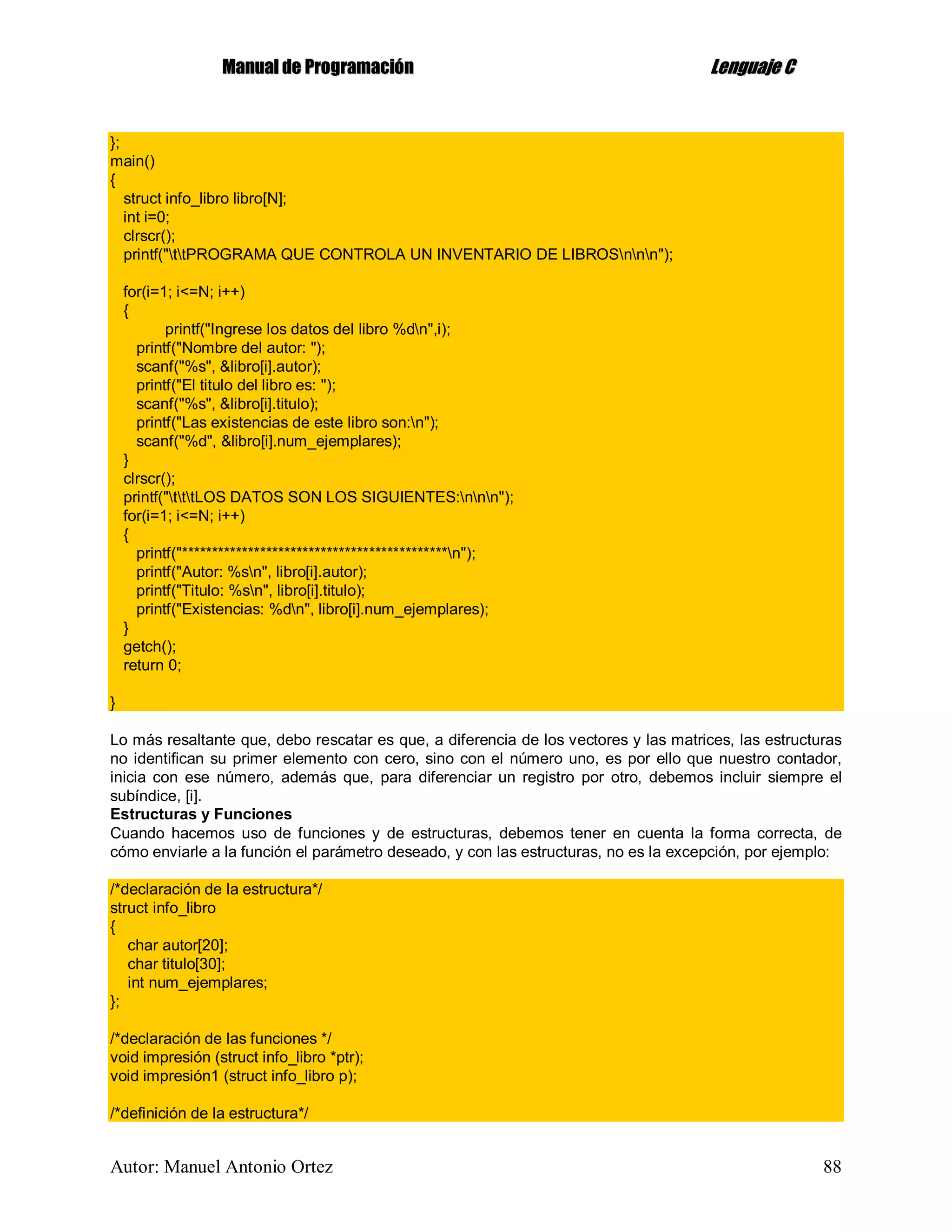MMaannuuaall ddee PPrrooggrraammaacciióónn LLeenngguuaajjee CC
Autor: Manuel Antonio Ortez 88
};
main()
{
struct info_libro libro[N];
int i=0;
clrscr();
printf("ttPROGRAMA QUE CONTROLA UN INVENTARIO DE LIBROSnnn");
for(i=1; i<=N; i++)
{
printf("Ingrese los datos del libro %dn",i);
printf("Nombre del autor: ");
scanf("%s", &libro[i].autor);
printf("El titulo del libro es: ");
scanf("%s", &libro[i].titulo);
printf("Las existencias de este libro son:n");
scanf("%d", &libro[i].num_ejemplares);
}
clrscr();
printf("tttLOS DATOS SON LOS SIGUIENTES:nnn");
for(i=1; i<=N; i++)
{
printf("********************************************n");
printf("Autor: %sn", libro[i].autor);
printf("Titulo: %sn", libro[i].titulo);
printf("Existencias: %dn", libro[i].num_ejemplares);
}
getch();
return 0;
}
Lo más resaltante que, debo rescatar es que, a diferencia de los vectores y las matrices, las estructuras
no identifican su primer elemento con cero, sino con el número uno, es por ello que nuestro contador,
inicia con ese número, además que, para diferenciar un registro por otro, debemos incluir siempre el
subíndice, [i].
Estructuras y Funciones
Cuando hacemos uso de funciones y de estructuras, debemos tener en cuenta la forma correcta, de
cómo enviarle a la función el parámetro deseado, y con las estructuras, no es la excepción, por ejemplo:
/*declaración de la estructura*/
struct info_libro
{
char autor[20];
char titulo[30];
int num_ejemplares;
};
/*declaración de las funciones */
void impresión (struct info_libro *ptr);
void impresión1 (struct info_libro p);
/*definición de la estructura*/
 