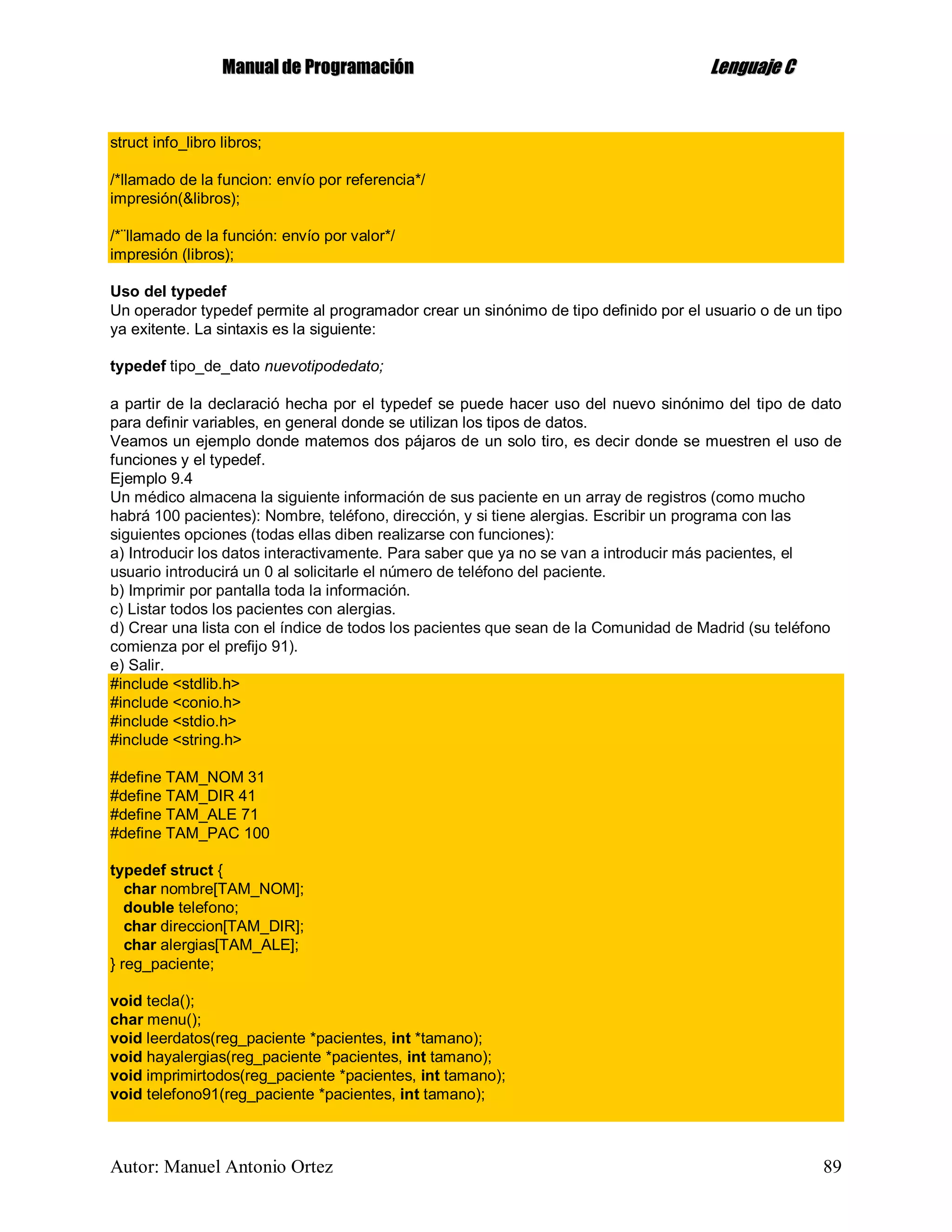 MMaannuuaall ddee PPrrooggrraammaacciióónn LLeenngguuaajjee CC
Autor: Manuel Antonio Ortez 89
struct info_libro libros;
/*llamado de la funcion: envío por referencia*/
impresión(&libros);
/*¨llamado de la función: envío por valor*/
impresión (libros);
Uso del typedef
Un operador typedef permite al programador crear un sinónimo de tipo definido por el usuario o de un tipo
ya exitente. La sintaxis es la siguiente:
typedef tipo_de_dato nuevotipodedato;
a partir de la declaració hecha por el typedef se puede hacer uso del nuevo sinónimo del tipo de dato
para definir variables, en general donde se utilizan los tipos de datos.
Veamos un ejemplo donde matemos dos pájaros de un solo tiro, es decir donde se muestren el uso de
funciones y el typedef.
Ejemplo 9.4
Un médico almacena la siguiente información de sus paciente en un array de registros (como mucho
habrá 100 pacientes): Nombre, teléfono, dirección, y si tiene alergias. Escribir un programa con las
siguientes opciones (todas ellas diben realizarse con funciones):
a) Introducir los datos interactivamente. Para saber que ya no se van a introducir más pacientes, el
usuario introducirá un 0 al solicitarle el número de teléfono del paciente.
b) Imprimir por pantalla toda la información.
c) Listar todos los pacientes con alergias.
d) Crear una lista con el índice de todos los pacientes que sean de la Comunidad de Madrid (su teléfono
comienza por el prefijo 91).
e) Salir.
#include <stdlib.h>
#include <conio.h>
#include <stdio.h>
#include <string.h>
#define TAM_NOM 31
#define TAM_DIR 41
#define TAM_ALE 71
#define TAM_PAC 100
typedef struct {
char nombre[TAM_NOM];
double telefono;
char direccion[TAM_DIR];
char alergias[TAM_ALE];
} reg_paciente;
void tecla();
char menu();
void leerdatos(reg_paciente *pacientes, int *tamano);
void hayalergias(reg_paciente *pacientes, int tamano);
void imprimirtodos(reg_paciente *pacientes, int tamano);
void telefono91(reg_paciente *pacientes, int tamano);
 