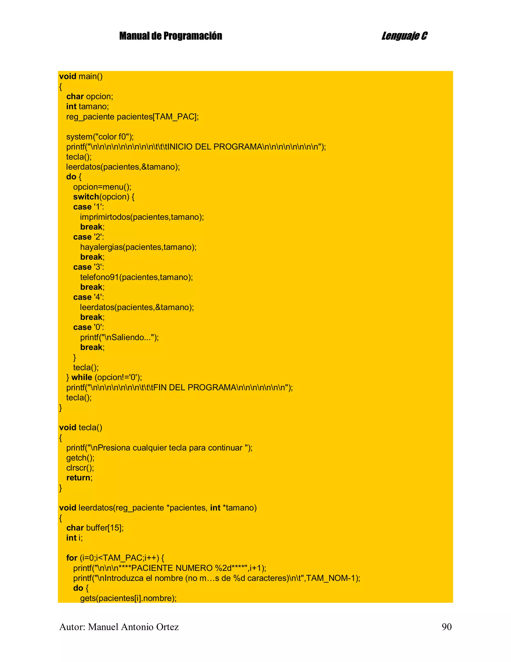 MMaannuuaall ddee PPrrooggrraammaacciióónn LLeenngguuaajjee CC
Autor: Manuel Antonio Ortez 90
void main()
{
char opcion;
int tamano;
reg_paciente pacientes[TAM_PAC];
system("color f0");
printf("nnnnnnnnntttINICIO DEL PROGRAMAnnnnnnnn");
tecla();
leerdatos(pacientes,&tamano);
do {
opcion=menu();
switch(opcion) {
case '1':
imprimirtodos(pacientes,tamano);
break;
case '2':
hayalergias(pacientes,tamano);
break;
case '3':
telefono91(pacientes,tamano);
break;
case '4':
leerdatos(pacientes,&tamano);
break;
case '0':
printf("nSaliendo...");
break;
}
tecla();
} while (opcion!='0');
printf("nnnnnnntttFIN DEL PROGRAMAnnnnnnn");
tecla();
}
void tecla()
{
printf("nPresiona cualquier tecla para continuar ");
getch();
clrscr();
return;
}
void leerdatos(reg_paciente *pacientes, int *tamano)
{
char buffer[15];
int i;
for (i=0;i<TAM_PAC;i++) {
printf("nnn****PACIENTE NUMERO %2d****",i+1);
printf("nIntroduzca el nombre (no m…s de %d caracteres)nt",TAM_NOM-1);
do {
gets(pacientes[i].nombre);
 