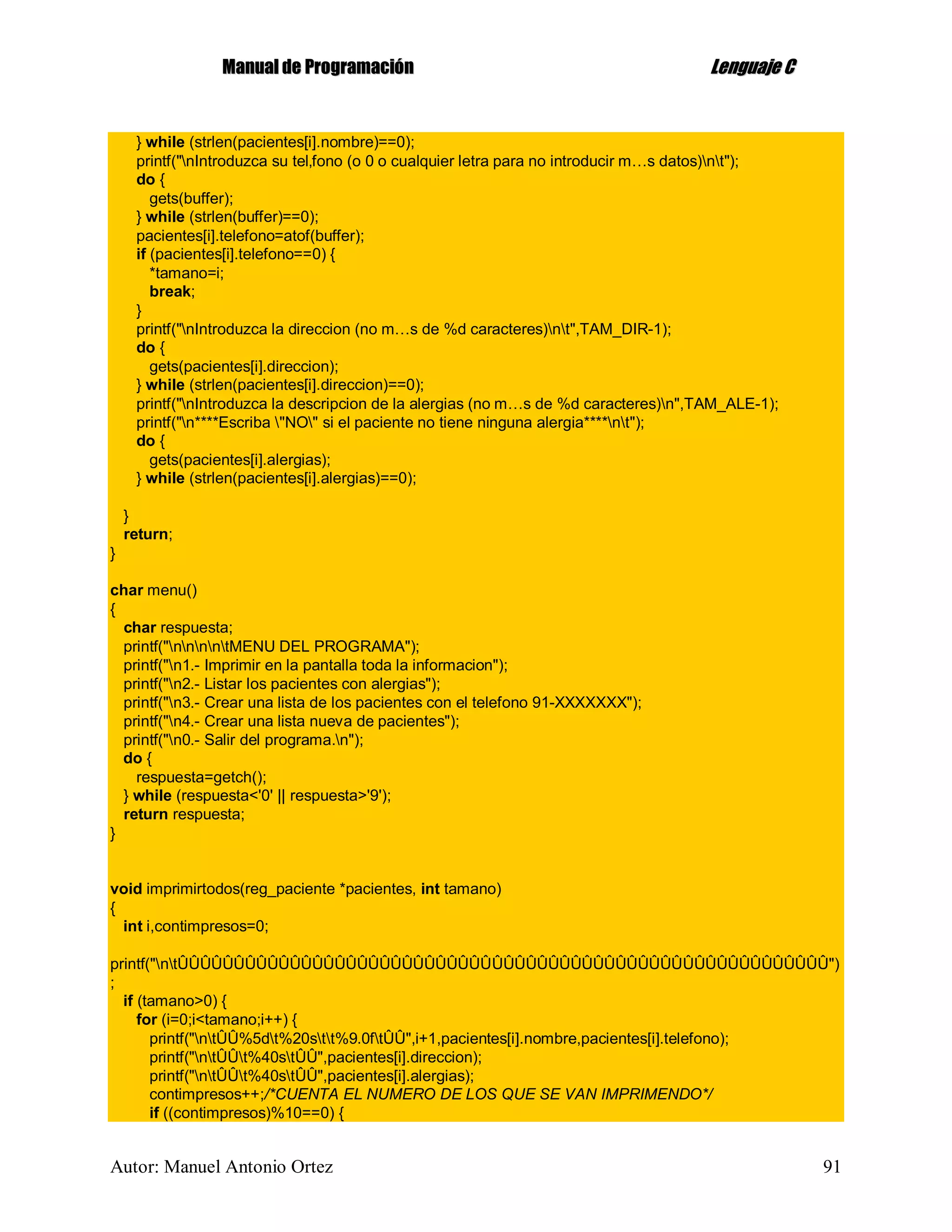 MMaannuuaall ddee PPrrooggrraammaacciióónn LLeenngguuaajjee CC
Autor: Manuel Antonio Ortez 91
} while (strlen(pacientes[i].nombre)==0);
printf("nIntroduzca su tel‚fono (o 0 o cualquier letra para no introducir m…s datos)nt");
do {
gets(buffer);
} while (strlen(buffer)==0);
pacientes[i].telefono=atof(buffer);
if (pacientes[i].telefono==0) {
*tamano=i;
break;
}
printf("nIntroduzca la direccion (no m…s de %d caracteres)nt",TAM_DIR-1);
do {
gets(pacientes[i].direccion);
} while (strlen(pacientes[i].direccion)==0);
printf("nIntroduzca la descripcion de la alergias (no m…s de %d caracteres)n",TAM_ALE-1);
printf("n****Escriba "NO" si el paciente no tiene ninguna alergia****nt");
do {
gets(pacientes[i].alergias);
} while (strlen(pacientes[i].alergias)==0);
}
return;
}
char menu()
{
char respuesta;
printf("nnnntMENU DEL PROGRAMA");
printf("n1.- Imprimir en la pantalla toda la informacion");
printf("n2.- Listar los pacientes con alergias");
printf("n3.- Crear una lista de los pacientes con el telefono 91-XXXXXXX");
printf("n4.- Crear una lista nueva de pacientes");
printf("n0.- Salir del programa.n");
do {
respuesta=getch();
} while (respuesta<'0' || respuesta>'9');
return respuesta;
}
void imprimirtodos(reg_paciente *pacientes, int tamano)
{
int i,contimpresos=0;
printf("ntÛÛÛÛÛÛÛÛÛÛÛÛÛÛÛÛÛÛÛÛÛÛÛÛÛÛÛÛÛÛÛÛÛÛÛÛÛÛÛÛÛÛÛÛÛÛÛÛÛÛÛÛÛÛÛÛÛÛ")
;
if (tamano>0) {
for (i=0;i<tamano;i++) {
printf("ntÛÛ%5dt%20stt%9.0ftÛÛ",i+1,pacientes[i].nombre,pacientes[i].telefono);
printf("ntÛÛt%40stÛÛ",pacientes[i].direccion);
printf("ntÛÛt%40stÛÛ",pacientes[i].alergias);
contimpresos++;/*CUENTA EL NUMERO DE LOS QUE SE VAN IMPRIMENDO*/
if ((contimpresos)%10==0) {
 