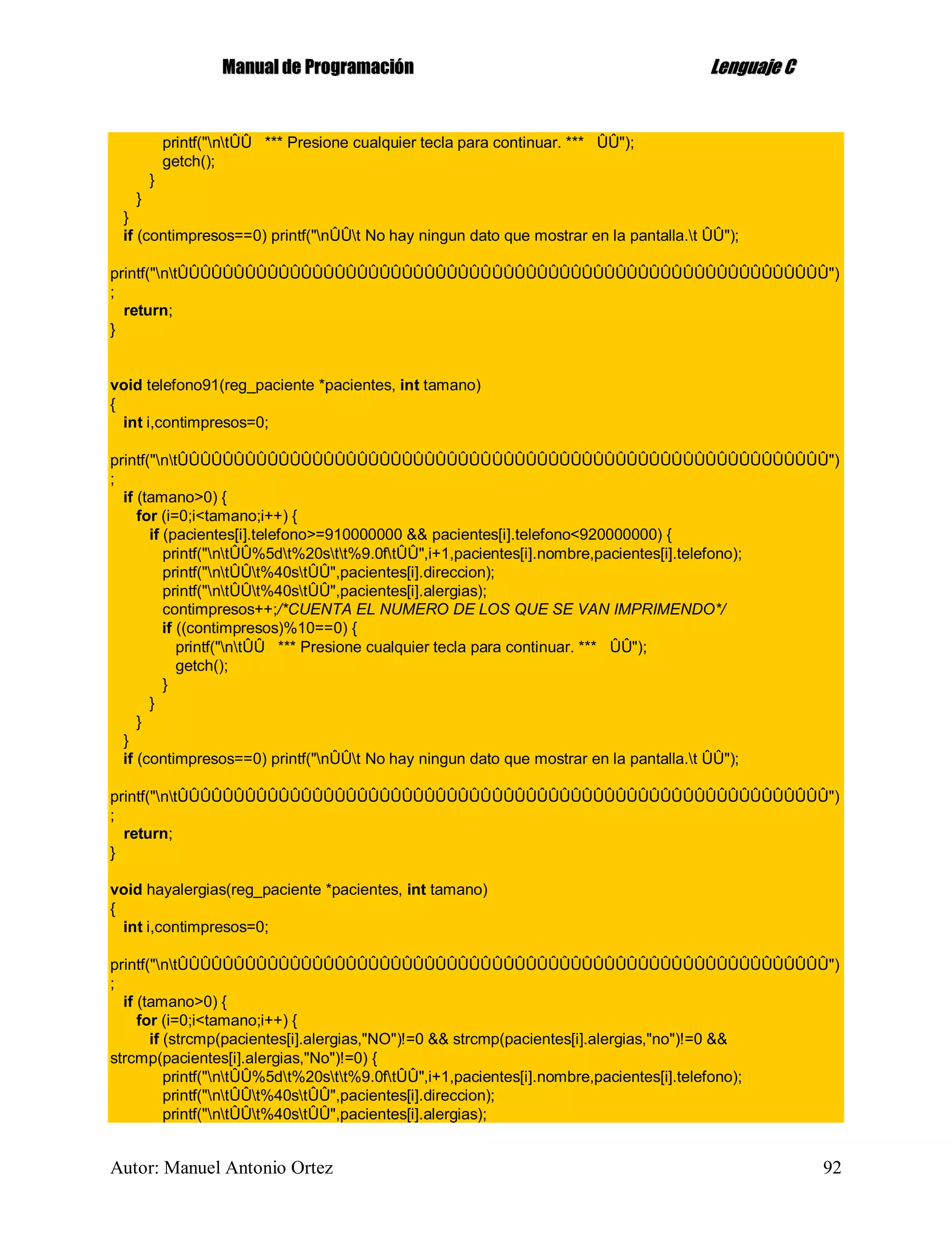 MMaannuuaall ddee PPrrooggrraammaacciióónn LLeenngguuaajjee CC
Autor: Manuel Antonio Ortez 92
printf("ntÛÛ *** Presione cualquier tecla para continuar. *** ÛÛ");
getch();
}
}
}
if (contimpresos==0) printf("nÛÛt No hay ningun dato que mostrar en la pantalla.t ÛÛ");
printf("ntÛÛÛÛÛÛÛÛÛÛÛÛÛÛÛÛÛÛÛÛÛÛÛÛÛÛÛÛÛÛÛÛÛÛÛÛÛÛÛÛÛÛÛÛÛÛÛÛÛÛÛÛÛÛÛÛÛÛ")
;
return;
}
void telefono91(reg_paciente *pacientes, int tamano)
{
int i,contimpresos=0;
printf("ntÛÛÛÛÛÛÛÛÛÛÛÛÛÛÛÛÛÛÛÛÛÛÛÛÛÛÛÛÛÛÛÛÛÛÛÛÛÛÛÛÛÛÛÛÛÛÛÛÛÛÛÛÛÛÛÛÛÛ")
;
if (tamano>0) {
for (i=0;i<tamano;i++) {
if (pacientes[i].telefono>=910000000 && pacientes[i].telefono<920000000) {
printf("ntÛÛ%5dt%20stt%9.0ftÛÛ",i+1,pacientes[i].nombre,pacientes[i].telefono);
printf("ntÛÛt%40stÛÛ",pacientes[i].direccion);
printf("ntÛÛt%40stÛÛ",pacientes[i].alergias);
contimpresos++;/*CUENTA EL NUMERO DE LOS QUE SE VAN IMPRIMENDO*/
if ((contimpresos)%10==0) {
printf("ntÛÛ *** Presione cualquier tecla para continuar. *** ÛÛ");
getch();
}
}
}
}
if (contimpresos==0) printf("nÛÛt No hay ningun dato que mostrar en la pantalla.t ÛÛ");
printf("ntÛÛÛÛÛÛÛÛÛÛÛÛÛÛÛÛÛÛÛÛÛÛÛÛÛÛÛÛÛÛÛÛÛÛÛÛÛÛÛÛÛÛÛÛÛÛÛÛÛÛÛÛÛÛÛÛÛÛ")
;
return;
}
void hayalergias(reg_paciente *pacientes, int tamano)
{
int i,contimpresos=0;
printf("ntÛÛÛÛÛÛÛÛÛÛÛÛÛÛÛÛÛÛÛÛÛÛÛÛÛÛÛÛÛÛÛÛÛÛÛÛÛÛÛÛÛÛÛÛÛÛÛÛÛÛÛÛÛÛÛÛÛÛ")
;
if (tamano>0) {
for (i=0;i<tamano;i++) {
if (strcmp(pacientes[i].alergias,"NO")!=0 && strcmp(pacientes[i].alergias,"no")!=0 &&
strcmp(pacientes[i].alergias,"No")!=0) {
printf("ntÛÛ%5dt%20stt%9.0ftÛÛ",i+1,pacientes[i].nombre,pacientes[i].telefono);
printf("ntÛÛt%40stÛÛ",pacientes[i].direccion);
printf("ntÛÛt%40stÛÛ",pacientes[i].alergias);
 