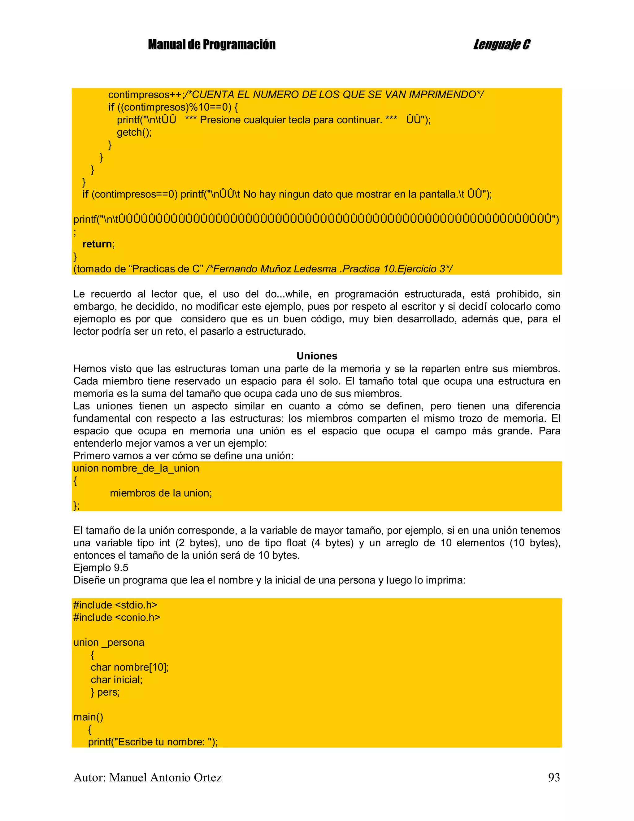 MMaannuuaall ddee PPrrooggrraammaacciióónn LLeenngguuaajjee CC
Autor: Manuel Antonio Ortez 93
contimpresos++;/*CUENTA EL NUMERO DE LOS QUE SE VAN IMPRIMENDO*/
if ((contimpresos)%10==0) {
printf("ntÛÛ *** Presione cualquier tecla para continuar. *** ÛÛ");
getch();
}
}
}
}
if (contimpresos==0) printf("nÛÛt No hay ningun dato que mostrar en la pantalla.t ÛÛ");
printf("ntÛÛÛÛÛÛÛÛÛÛÛÛÛÛÛÛÛÛÛÛÛÛÛÛÛÛÛÛÛÛÛÛÛÛÛÛÛÛÛÛÛÛÛÛÛÛÛÛÛÛÛÛÛÛÛÛÛÛ")
;
return;
}
(tomado de “Practicas de C” /*Fernando Muñoz Ledesma .Practica 10.Ejercicio 3*/
Le recuerdo al lector que, el uso del do...while, en programación estructurada, está prohibido, sin
embargo, he decidido, no modificar este ejemplo, pues por respeto al escritor y si decidí colocarlo como
ejemoplo es por que considero que es un buen código, muy bien desarrollado, además que, para el
lector podría ser un reto, el pasarlo a estructurado.
Uniones
Hemos visto que las estructuras toman una parte de la memoria y se la reparten entre sus miembros.
Cada miembro tiene reservado un espacio para él solo. El tamaño total que ocupa una estructura en
memoria es la suma del tamaño que ocupa cada uno de sus miembros.
Las uniones tienen un aspecto similar en cuanto a cómo se definen, pero tienen una diferencia
fundamental con respecto a las estructuras: los miembros comparten el mismo trozo de memoria. El
espacio que ocupa en memoria una unión es el espacio que ocupa el campo más grande. Para
entenderlo mejor vamos a ver un ejemplo:
Primero vamos a ver cómo se define una unión:
union nombre_de_la_union
{
miembros de la union;
};
El tamaño de la unión corresponde, a la variable de mayor tamaño, por ejemplo, si en una unión tenemos
una variable tipo int (2 bytes), uno de tipo float (4 bytes) y un arreglo de 10 elementos (10 bytes),
entonces el tamaño de la unión será de 10 bytes.
Ejemplo 9.5
Diseñe un programa que lea el nombre y la inicial de una persona y luego lo imprima:
#include <stdio.h>
#include <conio.h>
union _persona
{
char nombre[10];
char inicial;
} pers;
main()
{
printf("Escribe tu nombre: ");
 