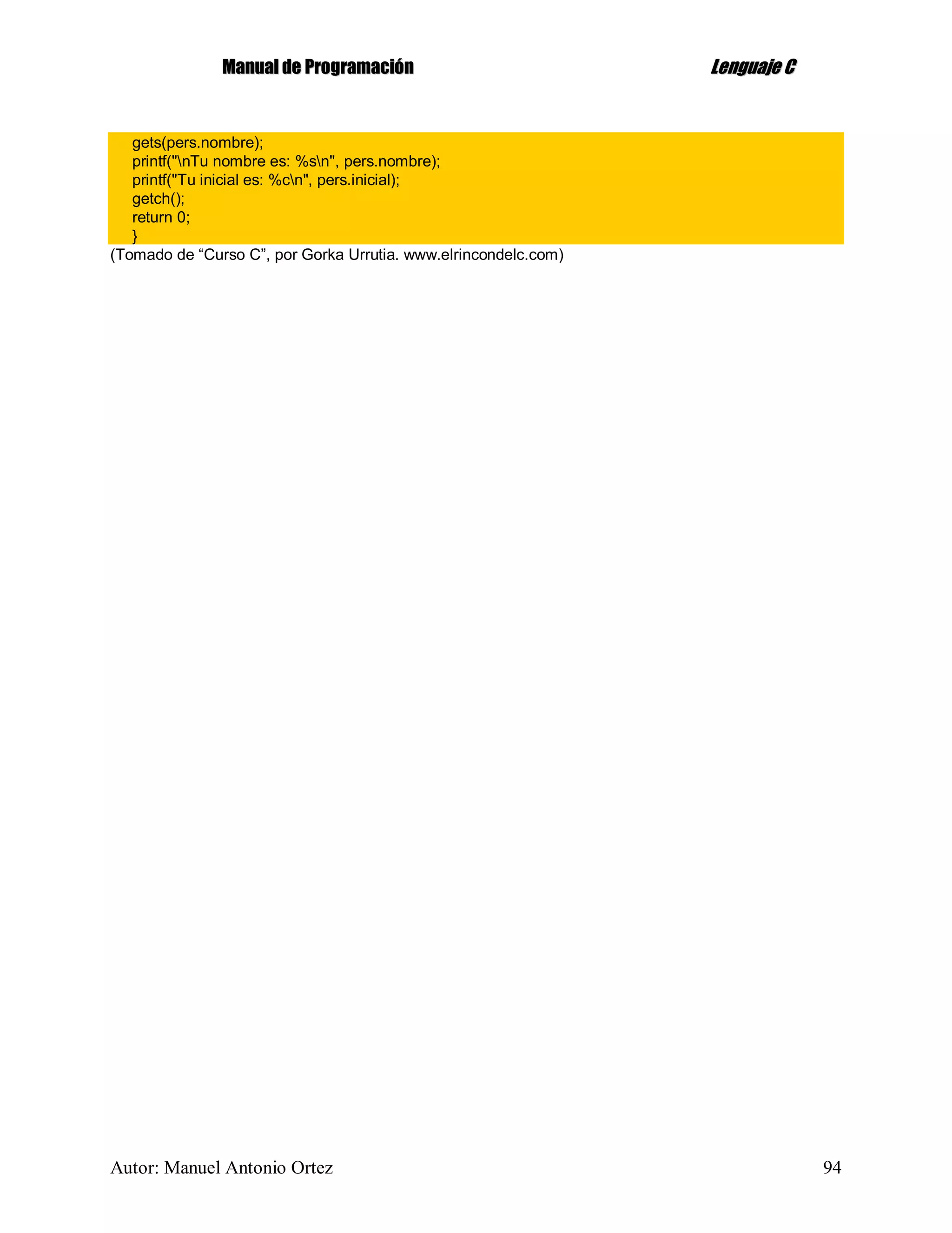 MMaannuuaall ddee PPrrooggrraammaacciióónn LLeenngguuaajjee CC
Autor: Manuel Antonio Ortez 94
gets(pers.nombre);
printf("nTu nombre es: %sn", pers.nombre);
printf("Tu inicial es: %cn", pers.inicial);
getch();
return 0;
}
(Tomado de “Curso C”, por Gorka Urrutia. www.elrincondelc.com)
 