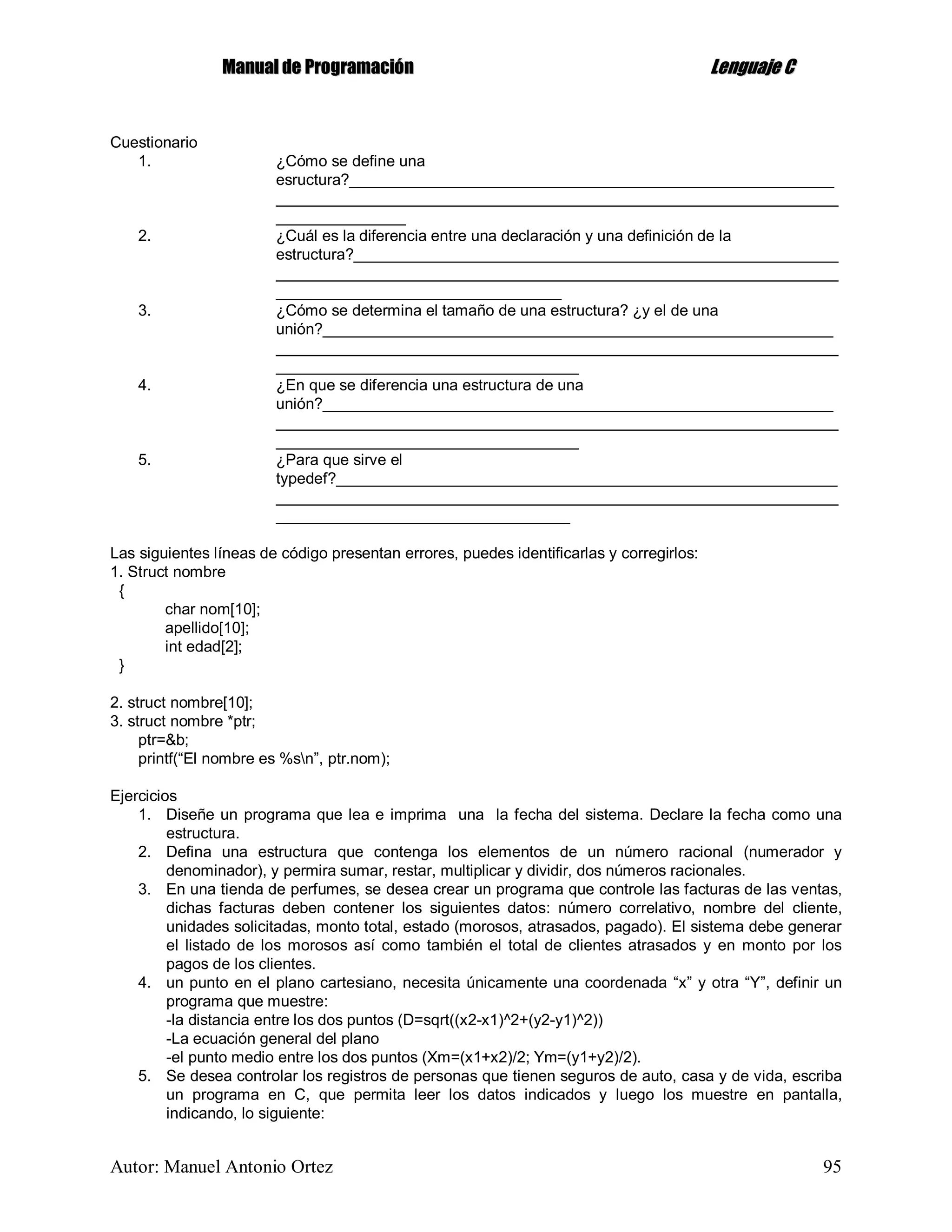 MMaannuuaall ddee PPrrooggrraammaacciióónn LLeenngguuaajjee CC
Autor: Manuel Antonio Ortez 95
Cuestionario
1. ¿Cómo se define una
esructura?________________________________________________________
_________________________________________________________________
_______________
2. ¿Cuál es la diferencia entre una declaración y una definición de la
estructura?________________________________________________________
_________________________________________________________________
_________________________________
3. ¿Cómo se determina el tamaño de una estructura? ¿y el de una
unión?___________________________________________________________
_________________________________________________________________
___________________________________
4. ¿En que se diferencia una estructura de una
unión?___________________________________________________________
_________________________________________________________________
___________________________________
5. ¿Para que sirve el
typedef?__________________________________________________________
_________________________________________________________________
__________________________________
Las siguientes líneas de código presentan errores, puedes identificarlas y corregirlos:
1. Struct nombre
{
char nom[10];
apellido[10];
int edad[2];
}
2. struct nombre[10];
3. struct nombre *ptr;
ptr=&b;
printf(“El nombre es %sn”, ptr.nom);
Ejercicios
1. Diseñe un programa que lea e imprima una la fecha del sistema. Declare la fecha como una
estructura.
2. Defina una estructura que contenga los elementos de un número racional (numerador y
denominador), y permira sumar, restar, multiplicar y dividir, dos números racionales.
3. En una tienda de perfumes, se desea crear un programa que controle las facturas de las ventas,
dichas facturas deben contener los siguientes datos: número correlativo, nombre del cliente,
unidades solicitadas, monto total, estado (morosos, atrasados, pagado). El sistema debe generar
el listado de los morosos así como también el total de clientes atrasados y en monto por los
pagos de los clientes.
4. un punto en el plano cartesiano, necesita únicamente una coordenada “x” y otra “Y”, definir un
programa que muestre:
-la distancia entre los dos puntos (D=sqrt((x2-x1)^2+(y2-y1)^2))
-La ecuación general del plano
-el punto medio entre los dos puntos (Xm=(x1+x2)/2; Ym=(y1+y2)/2).
5. Se desea controlar los registros de personas que tienen seguros de auto, casa y de vida, escriba
un programa en C, que permita leer los datos indicados y luego los muestre en pantalla,
indicando, lo siguiente:
 