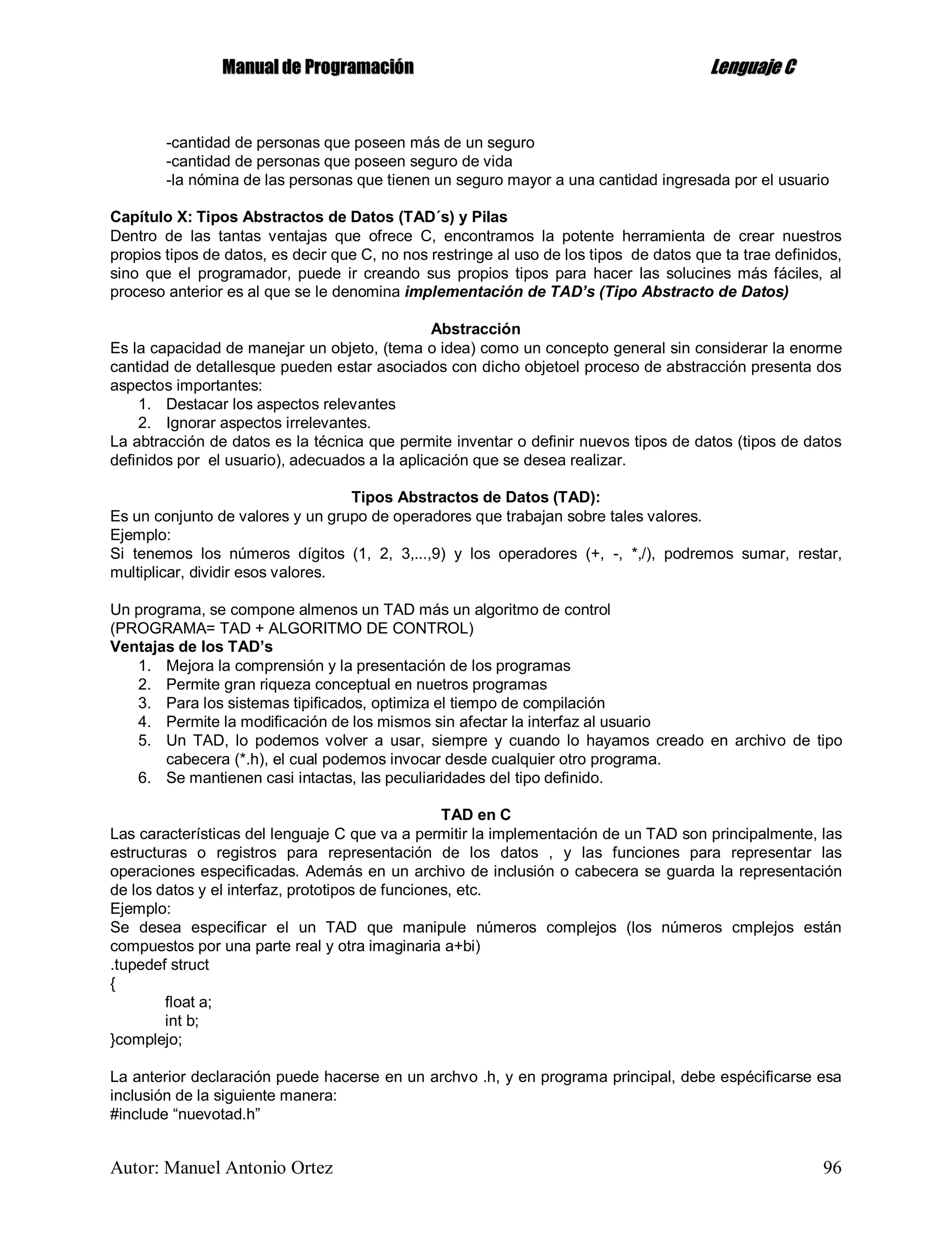 MMaannuuaall ddee PPrrooggrraammaacciióónn LLeenngguuaajjee CC
Autor: Manuel Antonio Ortez 96
-cantidad de personas que poseen más de un seguro
-cantidad de personas que poseen seguro de vida
-la nómina de las personas que tienen un seguro mayor a una cantidad ingresada por el usuario
Capítulo X: Tipos Abstractos de Datos (TAD´s) y Pilas
Dentro de las tantas ventajas que ofrece C, encontramos la potente herramienta de crear nuestros
propios tipos de datos, es decir que C, no nos restringe al uso de los tipos de datos que ta trae definidos,
sino que el programador, puede ir creando sus propios tipos para hacer las solucines más fáciles, al
proceso anterior es al que se le denomina implementación de TAD’s (Tipo Abstracto de Datos)
Abstracción
Es la capacidad de manejar un objeto, (tema o idea) como un concepto general sin considerar la enorme
cantidad de detallesque pueden estar asociados con dicho objetoel proceso de abstracción presenta dos
aspectos importantes:
1. Destacar los aspectos relevantes
2. Ignorar aspectos irrelevantes.
La abtracción de datos es la técnica que permite inventar o definir nuevos tipos de datos (tipos de datos
definidos por el usuario), adecuados a la aplicación que se desea realizar.
Tipos Abstractos de Datos (TAD):
Es un conjunto de valores y un grupo de operadores que trabajan sobre tales valores.
Ejemplo:
Si tenemos los números dígitos (1, 2, 3,...,9) y los operadores (+, -, *,/), podremos sumar, restar,
multiplicar, dividir esos valores.
Un programa, se compone almenos un TAD más un algoritmo de control
(PROGRAMA= TAD + ALGORITMO DE CONTROL)
Ventajas de los TAD’s
1. Mejora la comprensión y la presentación de los programas
2. Permite gran riqueza conceptual en nuetros programas
3. Para los sistemas tipificados, optimiza el tiempo de compilación
4. Permite la modificación de los mismos sin afectar la interfaz al usuario
5. Un TAD, lo podemos volver a usar, siempre y cuando lo hayamos creado en archivo de tipo
cabecera (*.h), el cual podemos invocar desde cualquier otro programa.
6. Se mantienen casi intactas, las peculiaridades del tipo definido.
TAD en C
Las características del lenguaje C que va a permitir la implementación de un TAD son principalmente, las
estructuras o registros para representación de los datos , y las funciones para representar las
operaciones especificadas. Además en un archivo de inclusión o cabecera se guarda la representación
de los datos y el interfaz, prototipos de funciones, etc.
Ejemplo:
Se desea especificar el un TAD que manipule números complejos (los números cmplejos están
compuestos por una parte real y otra imaginaria a+bi)
.tupedef struct
{
float a;
int b;
}complejo;
La anterior declaración puede hacerse en un archvo .h, y en programa principal, debe espécificarse esa
inclusión de la siguiente manera:
#include “nuevotad.h”
 