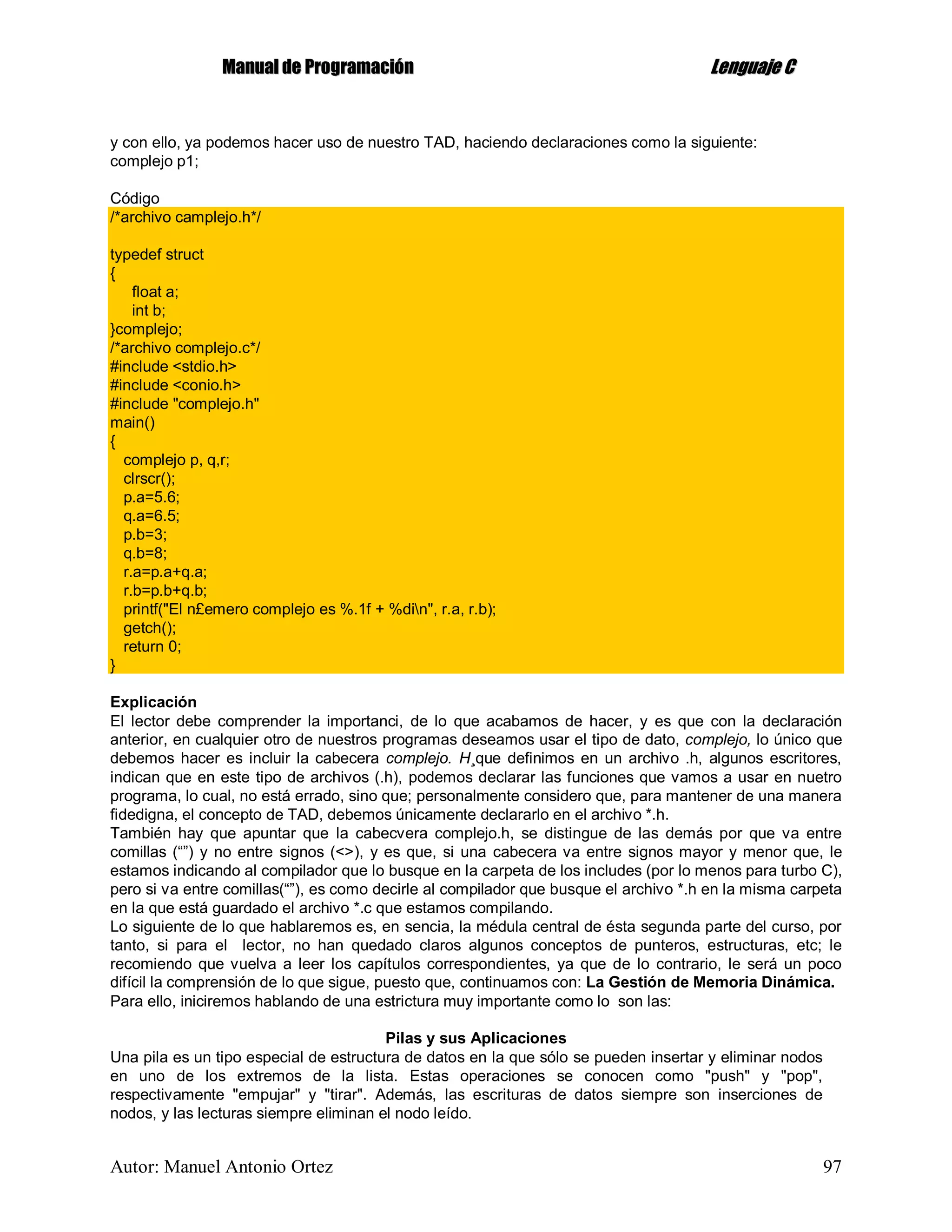 MMaannuuaall ddee PPrrooggrraammaacciióónn LLeenngguuaajjee CC
Autor: Manuel Antonio Ortez 97
y con ello, ya podemos hacer uso de nuestro TAD, haciendo declaraciones como la siguiente:
complejo p1;
Código
/*archivo camplejo.h*/
typedef struct
{
float a;
int b;
}complejo;
/*archivo complejo.c*/
#include <stdio.h>
#include <conio.h>
#include "complejo.h"
main()
{
complejo p, q,r;
clrscr();
p.a=5.6;
q.a=6.5;
p.b=3;
q.b=8;
r.a=p.a+q.a;
r.b=p.b+q.b;
printf("El n£emero complejo es %.1f + %din", r.a, r.b);
getch();
return 0;
}
Explicación
El lector debe comprender la importanci, de lo que acabamos de hacer, y es que con la declaración
anterior, en cualquier otro de nuestros programas deseamos usar el tipo de dato, complejo, lo único que
debemos hacer es incluir la cabecera complejo. H¸que definimos en un archivo .h, algunos escritores,
indican que en este tipo de archivos (.h), podemos declarar las funciones que vamos a usar en nuetro
programa, lo cual, no está errado, sino que; personalmente considero que, para mantener de una manera
fidedigna, el concepto de TAD, debemos únicamente declararlo en el archivo *.h.
También hay que apuntar que la cabecvera complejo.h, se distingue de las demás por que va entre
comillas (“”) y no entre signos (<>), y es que, si una cabecera va entre signos mayor y menor que, le
estamos indicando al compilador que lo busque en la carpeta de los includes (por lo menos para turbo C),
pero si va entre comillas(“”), es como decirle al compilador que busque el archivo *.h en la misma carpeta
en la que está guardado el archivo *.c que estamos compilando.
Lo siguiente de lo que hablaremos es, en sencia, la médula central de ésta segunda parte del curso, por
tanto, si para el lector, no han quedado claros algunos conceptos de punteros, estructuras, etc; le
recomiendo que vuelva a leer los capítulos correspondientes, ya que de lo contrario, le será un poco
difícil la comprensión de lo que sigue, puesto que, continuamos con: La Gestión de Memoria Dinámica.
Para ello, iniciremos hablando de una estrictura muy importante como lo son las:
Pilas y sus Aplicaciones
Una pila es un tipo especial de estructura de datos en la que sólo se pueden insertar y eliminar nodos
en uno de los extremos de la lista. Estas operaciones se conocen como "push" y "pop",
respectivamente "empujar" y "tirar". Además, las escrituras de datos siempre son inserciones de
nodos, y las lecturas siempre eliminan el nodo leído.
 