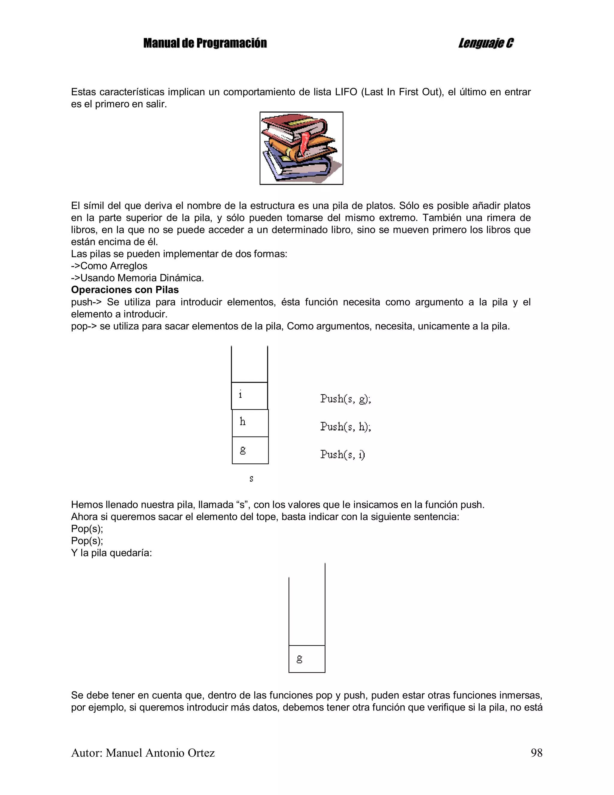 MMaannuuaall ddee PPrrooggrraammaacciióónn LLeenngguuaajjee CC
Autor: Manuel Antonio Ortez 98
Estas características implican un comportamiento de lista LIFO (Last In First Out), el último en entrar
es el primero en salir.
El símil del que deriva el nombre de la estructura es una pila de platos. Sólo es posible añadir platos
en la parte superior de la pila, y sólo pueden tomarse del mismo extremo. También una rimera de
libros, en la que no se puede acceder a un determinado libro, sino se mueven primero los libros que
están encima de él.
Las pilas se pueden implementar de dos formas:
->Como Arreglos
->Usando Memoria Dinámica.
Operaciones con Pilas
push-> Se utiliza para introducir elementos, ésta función necesita como argumento a la pila y el
elemento a introducir.
pop-> se utiliza para sacar elementos de la pila, Como argumentos, necesita, unicamente a la pila.
Hemos llenado nuestra pila, llamada “s”, con los valores que le insicamos en la función push.
Ahora si queremos sacar el elemento del tope, basta indicar con la siguiente sentencia:
Pop(s);
Pop(s);
Y la pila quedaría:
Se debe tener en cuenta que, dentro de las funciones pop y push, puden estar otras funciones inmersas,
por ejemplo, si queremos introducir más datos, debemos tener otra función que verifique si la pila, no está
 