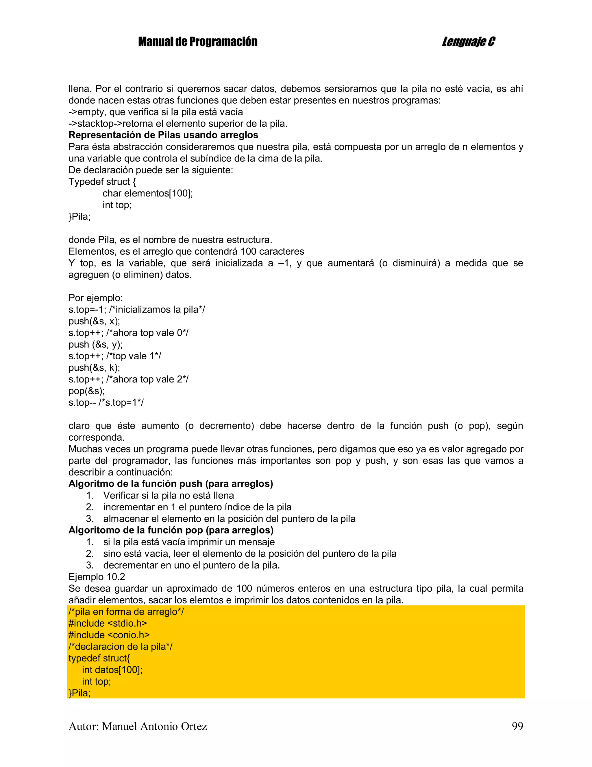 MMaannuuaall ddee PPrrooggrraammaacciióónn LLeenngguuaajjee CC
Autor: Manuel Antonio Ortez 99
llena. Por el contrario si queremos sacar datos, debemos sersiorarnos que la pila no esté vacía, es ahí
donde nacen estas otras funciones que deben estar presentes en nuestros programas:
->empty, que verifica si la pila está vacía
->stacktop->retorna el elemento superior de la pila.
Representación de Pilas usando arreglos
Para ésta abstracción consideraremos que nuestra pila, está compuesta por un arreglo de n elementos y
una variable que controla el subíndice de la cima de la pila.
De declaración puede ser la siguiente:
Typedef struct {
char elementos[100];
int top;
}Pila;
donde Pila, es el nombre de nuestra estructura.
Elementos, es el arreglo que contendrá 100 caracteres
Y top, es la variable, que será inicializada a –1, y que aumentará (o disminuirá) a medida que se
agreguen (o eliminen) datos.
Por ejemplo:
s.top=-1; /*inicializamos la pila*/
push(&s, x);
s.top++; /*ahora top vale 0*/
push (&s, y);
s.top++; /*top vale 1*/
push(&s, k);
s.top++; /*ahora top vale 2*/
pop(&s);
s.top-- /*s.top=1*/
claro que éste aumento (o decremento) debe hacerse dentro de la función push (o pop), según
corresponda.
Muchas veces un programa puede llevar otras funciones, pero digamos que eso ya es valor agregado por
parte del programador, las funciones más importantes son pop y push, y son esas las que vamos a
describir a continuación:
Algoritmo de la función push (para arreglos)
1. Verificar si la pila no está llena
2. incrementar en 1 el puntero índice de la pila
3. almacenar el elemento en la posición del puntero de la pila
Algoritomo de la función pop (para arreglos)
1. si la pila está vacía imprimir un mensaje
2. sino está vacía, leer el elemento de la posición del puntero de la pila
3. decrementar en uno el puntero de la pila.
Ejemplo 10.2
Se desea guardar un aproximado de 100 números enteros en una estructura tipo pila, la cual permita
añadir elementos, sacar los elemtos e imprimir los datos contenidos en la pila.
/*pila en forma de arreglo*/
#include <stdio.h>
#include <conio.h>
/*declaracion de la pila*/
typedef struct{
int datos[100];
int top;
}Pila;
 