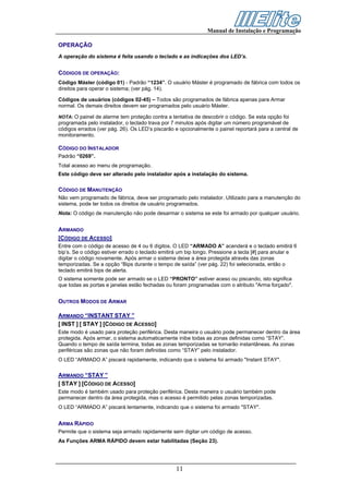 Manual de Instalação e Programação

OPERAÇÃO
A operação do sistema é feita usando o teclado e as indicações dos LED’s.


CÓDIGOS DE OPERAÇÃO:
Código Máster (código 01) - Padrão “1234”. O usuário Máster é programado de fábrica com todos os
direitos para operar o sistema; (ver pág. 14).

Códigos de usuários (códigos 02-45) – Todos são programados de fábrica apenas para Armar
normal. Os demais direitos devem ser programados pelo usuário Máster.

NOTA: O painel de alarme tem proteção contra a tentativa de descobrir o código. Se esta opção foi
programada pelo instalador, o teclado trava por 7 minutos após digitar um número programável de
códigos errados (ver pág. 26). Os LED’s piscarão e opcionalmente o painel reportará para a central de
monitoramento.

CÓDIGO DO INSTALADOR
Padrão “0269”.
Total acesso ao menu de programação.
Este código deve ser alterado pelo instalador após a instalação do sistema.

CÓDIGO DE MANUTENÇÃO
Não vem programado de fábrica, deve ser programado pelo instalador. Utilizado para a manutenção do
sistema, pode ter todos os direitos de usuário programados.
Nota: O código de manutenção não pode desarmar o sistema se este foi armado por qualquer usuário.


ARMANDO
[CÓDIGO DE ACESSO]
Entre com o código de acesso de 4 ou 6 dígitos. O LED “ARMADO A” acenderá e o teclado emitirá 6
bip’s. Se o código estiver errado o teclado emitirá um bip longo. Pressione a tecla [#] para anular e
digitar o código novamente. Após armar o sistema deixe a área protegida através das zonas
temporizadas. Se a opção “Bips durante o tempo de saída” (ver pág. 22) foi selecionada, então o
teclado emitirá bips de alerta.
O sistema somente pode ser armado se o LED “PRONTO” estiver aceso ou piscando, isto significa
que todas as portas e janelas estão fechadas ou foram programadas com o atributo "Arma forçado".


OUTROS MODOS DE ARMAR

ARMANDO “INSTANT STAY ”
[ INST ] [ STAY ] [CÓDIGO DE ACESSO]
Este modo é usado para proteção periférica. Desta maneira o usuário pode permanecer dentro da área
protegida. Após armar, o sistema automaticamente inibe todas as zonas definidas como “STAY”.
Quando o tempo de saída termina, todas as zonas temporizadas se tornarão instantâneas. As zonas
periféricas são zonas que não foram definidas como “STAY” pelo instalador.
O LED “ARMADO A” piscará rapidamente, indicando que o sistema foi armado "Instant STAY".

ARMANDO “STAY ”
[ STAY ] [CÓDIGO DE ACESSO]
Este modo é também usado para proteção periférica. Desta maneira o usuário também pode
permanecer dentro da área protegida, mas o acesso é permitido pelas zonas temporizadas.
O LED “ARMADO A” piscará lentamente, indicando que o sistema foi armado "STAY".


ARMA RÁPIDO
Permite que o sistema seja armado rapidamente sem digitar um código de acesso.
As Funções ARMA RÁPIDO devem estar habilitadas (Seção 23).




                                                 11
 