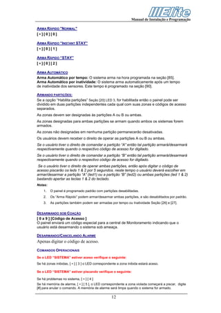 Manual de Instalação e Programação

ARMA RÁPIDO "NORMAL"
[∗][0][0]

ARMA RÁPIDO “INSTANT STAY”
[∗][0][1]

ARMA RÁPIDO “STAY”
[∗][0][2]

ARMA AUTOMÁTICO
Arma Automático por tempo: O sistema arma na hora programada na seção [85].
Arma Automático por inatividade: O sistema arma automaticamente após um tempo
de inatividade dos sensores. Este tempo é programado na seção [90].

ARMANDO PARTIÇÕES:
Se a opção “Habilita partições” Seção [20] LED 3, for habilitada então o painel pode ser
dividido em duas partições independentes cada qual com suas zonas e códigos de acesso
separados.
As zonas devem ser designadas às partições A ou B ou ambas.
As zonas designadas para ambas partições se armam quando ambos os sistemas forem
armados.
As zonas não designadas em nenhuma partição permanecerão desativadas.
Os usuários devem receber o direito de operar as partições A ou B ou ambas.
Se o usuário tiver o direito de comandar a partição “A” então tal partição armará/desarmará
respectivamente quando o respectivo código de acesso for digitado.
Se o usuário tiver o direito de comandar a partição “B” então tal partição armará/desarmará
respectivamente quando o respectivo código de acesso for digitado.
Se o usuário tiver o direito de operar ambas partições, então após digitar o código de
acesso piscarão os leds 1 & 2 por 5 segundos. neste tempo o usuário deverá escolher em
armar/desarmar a partição “A” (led1) ou a partição “B” (led2) ou ambas partições (led 1 & 2)
bastando apertar as teclas 1 & 2 do teclado.
Notas:
    1.   O painel é programado padrão com partições desabilitadas.
    2.   Os “Arma Rápido” podem armar/desarmar ambas partições, e são desabilitados por padrão.
    3.   As partições também podem ser armadas por tempo ou Inatividade Seção [26] e [27].


DESARMANDO SOB COAÇÃO
[ 0 a 9 ] [Código de Acesso ]
O painel enviará um código especial para a central de Monitoramento indicando que o
usuário está desarmando o sistema sob ameaça.

DESARMANDO/CANCELANDO ALARME
Apenas digitar o código de acesso.
COMANDOS OPERACIONAIS
Se o LED “SISTEMA” estiver aceso verifique o seguinte:
Se há zonas inibidas, [ ∗ ] [ 3 ] o LED correspondente a zona inibida estará aceso.

Se o LED “SISTEMA” estiver piscando verifique o seguinte:

Se há problemas no sistema, [ ∗ ] [ 4 ]
Se há memória de alarme, [ ∗ ] [ 5 ], o LED correspondente a zona violada começará a piscar, digite
[#] para anular o comando. A memória de alarme será limpa quando o sistema for armado.

                                                  12
 