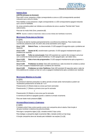 Manual de Instalação e Programação

INIBINDO ZONA
[ BYPS ] [CÓDIGO DE ACESSO]
Para inibir a zona, pressione o dígito correspondente a zona e o LED correspondente acenderá
indicando que a zona foi inibida.
Para habilitar a zona pressione o dígito correspondente e o LED correspondente apagará indicando
que a zona foi habilitada.
As zonas somente podem ser inibidas se os atributos de zona e usuários “Permite Inibir” foram
selecionados.
Para sair do modo Inibir Zona, pressione [#].

NOTA: Quando o sistema é desarmado, todas as zonas inibidas são habilitadas novamente.

MOSTRANDO PROBLEMAS NO SISTEMA
[∗][4]
O sistema de alarme monitora permanentemente a ocorrência de problemas. Para mostrar estas
ocorrências pressione [*] [4]. Os LED’s das zonas acenderão como segue:
Zona 1 LED        Bateria Fraca, ou desconectada. O LED apagará 30 segundos após o problema ser
resolvido.
Zona 2 LED       Queda de AC, transformador queimado. O LED apagará imediatamente após o
problema ser resolvido.
Zona 3 LED       Falha na comunicação: Este LED acenderá se o painel não conseguir comunicar
com a central de monitoramento após 8 tentativas. O LED apagará após sair deste menu.
Zona 4 LED        Data e hora não programados: O LED apagará imediatamente após programar a
data e a hora.
Zona 5 LED      Problemas na sirene: Este LED acenderá se o cabo da sirene for cortado ou estiver
em curto e apagará imediatamente após o problema ser resolvido.
Zona 6 LED         Problemas na Linha Telefônica: Este LED acenderá 30 segundos após o cabo da
linha telefônica for cortado ou ficar em curto e apagará imediatamente após o problema ser resolvido.



MOSTRANDO MEMÓRIA DE ALARME
[∗][5]
Os primeiros 9 alarmes produzidos no último período armado serão memorizados e podem ser
visualizados pressionando as teclas de 1 a 9.
Pressionando [ 0 ] Mostra todas as zonas que foram acionadas
Pressionando [ 1 ] Mostra a primeira zona que foi acionada
                            }
Pressionando [ 9 ] Mostra a nona zona que foi acionada.
A memória de alarme é apagada quando o sistema é armado novamente.
Para sair deste modo pressione [#][#].

ATIVANDO/DESATIVANDO A CAMPAINHA
[∗][6]
O teclado emite 6 bips curtos quando a zona com campainha ativa é aberta. Esta função é
útil para monitorar a abertura da porta de entrada.
Para ligar a campainha digite [∗] [6], o teclado emitirá 3 bips curtos.
Para desligar a campainha digite novamente [*][6], o teclado emitirá um bip longo.
A função campainha deve ser ativada pelo instalador nas seções [1] a [6].




                                                     13
 