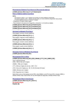 Manual de Instalação e Programação

PROGRAMANDO NÚMEROS TELEFÔNICOS DO DISCADOR AUTOMÁTICO
[ CODE ] [CÓDIGO MÁSTER] [ 5 1 ] [1º NÚMERO] [ # ]
PARA O PRIMEIRO NÚMERO TELEFÔNICO
NOTA:
   - Se acender os LED’s 1, 2 e 3, significa que já existe um número telefônico programado.
   - Se acender somente o LED 1, significa que não existe um número telefônico programado nesta posição.
   - O número telefônico deve ter no máximo 15 dígitos.
- Pressionar [ # ] após o último dígito;
- Para introduzir uma pausa de 2 segundos, pressione [ ∗ ] [ 3 ] entre os dígitos;
[ CODE ] [CÓDIGO MÁSTER] [ 52 ] [2º NÚMERO] [ # ]
[ CODE ] [CÓDIGO MÁSTER] [ 53 ] [3º NÚMERO] [ # ]
[ CODE ] [CÓDIGO MÁSTER] [ 54 ] [4º NÚMERO] [ # ]

APAGANDO UM NÚMERO TELEFÔNICO
Para apagar o primeiro número telefônico:
[ CODE ] [CÓDIGO MÁSTER] [ 51 ] [ ∗ ]
Para apagar o segundo número telefônico:
[ CODE ] [CÓDIGO MÁSTER] [ 52 ] [ ∗ ]
Para apagar o terceiro número telefônico:
[ CODE ] [CÓDIGO MÁSTER] [ 53 ] [ ∗ ]
Para apagar o quarto número telefônico:
[ CODE ] [CÓDIGO MÁSTER] [ 54 ] [ ∗ ]

APAGANDO TODOS OS NÚMEROS TELEFÔNICOS
[ CODE ] [CÓDIGO MÁSTER] [ 50 ]

PROGRAMANDO DATA E HORA
[ CODE ] [CÓDIGO MÁSTER] [ 60 ] [ DD ] [ MOMO ] [ YY ] [ HH ] [ MIMI ] [ SS ]
Usar o seguinte formato:
[ DD ] : Dia do mês com 2 dígitos
[ MoMo ] : Mês com 2 dígitos
[ YY ]: Últimos 2 dígitos do ano (ex.: 2001 = 01)
[ HH ]: Hora com 2 dígitos (ex.: 08, 13, 22) (Formato 24 Horas)
[ MiMi ]: Minutos com 2 dígitos
[ SS ]: Segundos com 2 dígitos
Após entrar com as informações de dia [ DD ], mês [ MoMo ], ano [YY], hora [ HH ], minutos [ MiMi ] o
teclado emitirá 3 bips. Após entrar com as informações de segundos o teclado emitirá 6 bips.

PROGRAMANDO DÍGITO PARA COAÇÃO
[ CODE ] [CÓDIGO MÁSTER] [ 61 ] [ DÍGITO ]
[0 a 9] para Dígito
Padrão: [0]




                                                     15
 
