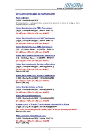 Manual de Instalação e Programação


OUTRAS PROGRAMAÇÕES DO USUÁRIO MASTER

TESTE DO SISTEMA
[ ∗ ] [ 8 ] [Código Máster] [ 78 ]
O teste do sistema é usado para testar o funcionamento dos sensores através de um bip na sirene
sempre que a zona for aberta.

HORA E MINUTO PARA ATIVAR PGM1 TEMPORIZADOR
[ ∗ ] [ 8 ] [Código Máster] [ 81 ] [HORA] [MINUTO]
[00 a 23] para HORA [00 a 59] para MINUTO


HORA E MINUTO PARA DESATIVAR PGM1 TEMPORIZADOR
[ ∗ ] [ 8 ] [Código Máster] [ 82 ] [HORA] [MINUTO]
[00 a 23] para HORA [00 a 59] para MINUTO

HORA E MINUTO PARA ATIVAR PGM2 TEMPORIZADOR
[ ∗ ] [ 8 ] [Código Máster] [ 83 ] [HORA ] [MINUTO]
[00 a 23] para HORA [00 a 59] para MINUTO

HORA E MINUTO PARA DESATIVAR PGM2 TEMPORIZADOR
[ ∗ ] [ 8 ] [Código Máster] [ 84 ] [HORA ] [MINUTO]
[00 a 23] para HORA [00 a 59] para MINUTO

HORA E MINUTO PARA ARMAR AUTOMÁTICO PARTIÇÃO A
[ ∗ ] [ 8 ] [Código Máster] [ 85 ] [HORA ] [MINUTO]
[00 a 23] para HORA [00 a 59] para MINUTO
Padrão: [19] [00]

HORA E MINUTO PARA ARMAR AUTOMÁTICO PARTIÇÃO B
[ ∗ ] [ 8 ] [Código Máster] [ 86 ] [HORA ] [MINUTO]
[00 a 23] para HORA [00 a 59] para MINUTO
Padrão: [19] [00]

HORA E MINUTO PARA INÍCIO DA RONDA
[ ∗ ] [ 8 ] [Código Máster] [ 87 ] [HORA ] [MINUTO]
[00 a 23] para HORA [00 a 59] para MINUTO

HORA E MINUTO PARA FIM DA RONDA
[ ∗ ] [ 8 ] [Código Máster] [ 88 ] [HORA ] [MINUTO]
[00 a 23] para HORA [00 a 59] para MINUTO

INTERVALO ENTRE AS RONDAS / TEMPO DE ADVERTÊNCIA PARA FIM DE RONDA
[ ∗ ] [ 8 ] [Código Máster] [ 89 ] [INTERVALO] [TEMPO]
[001 a 255] em minutos para INTERVALO e [001 a 255] em minutos para TEMPO
Padrão: [060] [005]

ARMA AUTOMÁTICO POR INATIVIDADE APÓS:
[ ∗ ] [ 8 ] [Código Máster] [ 90 ] [HORA] [MINUTO]
[00 a 99] para HORA [00 a 99] para MINUTO
Padrão: [03] [00]


                                                16
 