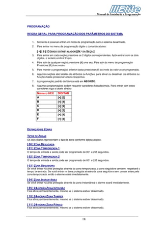 Manual de Instalação e Programação



PROGRAMAÇÃO

REGRA GERAL PARA PROGRAMAÇÃO DOS PARÂMETROS DO SISTEMA

    1.   Somente é possível entrar em modo de programação com o sistema desarmado.
    2.   Para entrar no menu de programação digite o comando abaixo:

         [ ∗] [ 8 ] [CÓDIGO DO INSTALADOR] [N.º DA SEÇÃO]
    3.   Para entrar em cada seção pressione os 2 dígitos correspondentes. Após entrar com os dois
         dígitos, o teclado emitirá 3 bip's.
    4.   Para sair de qualquer seção pressione [#] uma vez. Para sair do menu de programação
         Pressione [#] duas vezes.
    5.   Para manter a programação anterior basta pressionar [#] ao invés do valor a ser programado.
    6.   Algumas seções são tabelas de atributos ou funções, para ativar ou desativar os atributos ou
         funções basta pressionar a tecla respectiva.
    7.   A programação padrão de fábrica está em NEGRITO.
    8.   Algumas programações podem requerer caracteres hexadecimais. Para entrar com estes
         caracteres siga a tabela abaixo:
         Número HEX        DIGITAR
         A                 [∗] [0]
         B                 [∗] [1]
         C                 [∗] [2]
         D                 [∗] [3]
         E                 [∗] [4]
         F                 [∗] [5]


DEFINIÇÃO DE ZONAS

TIPOS DE ZONAS
Os dois dígitos representam o tipo de zona conforme tabela abaixo:
[ 00 ] ZONA DESLIGADA
[ 01 ] ZONA TEMPORIZADA 1
O tempo de entrada e saída pode ser programado de 001 a 255 segundos.
[ 02 ] ZONA TEMPORIZADA 2
O tempo de entrada e saída pode ser programado de 001 a 255 segundos.

[ 03 ] ZONA SEGUIDORA
Se você entrar na área protegida através da zona temporizada, a zona seguidora também respeitará o
tempo de entrada. Se você entrar na área protegida através da zona seguidora sem passar antes pela
zona temporizada, então o alarme soará imediatamente.

[ 04 ] ZONA INSTANTÂNEA
Se você entrar na área protegida através da zona instantânea o alarme soará imediatamente.

[ 05 ] 24-HORAS ZONA INTRUSÃO
Fica ativa permanentemente, mesmo se o sistema estiver desarmado.

[ 10 ] 24-HORAS ZONA TAMPER
Fica ativa permanentemente, mesmo se o sistema estiver desarmado.

[ 11 ] 24-HORAS ZONA PÂNICO
Fica ativa permanentemente, mesmo se o sistema estiver desarmado.



                                                 18
 