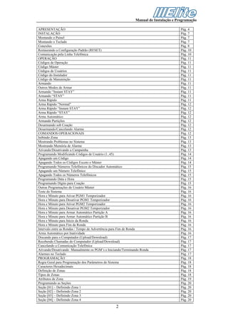 Manual de Instalação e Programação

APRESENTAÇÃO                                                                          Pág. 4
INSTALAÇÃO                                                                            Pág. 7
Montando o Painel                                                                     Pág. 7
Montando o Teclado                                                                    Pág. 7
Conexões                                                                              Pág. 8
Restaurando a Configuração Padrão (RESET)                                             Pág. 10
Comunicação pela Linha Telefônica                                                     Pág. 10
OPERAÇÃO                                                                              Pág. 11
Códigos de Operação                                                                   Pág. 11
Código Máster                                                                         Pág. 11
Códigos de Usuários                                                                   Pág. 11
Código do Instalador                                                                  Pág. 11
Código de Manutenção                                                                  Pág. 11
Armando                                                                               Pág. 11
Outros Modos de Armar                                                                 Pág. 11
Armando “Instant STAY”                                                                Pág. 11
Armando “STAY”                                                                        Pág. 11
Arma Rápido                                                                           Pág. 11
Arma Rápido "Normal"                                                                  Pág. 12
Arma Rápido “Instant STAY”                                                            Pág. 12
Arma Rápido “STAY”                                                                    Pág. 12
Arma Automático                                                                       Pág. 12
Armando Partições                                                                     Pág. 12
Desarmando sob Coação                                                                 Pág. 12
Desarmando/Cancelando Alarme                                                          Pág. 12
COMANDOS OPERACIONAIS                                                                 Pág. 12
Inibindo Zona                                                                         Pág. 13
Mostrando Problemas no Sistema                                                        Pág. 13
Mostrando Memória de Alarme                                                           Pág. 13
Ativando/Desativando a Campainha                                                      Pág. 13
Programando Modificando Códigos de Usuário (1..45)                                    Pág. 14
Apagando um Código                                                                    Pág. 14
Apagando Todos os Códigos Exceto o Máster                                             Pág. 14
Programando Números Telefônicos do Discador Automático                                Pág. 15
Apagando um Número Telefônico                                                         Pág. 15
Apagando Todos os Números Telefônicos                                                 Pág. 15
Programando Data e Hora                                                               Pág. 15
Programando Dígito para Coação                                                        Pág. 15
Outras Programações do Usuário Máster                                                 Pág. 16
Teste do Sistema                                                                      Pág. 16
Hora e Minuto para Ativar PGM1 Temporizador                                           Pág. 16
Hora e Minuto para Desativar PGM1 Temporizador                                        Pág. 16
Hora e Minuto para Ativar PGM2 Temporizador                                           Pág. 16
Hora e Minuto para Desativar PGM2 Temporizador                                        Pág. 16
Hora e Minuto para Armar Automático Partição A                                        Pág. 16
Hora e Minuto para Armar Automático Partição B                                        Pág. 16
Hora e Minuto para Início da Ronda                                                    Pág. 16
Hora e Minuto para Fim da Ronda                                                       Pág. 16
Intervalo entre as Rondas / Tempo de Advertência para Fim de Ronda                    Pág. 16
Arma Automático por Inatividade                                                       Pág. 16
Discando para o Computador (Upload/Download)                                          Pág. 17
Recebendo Chamadas do Computador (Upload/Download)                                    Pág. 17
Cancelando a Comunicação Telefônica                                                   Pág. 17
Ativando/Desativando Manualmente os PGM’s e Iniciando/Terminando Ronda                Pág. 17
Alarmes no Teclado                                                                    Pág. 17
PROGRAMAÇÃO                                                                           Pág. 18
Regra Geral para Programação dos Parâmetros do Sistema                                Pág. 18
Caracteres Hexadecimais                                                               Pág. 18
Definição de Zonas                                                                    Pág. 18
Tipos de Zonas                                                                        Pág. 18
Atributos de Zona                                                                     Pág. 19
Programando as Seções                                                                 Pág. 20
Seção [01] – Definindo Zona 1                                                         Pág. 20
Seção [02] – Definindo Zona 2                                                         Pág. 20
Seção [03] – Definindo Zona 3                                                         Pág. 20
Seção [04] – Definindo Zona 4                                                         Pág. 20

                                                 2
 