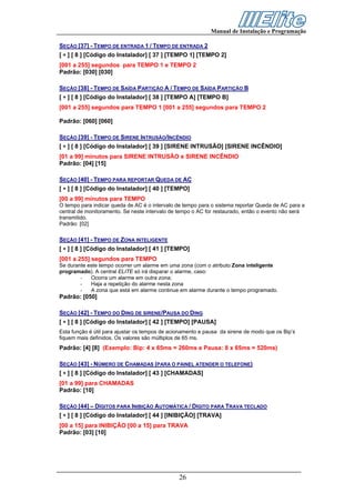 Manual de Instalação e Programação

SEÇÃO [37] - TEMPO DE ENTRADA 1 / TEMPO DE ENTRADA 2
[ ∗ ] [ 8 ] [Código do Instalador] [ 37 ] [TEMPO 1] [TEMPO 2]
[001 a 255] segundos para TEMPO 1 e TEMPO 2
Padrão: [030] [030]

SEÇÃO [38] - TEMPO DE SAÍDA PARTIÇÃO A / TEMPO DE SAÍDA PARTIÇÃO B
[ ∗ ] [ 8 ] [Código do Instalador] [ 38 ] [TEMPO A] [TEMPO B]
[001 a 255] segundos para TEMPO 1 [001 a 255] segundos para TEMPO 2

Padrão: [060] [060]

SEÇÃO [39] - TEMPO DE SIRENE INTRUSÃO/INCÊNDIO
[ ∗ ] [ 8 ] [Código do Instalador] [ 39 ] [SIRENE INTRUSÃO] [SIRENE INCÊNDIO]
[01 a 99] minutos para SIRENE INTRUSÃO e SIRENE INCÊNDIO
Padrão: [04] [15]

SEÇÃO [40] - TEMPO PARA REPORTAR QUEDA DE AC
[ ∗ ] [ 8 ] [Código do Instalador] [ 40 ] [TEMPO]
[00 a 99] minutos para TEMPO
O tempo para indicar queda de AC é o intervalo de tempo para o sistema reportar Queda de AC para a
central de monitoramento. Se neste intervalo de tempo o AC for restaurado, então o evento não será
transmitido.
Padrão: [02]

SEÇÃO [41] - TEMPO DE ZONA INTELIGENTE
[ ∗ ] [ 8 ] [Código do Instalador] [ 41 ] [TEMPO]
[001 a 255] segundos para TEMPO
Se durante este tempo ocorrer um alarme em uma zona (com o atributo Zona inteligente
programado). A central ELITE só irá disparar o alarme, caso:
        -   Ocorra um alarme em outra zona;
        -   Haja a repetição do alarme nesta zona
        -   A zona que está em alarme continue em alarme durante o tempo programado.
Padrão: [050]

SEÇÃO [42] - TEMPO DO DING DE SIRENE/PAUSA DO DING
[ ∗ ] [ 8 ] [Código do Instalador] [ 42 ] [TEMPO] [PAUSA]
Esta função é útil para ajustar os tempos de acionamento e pausa da sirene de modo que os Bip’s
fiquem mais definidos. Os valores são múltiplos de 65 ms.
Padrão: [4] [8] (Exemplo: Bip: 4 x 65ms = 260ms e Pausa: 8 x 65ms = 520ms)

SEÇÃO [43] - NÚMERO DE CHAMADAS (PARA O PAINEL ATENDER O TELEFONE)
[ ∗ ] [ 8 ] [Código do Instalador] [ 43 ] [CHAMADAS]
[01 a 99] para CHAMADAS
Padrão: [10]

SEÇÃO [44] – DÍGITOS PARA INIBIÇÃO AUTOMÁTICA / DÍGITO PARA TRAVA TECLADO
[ ∗ ] [ 8 ] [Código do Instalador] [ 44 ] [INIBIÇÃO] [TRAVA]
[00 a 15] para INIBIÇÃO [00 a 15] para TRAVA
Padrão: [03] [10]




                                                26
 