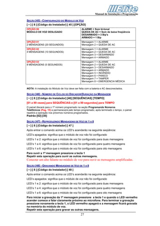 Manual de Instalação e Programação

SEÇÃO [45] - CONFIGURAÇÃO DO MODULO DE VOZ
[ ∗ ] [ 8 ] [Código do Instalador] [ 45 ] [OPÇÃO]
OPÇÃO 00                                        ALARME = Som bi-tonal
MÓDULO DE VOZ DESLIGADO                         QUEDA DE AC = Som de baixa freqüência
                                                DESARMADO = 3 Bip's
                                                ARMADO = 1 Bip
OPÇÃO 01                                        Mensagem 1 = ALARME
2 MENSAGENS (20 SEGUNDOS)                       Mensagem 2 = QUEDA DE AC
OPÇÃO 02                                        Mensagem 1 = ALARME
4 MENSAGENS (10 SEGUNDOS)                       Mensagem 2 = QUEDA DE AC
                                                Mensagem 3 = DESARMADO
                                                Mensagem 4 = ARMADO
OPÇÃO 03                                        Mensagem 1 = ALARME
8 MENSAGENS (5 SEGUNDOS)                        Mensagem 2 = QUEDA DE AC
                                                Mensagem 3 = DESARMADO
                                                Mensagem 4 = ARMADO
                                                Mensagem 5 = INCÊNDIO
                                                Mensagem 6 = PANICO
                                                Mensagem 7 = TAMPER
                                                Mensagem 8 = EMERGENCIA MÉDICA

NOTA: A instalação do Módulo de Voz deve ser feita com a bateria e AC desconectados.

SEÇÃO [46] - NÚMERO DE CICLOS DO DISCADOR/DURAÇÃO DA MENSAGEM
[ ∗ ] [ 8 ] [Código do Instalador] [46] [SEQUÊNCIAS] [TEMPO]
[01 a 99 vezes] para SEQUÊNCIAS e [01 a 99 segundos] para TEMPO
O painel discará para o 1º número programado na seção Programando Números
Telefônicos (Pag. 15) e permanecerá pelo tempo programado, após terminado o tempo, o painel
repetirá a operação nos próximos números programados.
Padrão [02] [30]

SEÇÃO [47] - REPRODUZINDO MENSAGENS DE VOZ DE 1 A 8
[ ∗ ] [ 8 ] [Código do Instalador] [ 47 ]
Após entrar o comando acima os LED’s acenderão na seguinte seqüência:
LED’s apagados: significa que o módulo de voz não foi configurado
LED’s 1 e 2: significa que o módulo de voz foi configurado para duas mensagens
LED’s 1 a 4: significa que o módulo de voz foi configurado para quatro mensagens
LED’s 1 a 6: significa que o módulo de voz foi configurado para oito mensagens
Para ouvir a 1ª mensagem pressione a tecla 1
Repetir esta operação para ouvir as outras mensagens.
Conectar um alto falante no módulo de voz para ouvir as mensagens amplificadas.
SEÇÃO [48] - GRAVANDO MENSAGENS DE VOZ DE 1 A 8
[ ∗ ] [ 8 ] [Código do Instalador] [ 48 ]
Após entrar o comando acima os LED’s acenderão na seguinte seqüência:
LED’s apagados: significa que o módulo de voz não foi configurado
LED’s 1 e 2: significa que o módulo de voz foi configurado para duas mensagens
LED’s 1 a 4: significa que o módulo de voz foi configurado para quatro mensagens
LED’s 1 a 6: significa que o módulo de voz foi configurado para oito mensagens
Para iniciar a gravação da 1ª mensagem pressione a tecla 1 e quando o LED vermelho
acender comece a falar claramente próximo ao microfone. Para terminar a gravação
pressione novamente a tecla 1, o LED vermelho apagará e a mensagem ficará gravada
na memória do módulo de voz.
Repetir esta operação para gravar as outras mensagens.
                                               27
 