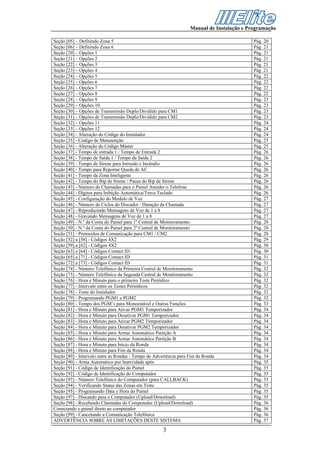 Manual de Instalação e Programação

Seção [05] – Definindo Zona 5                                                               Pág. 20
Seção [06] – Definindo Zona 6                                                               Pág. 21
Seção [20] – Opções 1                                                                       Pág. 21
Seção [21] – Opções 2                                                                       Pág. 21
Seção [22] – Opções 3                                                                       Pág. 21
Seção [23] – Opções 4                                                                       Pág. 21
Seção [24] – Opções 5                                                                       Pág. 22
Seção [25] – Opções 6                                                                       Pág. 22
Seção [26] – Opções 7                                                                       Pág. 22
Seção [27] – Opções 8                                                                       Pág. 22
Seção [28] – Opções 9                                                                       Pág. 23
Seção [29] – Opções 10                                                                      Pág. 23
Seção [30] – Opções de Transmissão Duplo/Dividido para CM1                                  Pág. 23
Seção [31] – Opções de Transmissão Duplo/Dividido para CM2                                  Pág. 23
Seção [32] – Opções 11                                                                      Pág. 24
Seção [33] – Opções 12                                                                      Pág. 24
Seção [34] - Alteração do Código do Instalador                                              Pág. 24
Seção [35] - Código de Manutenção                                                           Pág. 25
Seção [36] - Alteração do Código Máster                                                     Pág. 25
Seção [37] - Tempo de entrada 1 / Tempo de Entrada 2                                        Pág. 26
Seção [38] - Tempo de Saída 1 / Tempo de Saída 2                                            Pág. 26
Seção [39] - Tempo de Sirene para Intrusão e Incêndio                                       Pág. 26
Seção [40] - Tempo para Reportar Queda de AC                                                Pág. 26
Seção [41] - Tempo da Zona Inteligente                                                      Pág. 26
Seção [42] - Tempo do Bip de Sirene / Pausa do Bip de Sirene                                Pág. 26
Seção [43] - Número de Chamadas para o Painel Atender o Telefone                            Pág. 26
Seção [44] - Dígitos para Inibição Automática/Trava Teclado                                 Pág. 26
Seção [45] - Configuração do Modulo de Voz                                                  Pág. 27
Seção [46] - Número de Ciclos do Discador / Duração da Chamada                              Pág. 27
Seção [47] - Reproduzindo Mensagens de Voz de 1 a 8                                         Pág. 27
Seção [48] - Gravando Mensagens de Voz de 1 a 8                                             Pág. 27
Seção [49] - N.º da Conta do Painel para 1º Central de Monitoramento                        Pág. 28
Seção [50] - N.º da Conta do Painel para 2º Central de Monitoramento                        Pág. 28
Seção [51] - Protocolos de Comunicação para CM1 / CM2                                       Pág. 28
Seção [52] a [58] - Códigos 4X2                                                             Pág. 29
Seção [59] a [62] - Códigos 4X2                                                             Pág. 30
Seção [63] e [64] - Códigos Contact ID                                                      Pág. 30
Seção [65] a [71] - Códigos Contact ID                                                      Pág. 31
Seção [72] e [73] - Códigos Contact ID                                                      Pág. 31
Seção [74] - Número Telefônico da Primeira Central de Monitoramento                         Pág. 32
Seção [75] - Número Telefônico da Segunda Central de Monitoramento                          Pág. 32
Seção [76] - Hora e Minuto para o primeiro Teste Periódico                                  Pág. 32
Seção [77] - Intervalo entre os Testes Periódicos                                           Pág. 32
Seção [78] - Teste do Instalador                                                            Pág. 32
Seção [79] - Programando PGM1 e PGM2                                                        Pág. 32
Seção [80] - Tempo dos PGM’s para Monoestável e Outras Funções                              Pág. 33
Seção [81] - Hora e Minuto para Ativar PGM1 Temporizador                                    Pág. 34
Seção [82] - Hora e Minuto para Desativar PGM1 Temporizador                                 Pág. 34
Seção [83] - Hora e Minuto para Ativar PGM2 Temporizador                                    Pág. 34
Seção [84] - Hora e Minuto para Desativar PGM2 Temporizador                                 Pág. 34
Seção [85] - Hora e Minuto para Armar Automático Partição A                                 Pág. 34
Seção [86] - Hora e Minuto para Armar Automático Partição B                                 Pág. 34
Seção [87] - Hora e Minuto para Início da Ronda                                             Pág. 34
Seção [88] - Hora e Minuto para Fim da Ronda                                                Pág. 34
Seção [89] - Intervalo entre as Rondas / Tempo de Advertência para Fim de Ronda             Pág. 34
Seção [90] - Arma Automático por Inatividade após                                           Pág. 35
Seção [91] - Código de Identificação do Painel                                              Pág. 35
Seção [92] - Código de Identificação do Computador                                          Pág. 35
Seção [93] - Número Telefônico do Computador (para CALLBACK)                                Pág. 35
Seção [94] - Verificando Status das Zonas em Teste                                          Pág. 35
Seção [95] - Programando Data e Hora do Painel                                              Pág. 35
Seção [97] - Discando para o Computador (Upload/Download)                                   Pág. 35
Seção [98] - Recebendo Chamadas do Computador (Upload/Download)                             Pág. 36
Conectando o painel direto ao computador                                                    Pág. 36
Seção [99] - Cancelando a Comunicação Telefônica                                            Pág. 36
ADVERTÊNCIA SOBRE AS LIMITAÇÕES DESTE SISTEMA                                               Pág. 37

                                                     3
 