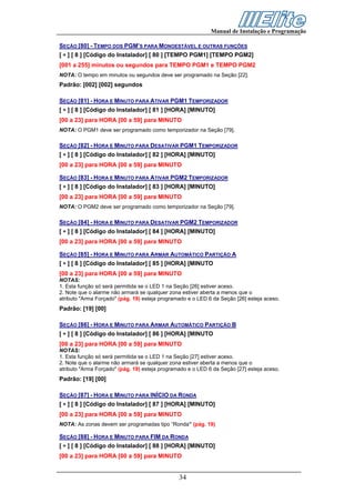 Manual de Instalação e Programação

SEÇÃO [80] - TEMPO DOS PGM’S PARA MONOESTÁVEL E OUTRAS FUNÇÕES
[ ∗ ] [ 8 ] [Código do Instalador] [ 80 ] [TEMPO PGM1] [TEMPO PGM2]
[001 a 255] minutos ou segundos para TEMPO PGM1 e TEMPO PGM2
NOTA: O tempo em minutos ou segundos deve ser programado na Seção [22].
Padrão: [002] [002] segundos

SEÇÃO [81] - HORA E MINUTO PARA ATIVAR PGM1 TEMPORIZADOR
[ ∗ ] [ 8 ] [Código do Instalador] [ 81 ] [HORA] [MINUTO]
[00 a 23] para HORA [00 a 59] para MINUTO
NOTA: O PGM1 deve ser programado como temporizador na Seção [79].

SEÇÃO [82] - HORA E MINUTO PARA DESATIVAR PGM1 TEMPORIZADOR
[ ∗ ] [ 8 ] [Código do Instalador] [ 82 ] [HORA] [MINUTO]
[00 a 23] para HORA [00 a 59] para MINUTO

SEÇÃO [83] - HORA E MINUTO PARA ATIVAR PGM2 TEMPORIZADOR
[ ∗ ] [ 8 ] [Código do Instalador] [ 83 ] [HORA] [MINUTO]
[00 a 23] para HORA [00 a 59] para MINUTO
NOTA: O PGM2 deve ser programado como temporizador na Seção [79].

SEÇÃO [84] - HORA E MINUTO PARA DESATIVAR PGM2 TEMPORIZADOR
[ ∗ ] [ 8 ] [Código do Instalador] [ 84 ] [HORA] [MINUTO]
[00 a 23] para HORA [00 a 59] para MINUTO

SEÇÃO [85] - HORA E MINUTO PARA ARMAR AUTOMÁTICO PARTIÇÃO A
[ ∗ ] [ 8 ] [Código do Instalador] [ 85 ] [HORA] [MINUTO
[00 a 23] para HORA [00 a 59] para MINUTO
NOTAS:
1. Esta função só será permitida se o LED 1 na Seção [26] estiver aceso.
2. Note que o alarme não armará se qualquer zona estiver aberta a menos que o
atributo "Arma Forçado" (pág. 19) esteja programado e o LED 6 da Seção [26] esteja aceso.
Padrão: [19] [00]

SEÇÃO [86] - HORA E MINUTO PARA ARMAR AUTOMÁTICO PARTIÇÃO B
[ ∗ ] [ 8 ] [Código do Instalador] [ 86 ] [HORA] [MINUTO
[00 a 23] para HORA [00 a 59] para MINUTO
NOTAS:
1. Esta função só será permitida se o LED 1 na Seção [27] estiver aceso.
2. Note que o alarme não armará se qualquer zona estiver aberta a menos que o
atributo "Arma Forçado" (pág. 19) esteja programado e o LED 6 da Seção [27] esteja aceso.
Padrão: [19] [00]

SEÇÃO [87] - HORA E MINUTO PARA INÍCIO DA RONDA
[ ∗ ] [ 8 ] [Código do Instalador] [ 87 ] [HORA] [MINUTO]
[00 a 23] para HORA [00 a 59] para MINUTO
NOTA: As zonas devem ser programadas tipo “Ronda” (pág. 19)

SEÇÃO [88] - HORA E MINUTO PARA FIM DA RONDA
[ ∗ ] [ 8 ] [Código do Instalador] [ 88 ] [HORA] [MINUTO]
[00 a 23] para HORA [00 a 59] para MINUTO


                                                34
 