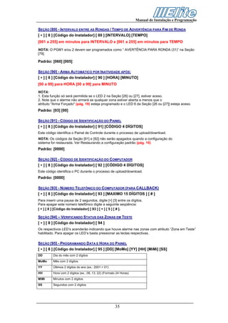 Manual de Instalação e Programação

SEÇÃO [89] - INTERVALO ENTRE AS RONDAS / TEMPO DE ADVERTÊNCIA PARA FIM DE RONDA
[ ∗ ] [ 8 ] [Código do Instalador] [ 89 ] [INTERVALO] [TEMPO]
[001 a 255] em minutos para INTERVALO e [001 a 255] em minutos para TEMPO

NOTA: O PGM1 e/ou 2 devem ser programados como “ AVERTÊNCIA PARA RONDA (31)” na Seção
[79].

Padrão: [060] [005]

SEÇÃO [90] - ARMA AUTOMÁTICO POR INATIVIDADE APÓS:
[ ∗ ] [ 8 ] [Código do Instalador] [ 90 ] [HORA] [MINUTO]
[00 a 99] para HORA [00 a 99] para MINUTO

NOTA:
1. Esta função só será permitida se o LED 2 na Seção [26] ou [27], estiver aceso.
2. Note que o alarme não armará se qualquer zona estiver aberta a menos que o
atributo "Arma Forçado" (pág. 19) esteja programado e o LED 6 da Seção [26 ou [27]] esteja aceso.
Padrão: [03] [00]

SEÇÃO [91] - CÓDIGO DE IDENTIFICAÇÃO DO PAINEL
[ ∗ ] [ 8 ] [Código do Instalador] [ 91] [CÓDIGO 4 DÍGITOS]
Este código identifica o Painel de Controle durante o processo de upload/download.
NOTA: Os códigos da Seção [91] e [92] não serão apagados quando a configuração do
sistema for restaurada. Ver Restaurando a configuração padrão (pág. 10)
Padrão: [0000]

SEÇÃO [92] - CÓDIGO DE IDENTIFICAÇÃO DO COMPUTADOR
[ ∗ ] [ 8 ] [Código do Instalador] [ 92 ] [CÓDIGO 4 DÍGITOS]
Este código identifica o PC durante o processo de upload/download.
Padrão: [0000]

SEÇÃO [93] - NÚMERO TELEFÔNICO DO COMPUTADOR (PARA CALLBACK)
[ ∗ ] [ 8 ] [Código do Instalador] [ 93 ] [MAXIMO 15 DÍGITOS ] [ # ]
Para inserir uma pausa de 2 segundos, digite [∗] [3] entre os dígitos.
Para apagar este número telefônico digite a seguinte seqüência:
[ ∗ ] [ 8 ] [Código do Instalador] [ 93 ] [ ∗ ] [ 5 ] [ # ].

SEÇÃO [94] – VERIFICANDO STATUS DAS ZONAS EM TESTE
[ ∗ ] [ 8 ] [Código do Instalador] [ 94 ]
Os respectivos LED’s acenderão indicando que houve alarme nas zonas com atributo “Zona em Teste”
habilitado. Para apagar os LED’s basta pressionar as teclas respectivas.

SEÇÃO [95] - PROGRAMANDO DATA E HORA DO PAINEL
[ ∗ ] [ 8 ] [Código do Instalador] [ 95 ] [DD] [MoMo] [YY] [HH] [MiMi] [SS]
DD        Dia do mês com 2 dígitos
MoMo      Mês com 2 dígitos
YY        Últimos 2 dígitos do ano (ex.: 2001 = 01)
HH        Hora com 2 dígitos (ex.: 08, 13, 22) (Formato 24 Horas)
MiMi      Minutos com 2 dígitos
SS        Segundos com 2 dígitos




                                                      35
 