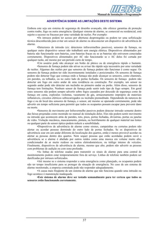 Manual de Instalação e Programação

                 ADVERTÊNCIA SOBRE AS LIMITAÇÕES DESTE SISTEMA

Embora este seja um sistema de segurança de desenho avançado, não oferece garantias de proteção
contra roubo, fogo ou outra emergência. Qualquer sistema de alarme, se comercial ou residencial, está
sujeito a sucesso ou fracasso por uma variedade de razőes. Por exemplo:
          •Os intrusos podem ter acesso por aberturas desprotegidas ou podem ter uma sofisticação
técnica desconhecida para evitar um sensor de alarme ou desconectar um dispositivo de advertência de
alarme.
          •Detectores de intrusão (ex: detectores infravermelhos passivos), sensores de fumaça, ou
qualquer outro dispositivo sensor não trabalhará sem energia elétrica. Dispositivos alimentados por
bateria não funcionarão sem baterias, com baterias fracas ou se as baterias não estiverem conectadas
corretamente. Dispositivos alimentados por AC não funcionarão se o AC deles foi cortada por
qualquer razão, até mesmo por um período curto de tempo.
          •Um usuário pode não alcançar um botão de pânico ou de emergência rápido o bastante.
          •Sensores de fumaça podem não ativar ou avisar tão rápido seja necessário por uma variedade
de razões. Algumas das razões por que sensores de fumaça podem não funcionar é como segue: Os
sensores de fumaça podem ter sido incorretamente instalados e posicionados. Os sensores de fumaça
podem não detectar fogo que começa onde a fumaça não pode alcançar os sensores, como chaminés,
em paredes, ou telhados, ou no outro lado de portas fechadas. Os sensores de fumaça podem não
detectar um fogo em outro andar de uma residência ou construção. Por exemplo, um sensor no
segundo andar pode não detectar um incêndio no primeiro andar ou porão. Além disso, sensores de
fumaça tem limitações. Nenhum sensor de fumaça pode sentir todo tipo de fogo sempre. Em geral
estes sensores não podem sempre advertir sobre fogos causados por descuido de segurança como de
fumaça em cama, explosões violentas, vazamento de gás, armazenamento impróprio de materiais
inflamáveis, circuitos elétricos sobrecarregados ou incêndio premeditado. Dependendo da natureza do
fogo e ou do local dos sensores de fumaça, o sensor, até mesmo se operando corretamente, pode não
advertir em tempo suficiente para permitir que todos os ocupantes possam escapar para prevenir dano
ou morte.
          •Sensores de movimento por Infravermelho passivos podem detectar intrusão somente dentro
das faixas projetadas como mostrado no manual de instalação deles. Eles não podem sentir movimento
ou intrusão que acontecem atrás de paredes, teto, pisos, portas fechadas, divisórias, portas ou janelas
de vidro. Violação mecânica, mascaramento, pintura, ou borrifamento de qualquer material nas lentes
ou qualquer parte do sensor óptico podem reduzir a sensibilidade.
          •Dispositivos de advertência de alarme como sirenes, campainhas ou cornetas podem não
alertar ou acordar pessoas dormindo do outro lado de portas fechadas. Se os dispositivos de
advertência soar em um andar diferente da localização dos quartos, então é menos provável acordar ou
alertar as pessoas dentro dos quartos. Nem sequer pessoas que estão acordadas podem ouvir a
advertência se o alarme é abafado por outros ruídos como uma musica em volume muito alto,
condicionador de ar muito ruidoso ou outros eletrodomésticos, ou tráfego intenso de veículos.
Finalmente, dispositivos de advertência de alarme, mesmo que alto, podem não advertir as pessoas
com problemas de audição ou com sono profundo.
          •As linhas de telefone usadas para transmitir os sinais de alarme para uma central de
monitoramento podem estar temporariamente fora de serviço. Linhas de telefone também podem ser
danificadas por intrusos sofisticados.
          •Até mesmo se o sistema responder a uma emergência como planejado, os ocupantes podem
não ter tempo insuficiente para se proteger da situação de emergência. No caso de um sistema de
alarme monitorado, a empresa contratada pode não responder adequadamente.
          •A causa mais freqüente de um sistema de alarme que não funciona quando uma intrusão ou
fogo acontece é manutenção inadequada.
          •Este sistema de alarme deve ser testado semanalmente para ter certeza que todos os
sensores estão funcionando corretamente.




                                                 37
 