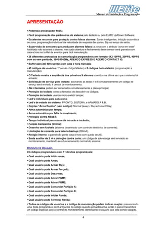 Manual de Instalação e Programação


APRESENTAÇÃO
• Poderoso processador RISC;
• Fácil programação dos parâmetros do sistema pelo teclado ou pelo ELITE Up/Down Software;
• Excelentes recursos para proteção contra falsos alarmes: Zonas inteligentes, Inibição automática
de zona, programação individual da velocidade de resposta das zonas, Bip no tempo de saída;
• Supervisão de sensores que produzem alarmes falsos: a zona com o atributo “zona em teste”
habilitado não acionará o alarme, mas cada abertura e fechamento deste sensor será gravada com
data e hora no buffer de eventos para fácil manutenção.
• 26 diferentes protocolos de comunicação programáveis em formato 4X2 10PPS, 20PPS, 40PPS
com ou sem paridade, 1800/1900Hz, ADEMCO EXPRESS E ADEMCO CONTACT ID;
• Buffer para até 400 eventos com data e hora marcada;
• 45 códigos de usuários (1º sendo código Máster) e 2 códigos do instalador (programação e
manutenção);
• O Teclado mostra a seqüência dos primeiros 9 alarmes ocorridos na última vez que o sistema foi
  armado;
• Solicitação de serviço pelo teclado: acionando as teclas 4 e 6 simultaneamente um código de
  serviço será enviado à central de monitoramento;
• Até 4 teclados podem ser conectados simultaneamente a placa principal;
• Proteção do teclado contra a tentativa de descobrir os códigos;
• Proteção do teclado usando micro-switch tamper;
• Led’s individuais para cada zona;
• Led’s de estado do sistema: PRONTO, SISTEMA, e ARMADO A & B;
• Opções “Arma Rápido” (sem código): Normal (away), Stay e Instant Stay;
• Arma automático por tempo;
• Arma automático por falta de movimento;
• Proteção contra RESET;
• Tempo individual para sirene de intrusão e incêndio;
• Função Campainha (Chime);
• Desenho sem fusíveis (sistema desenhado com controle eletrônico de corrente);
• Limitação de corrente para bateria backup (200mA).
• Relógio interno: o painel não perde data e hora com queda de AC.
• Saída auxiliar de 2 A e proteção contra curto: um código de sobrecarga será enviado ao
  monitoramento, mantendo-se o funcionamento normal do sistema.

CÓDIGOS DE USUÁRIO
45 códigos programáveis com 11 direitos programáveis:
• Qual usuário pode Inibir zonas;
• Qual usuário pode Amar;
• Qual usuário pode Armar Stay;
• Qual usuário pode Armar Forçado;
• Qual usuário pode Desarmar;
• Qual usuário pode Ativar PGM1;
• Qual usuário pode Ativar PGM2;
• Qual usuário pode Comandar Partição A;
• Qual usuário pode Comandar Partição B;
• Qual usuário pode Iniciar Ronda;
• Qual usuário pode Terminar Ronda;
• Todos os códigos de usuários e o código de manutenção podem indicar coação: pressionando
uma tecla [programável de 0 a 9] antes do código quando arma/desarma, então o painel transmitirá
um código especial para a central de monitoramento identificando o usuário que está sendo coagido.


                                                4
 